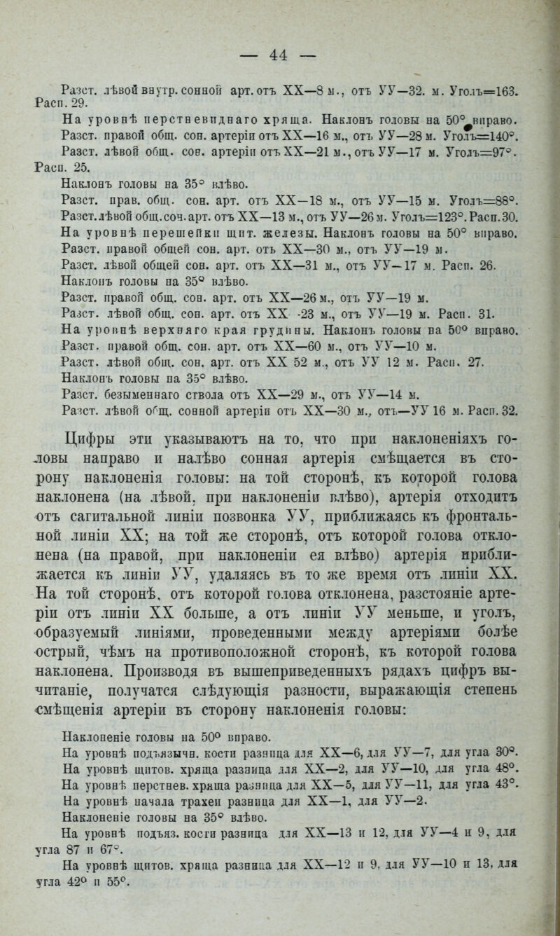Разст. лѣвойваутр.сонной арт.отъ XX—8 м., отъ УУ—32. м. Уго.іъ=163. Раса. 29. На уровнѣ перстаевпдеаго хряща. Наклонъ головы на 50°^вправо. Разст. правой общ. сон. артеріи отъ XX—16 м., отъ УУ—28 м. Уголъ=140°. Разст. лѣвой общ. соа. артеріи отъ XX—21 м., отъ У У—17 м. Уголъ=97®. Расо. 25. Наклонъ головы на 35° влѣво. Разст. прав. общ. сон. арт. отъ XX—18 м., отъ УУ—15 ы. Уголъ=88°. Разст.лѣвой общ.сон.арт. отъ XX—13 м., отъ УУ—26 м. Уголъ=123°.Раси.30. На уровнѣ перешейки щит. железы. Наклонъ головы на 50° вправо. Разст. правой общей сон. арт. отъ XX—30 м., отъ УУ—19 м. Разст. .лѣвой общей сон. арт. отъ XX—31 м., отъ УУ—17 м. Расп. 26. Нак.топъ головы на 35“ влѣво. Разст. правой общ. сон. арт. отъ XX—2бм., отъ УУ—19 м. Разст. лѣвой общ. сон. арт. отъ XX -23 м., отъ У У—19 м. Расп. 31. На уровнѣ верхняго края грудины. Наклонъ головы на 50° вправо. Разст. правой общ. сон. арт. отъ XX—60 м., отъ УУ—10 м. Разст. лѣвой общ. сон. арт. отъ XX 52 м., отъ УУ 12 м. Расп. 27. Наклонъ головы па 35° влѣво. Разст. безыменнаго ствола отъ XX—29 м., отъ У У—14 м. Разст. лѣвой общ. сонной артеріи отъ XX—30 м., отъ—УУ 16 м. Расп. 32. Цифры эти указываютъ на то, что при нак.юненіяхъ го- ловы направо п на.іѣво сонная артерія смѣщается въ сто- рону нак.юненія го.товы: на топ сторонѣ, къ которой го.юва нак.тонена (на лѣвой, прп наклоненіи в.іѣво), артерія отходитъ отъ сагптальной линіи позвонка УУ, нрпб.іпжаясь къ фронталь- ной линіи XX; на той же сторонѣ, отъ которой голова откло- нена (на правой, прп наклоненіи ея в.іѣво) артерія прибли- жается къ линіи УУ, удаляясь въ то же время отъ .іпніп XX. На той сторонѣ, отъ которой голова отк.іонена, разстояніе арте- ріи отъ линіи XX больше, а отъ .іиніп УУ меньше, и уголъ, образуемый .шніямп, проведенными между артеріями болѣе острый, чѣмъ на противоположной сторонѣ, къ которой голова наклонена. Производя въ вышеприведенныхъ рядахъ цифръ вы- читаніе, получатся слѣдующія разности, выражающія степень смѣщенія артеріи въ сторону наклоненія головы: Наклоненіе головы на 50® вправо. На уровнѣ подъязычн. костп раз.чпца д.зя XX—6, для УУ—7, для угла 30°. На уровнѣ щитов, хряща разница для XX—2, для УУ—10, для угла 48®. На уровнѣ перстнев. хрлша разнпца для XX—5, для УУ—И, для угла 43°. На уровнѣ начала трахеи разница для XX—1, для УУ—2. Наклоненіе головы на 35° влѣво. На уровнѣ подъяз. косги разнпца для XX—13 н 12, для УУ—4 и 9, для угла 87 п 67°. На уровнѣ щитов, хряща разница для XX—12 и 9, для УУ—10 и 13, для угла 42® п 55°.