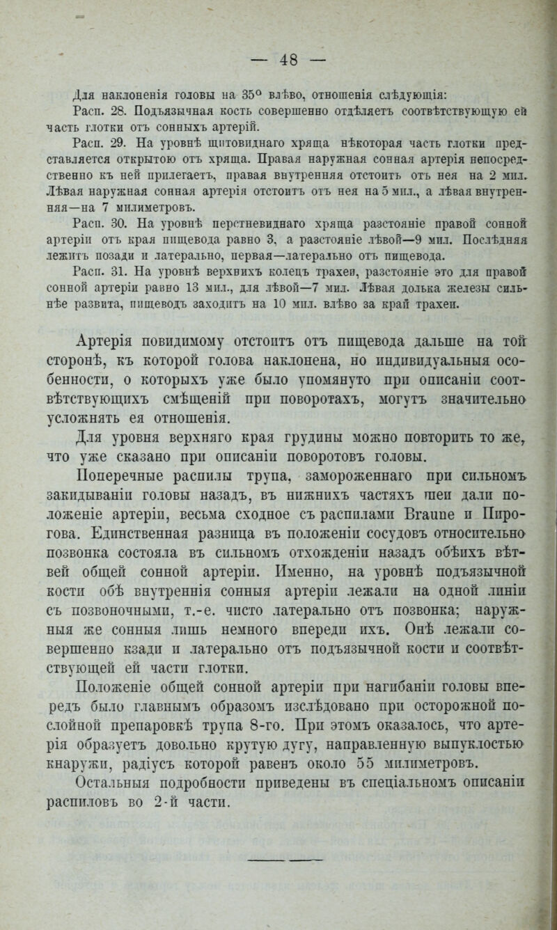 Для наклоненія головы на 35® влѣво, отношенія слѣдующія: Расп. 28. Подъязычная кость совершенно отдѣляетъ соотвѣтствующую ей часть Г.10ТКИ отъ сонныхъ артерій. Расп. 29. На уровнѣ щитовиднаго хряща нѣкоторая часть глотки пред- ставляется открытою отъ хряща. Правая наружная сонная артерія непосред- ственно къ ней прилегаетъ, правая внутренняя отстоитъ отъ нея на 2 мпл. Лѣвая наружная сонная артерія отстоитъ отъ нея на 5 ііпл., а .лѣвая внутрен- няя—на 7 міыиметровъ. Расп. 30. На уровнѣ перстневиднаго хряща разстояніе правой сонной артеріи отъ края пищевода равно 3, а разстояніе .іѣвоп—9 мп.і. Послѣдняя .лежитъ позади и латера.льно, первая—латера.іъно отъ пищевода. Расп. 31. На уровнѣ верхнихъ колецъ трахее, разстояніе это для правой сонной артеріи равно 13 мпл., для лѣвой—7 мил. Лѣвая долька железы силь- нѣе развита, пищеводъ заходитъ на 10 мпл. в.іѣво за крап трахеп. Артерія повндпмому отстоитъ отъ пищевода дальше на тоіг сторонѣ, къ которой го.іова наклонена, но пндпвпдуа.іьныя осо- бенности, о которыхъ уже бы.ю упомянуто при описаніи соот- вѣтствующихъ смѣщеніи при поворотахъ, могутъ значительно усложнять ея отношенія. Для уровня верхняго края грудины можно повторить то же, что уже сказано при описаніи поворотовъ головы. Поперечные распилы трупа, замороженнаго при сп.льномъ закидываніи головы назадъ, въ нижнихъ частяхъ шеи дали по- ложеніе артеріи, весьма сходное съ распилами Вгаиие и Пиро- гова. Единственная разница въ положеніи сосудовъ относпте.іьно позвонка состояла въ сп.льномъ отхожденіи назадъ обѣихъ вѣт- вей общей сонной артеріи. Именно, на уровнѣ подъязычной кости обѣ внутреннія сонныя артеріи .лежали на одной линіи съ позвоночными, т.-е. чисто латера.льно отъ позвонка; наруж- ныя же сонныя лишь немного впереди ихъ. Онѣ .лежа.лп со- вершенно кзади II латерально отъ подъязычной кости и соотвѣт- ствующей ей части г.лотки. По.ложеніе общей сонной артеріи при нагибаніи головы впе- редъ было главнымъ образомъ изслѣдовано при осторожной ио- с.лойной препаровкѣ трупа 8-го. При этомъ оказа.лось, что арте- рія образуетъ довольно крутую дугу, направленную выпуклостью кнаружи, радіусъ которой равенъ около 55 мплпметровъ. Остальныя подробности приведены въ спеціальномъ описаніи распиловъ во 2-й части.