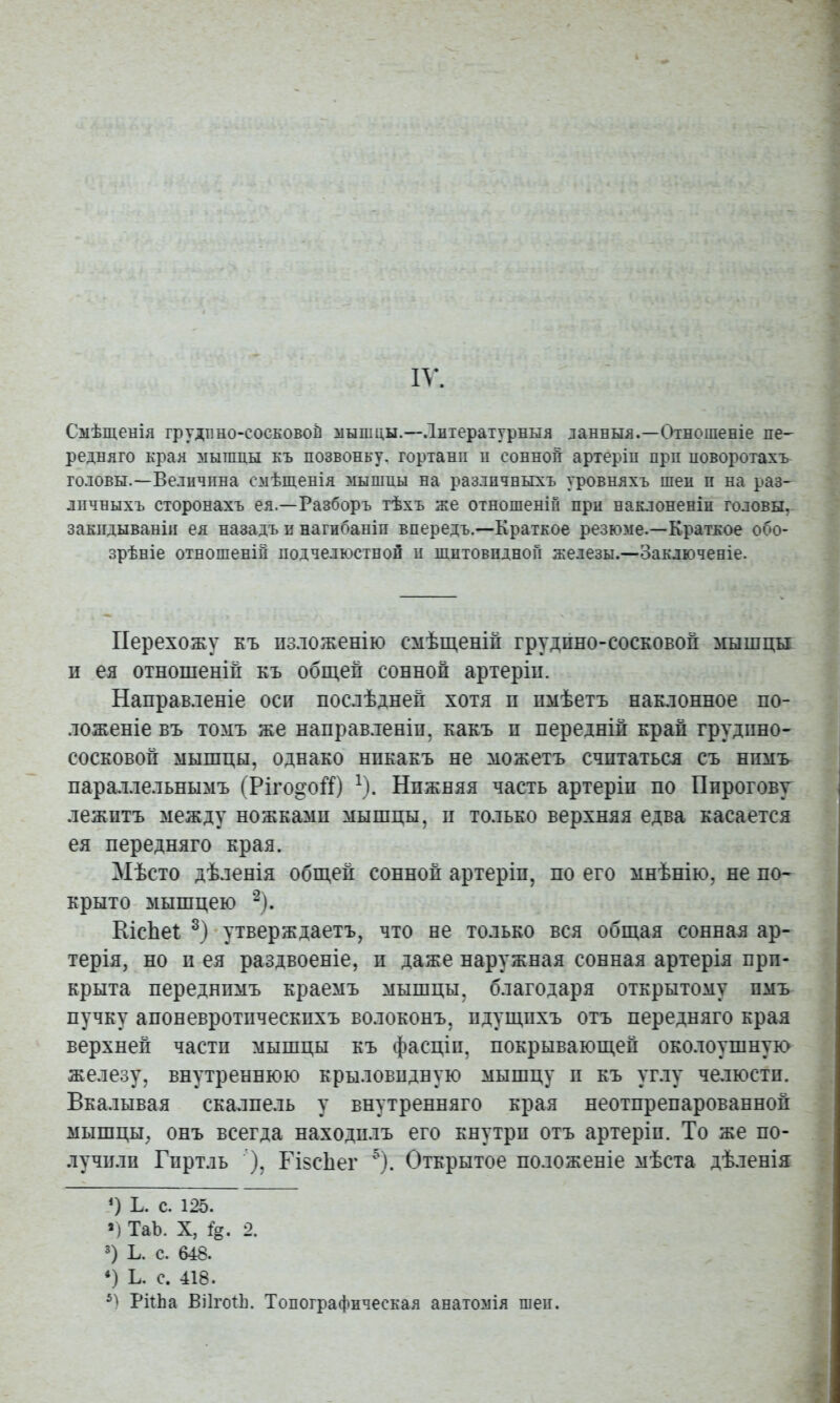 Смѣщенія грудино-сосЕОвой мышцы.—Литературныя данныя.—Отношеніе не- реднято края мышцы къ позвонку, гортани н сонной артеріи прп новоротахъ^ ГОДОВЫ.—Величина смѣщенія мышиы на различныхъ уровняхъ шеи и на раз- личныхъ сторонахъ ея.—Разборъ тѣхъ же отношеніи при наклоненіи головы, закидываніи ея назадъ и нагибаніи впередъ.—Краткое резюме.—Краткое обо- зрѣніе отношеній подчелюстной и щитовидной железы.—Заключеніе. Перехожу къ изложенію смѣщеній грудино-сосковой мышцы и ея отношеній къ общей сонной артеріи. Направленіе оси послѣдней хотя и имѣетъ наклонное по- ложеніе въ томъ же направленіи, какъ и передній край грудино- сосковой мышцы, однако никакъ не можетъ считаться съ нпмь пара.1лельнымъ (Ріго^оП) ^). Нижняя часть артеріи по Пирогову лежитъ между ножками мышцы, и только верхняя едва касается ея передняго края. Мѣсто дѣленія общей сонной артеріи, по его мнѣнію, не по- крыто мышцею ^). КісЬеі утверждаетъ, что не только вся общая сонная ар- терія, но и ея раздвоеніе, и даже наружная сонная артерія при- крыта переднимъ краемъ мышцы, благодаря открытому имъ пучку апоневротическихъ волоконъ, идущихъ отъ передняго края верхней части мышцы къ фасціи, покрывающей околоушную железу, внутреннюю крыловидную мышцу и къ уг.іу челюсти. Вкалывая скалпель у внутренняго края неотпрепарованной мышцы, онъ всегда находилъ его кнутри отъ артеріи. То же по- лучили Гпртль ’), ГІ8сЬег '^). Открытое положеніе мѣста дѣ.тенія Ь. с. 125. *) ТаЪ. X, %. 2. 3) Ь. с. 648. *) Ь. с. 418. РйЬа ВіІгоіЬ. Топографическая анатомія шеи.