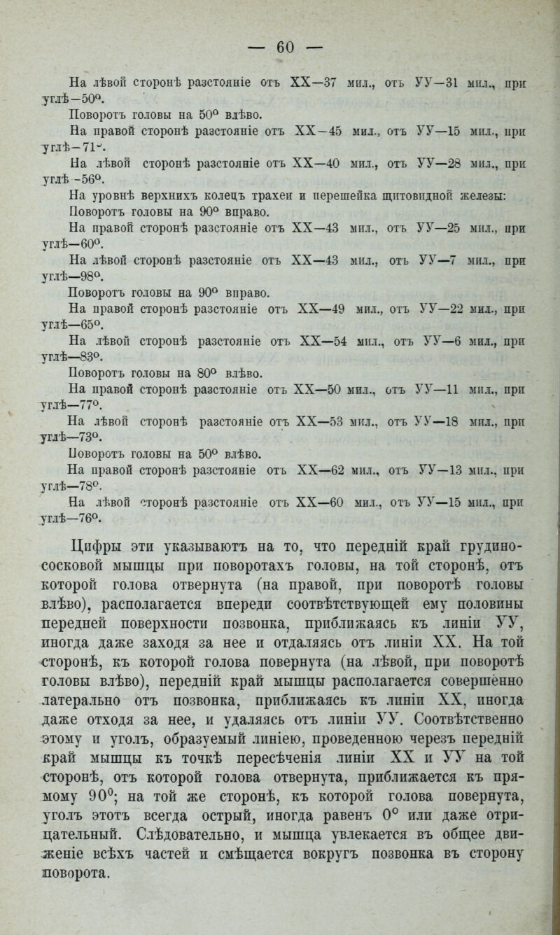 На лѣвой сторонѣ разстояніе отъ XX—37 мнл., отъ УУ—31 мпл., при углѣ—50^. Поворотъ ГОДОВЫ на 50® влѣво. На правой сторонѣ разстояніе отъ XX—45 мил., отъ У У—15 мнл., нри углѣ—71''. На лѣвой сторонѣ разстояніе отъ XX—40 мил., отъ УУ—28 мнл., при углѣ -56®. На уровнѣ верхнихъ колецъ трахеи и перешейка щитовидной железы: Поворотъ головы на 90® вправо. На правой сторонѣ разстояніе отъ XX—43 мил., отъ УУ—25 мил., при углѣ—60®. На лѣвой сторонѣ разстояніе отъ XX—43 мил., отъ УУ—7 мил., при углѣ—98®. Поворотъ головы на 90® вправо. На правой сторонѣ разстояніе отъ XX—49 мил., отъ У У—22 мил., при углѣ—65®. На лѣвой сторонѣ разстояніе отъ XX—54 мил., отъ У У—6 мил., при углѣ—83®. Поворотъ головы на 80® влѣво. На правой сторонѣ разстояніе отъ XX—50 мил., отъ УУ—11 мил., при уг.іѣ—77®. На лѣвой сторонѣ разстояніе отъ XX—53 мігл., отъ У У—18 мил., при углѣ—73®. Поворотъ головы на 50® влѣво. На правой сторонѣ разстояніе отъ XX—62 мил., отъ УУ—13 мил., при углѣ—78®. На лѣвой сторонѣ разстояніе отъ XX—60 мил., отъ УУ—15 мил., при уг.іѣ—76®. Цифры эти указываютъ на то, что передній край грудино- сосковой мышцы при поворотахъ го.ювы, на той сторонѣ, отъ которой голова отвернута (на правой, при поворотѣ головы влѣво), располагается впереди соотвѣтствуюш,ей ему половины передней поверхности позвонка, приближаясь къ линіи УУ, иногда даже заходя за нее и отдаляясь отъ .линіи XX. На той сторонѣ, къ которой голова повернута (на лѣвой, при поворотѣ головы влѣво), передній край мышцы располагается совершенно латерально отъ по.звонка, приб.лижаясь къ линіи XX, иногда даже отходя за нее, и удаляясь отъ линіи УУ. Соотвѣтственно этому и уголъ, образуемый .линіею, проведенною черезъ передній край мышцы къ точкѣ пересѣченія .линіи XX и УУ на той сторонѣ, отъ которой голова отвернута, приближается къ пря- мому 90^; на той же сторонѣ, къ которой голова повернута, уго.лъ этотъ всегда острый, иногда равенъ 0° или даже отри- цате.льный. С.лѣдовательно, и мышца увлекается въ обш,ее дви- женіе всѣхъ частей и смѣш,ается вокругъ позвонка въ сторону поворота.