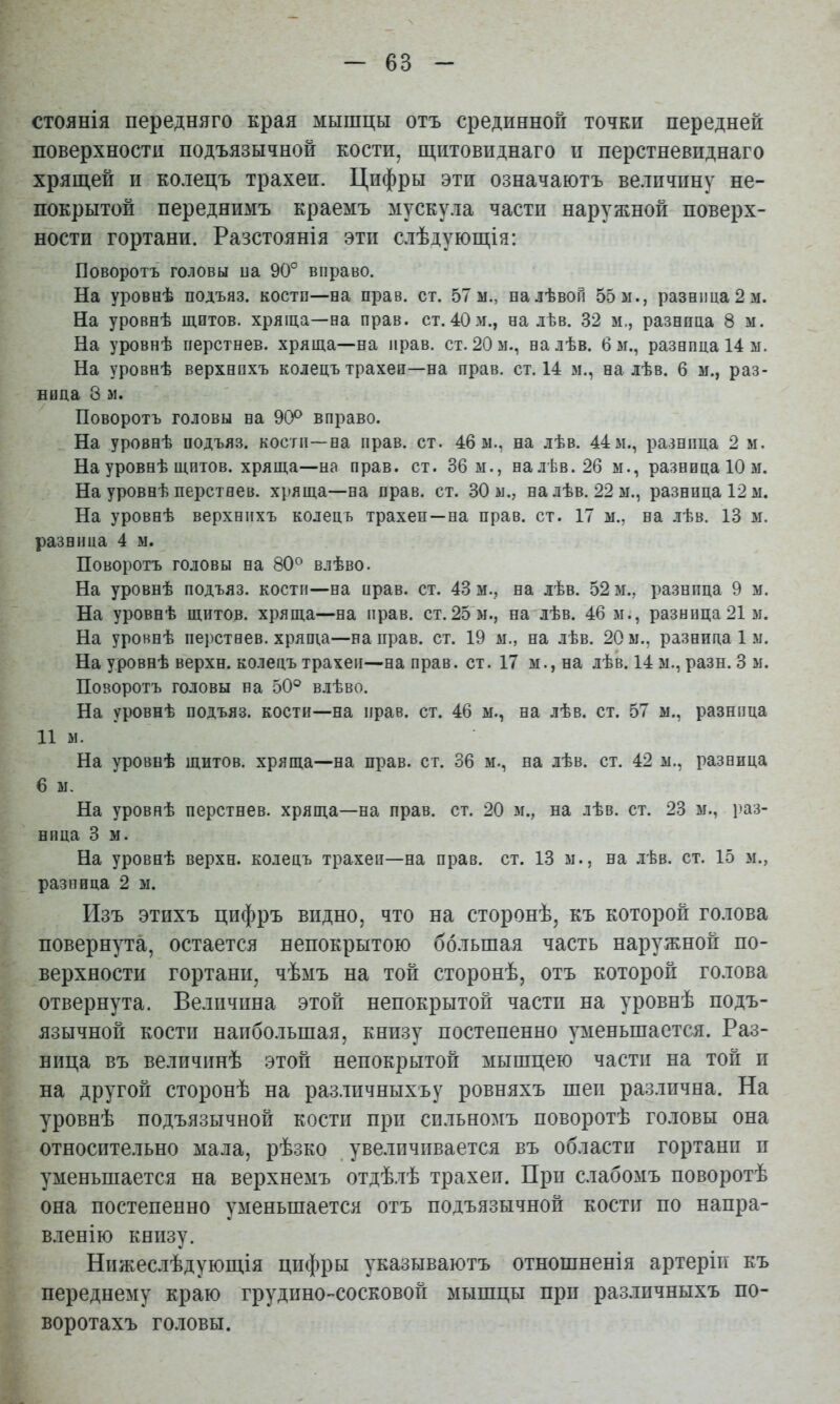 стоянія передняго края мышцы отъ срединной точки передней поверхности подъязычной кости, щитовиднаго и перстневиднаго хрящей и колецъ трахеи. Цифры эти означаютъ величину не- покрытой переднимъ краемъ мускула части наружной поверх- ности гортани. Разстоянія эти слѣдующія; Поворотъ головы иа 90° вправо. На уровнѣ подъяз. кости—на прав. ст. 57 м., на лѣвой 55 м., разница 2 м. На уровнѣ щитов, хряща—на прав. ст.40м., на лѣв. 32 м., разница 8 м. На уровнѣ перстнев. хряща—на прав. ст. 20 м., на лѣв. б м., разница 14 м. На уровнѣ верхнихъ колецъ трахеи—на прав. ст. 14 м., на лѣв. 6 м., раз- ница 8 м. Поворотъ головы на 90^ вправо. На уровнѣ подъяз. кости—на прав. ст. 46 м., на лѣв. 44м., разница 2 м. На уровнѣ щитов, хряща—на прав. ст. 36 м., налѣв.2б м., разница 10 м. На уровнѣ перстнев. хряща—на прав. ст. 30 м., на лѣв. 22 м., разница 12 м. На уровнѣ верхнихъ колецъ трахеи—на прав. ст. 17 м., на лѣв. 13 м. разница 4 м. Поворотъ головы на 80° влѣво. На уровнѣ подъяз. кости—на прав. ст. 43 м., на лѣв. 52 м., разница 9 м. На уровнѣ щитов, хряща—на прав. ст.25'м., на лѣв. 46 м., разница21м. На уровнѣ перстнев. хряща—на прав. ст. 19 м., на лѣв. 20 м., разница 1 м. На уровнѣ верхн. колецъ трахеи—на прав. ст. 17 м., на лѣк 14 м., разн. 3 м. Поворотъ головы на 50° влѣво. На уровнѣ подъяз. кости—на прав. ст. 46 м., на лѣв. ст. 57 м., разница 11 м. На уровнѣ щитов, хряща—на прав. ст. 36 м., на лѣв. ст. 42 м., разница 6 м. На уровнѣ перстнев. хряща—на прав. ст. 20 м., на лѣв. ст. 23 м., раз- ница 3 м. На уровнѣ верхн. колецъ трахеи—на прав. ст. 13 м., на лѣв. ст. 15 м., разница 2 м. Изъ ЭТИХЪ цифръ видно, что на сторонѣ, къ которой голова повернута, остается непокрытою большая часть наружной по- верхности гортани, чѣмъ на той сторонѣ, отъ которой го.іова отвернута. Величина этой непокрытой части на уровнѣ подъ- язычной кости наибольшая, книзу постепенно уменьшается. Раз- ница въ величинѣ этой непокрытой мышцею части на той и на другой сторонѣ на разлпчныхъу ровняхъ шеи различна. На уровнѣ подъязычной кости при сильномъ поворотѣ головы она относительно мала, рѣзко увеличивается въ области гортани и уменьшается на верхнемъ отдѣ.іѣ трахеи. При слабомъ поворотѣ она постепенно уменьшается отъ подъязычной кости по напра- вленію книзу. Нижеслѣдующія цифры указываютъ отношненія артеріи къ переднему краю грудино-сосковой мышцы при различныхъ по- воротахъ головы.
