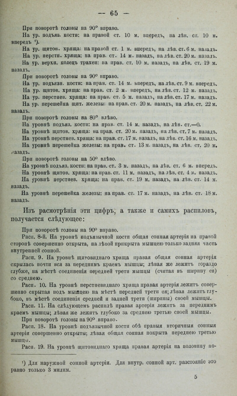 При поворотѣ головы на 90° вправо. На ур. подъяв, коств; на правой ст. 10 м. впередъ, на лѣв. с г. 10 м. впередъ ^). На ур. щйтмі. хряща: на правой ст. 1 м. впередъ, на лѣв. ст. 6 м. парадъ. На ур. перстн. хряща: на прав. ст. 14 м. назадъ, на лѣв. ст. 20 м. назадъ. На ур. верхи, колецъ трахеи: на прав. ст. 10 м. назадъ, на лѣв. ст. 19 м. назадъ. Яри поворотѣ головы на 90° вправо. На ур. нодъязн. кости: на прав. ст. 14 м. впередъ, налѣв. ст. 9 м. впередъ. ' На ур. щитов, хряща: на прав. ст. 2 м. впередъ, налѣв. ст. 12 ы. назадъ. На ур. перстнев. хряща: на прав. ст. 5 м. назадъ, на лѣв. ст. 17 м. назадъ. На ур. перешейка щит. железы: на прав. ст. 20 м. назадъ, на лѣв. ст. 22 м. назадъ. При поворотѣ головы на 80° влѣво. На уровнѣ подъяз. кости: на прав. ст. 14 м. назадъ, на лѣв. ст.—0. На уровнѣ щитов, хряща: на прав. ст. 20 м. назадъ, налѣв. ст. 7 м. назадъ. На уровнѣ перстнев. хряща: на прав. ст. 17 м. назадъ, на лѣв. ст. 16 м. назадъ. На уровнѣ перешейка железы: на прав. ст. 13 м. назадъ, на лѣв. ст. 20 м, назадъ. При поворотѣ головы на 50° влѣво. На уровнѣ подъяз. кости: на прав. ст. 3 м. назадъ, на лѣв. ст. 6 м. впередъ. На уровнѣ щитов, хряща: на прав. ст. 11м. назадъ, налѣв. ст. 4 м. назадъ. На уровнѣ перстнев. хряща: на прав. ст. 19 м. назадъ, на лѣв. ст. 14 м. назадъ. На уровнѣ перешейка железы: на прав. ст. 17 м. назадъ, на лѣв. ст. 18 м. назадъ. Изъ расмотрѣнія эти цифръ, а также и самихъ распи.іовъ, по.іучается слѣдующее: При поворотѣ головы на 90° вправо. Расп. 8-й. На уровнѣ подъязычной костп общая сонная артерія на правой сторонѣ совершенно открыта, на лѣвой прикрыта мышцею только задняя часть внутренней сонной. Расп. 9. На уровнѣ щитовиднаго хряща правая общая сонная артерія скрылась почти вся за переднимъ краемъ мышцы; лѣвая же лежитъ гораздо глубже, на мѣстѣ соединенія передней трети мышцы (считая въ ширину ея) со среднею. Расп. 10. На уровнѣ перстневиднаго хряща правая артерія лежитъ совер- шенно скрытая подъ мышцею на мѣстѣ передней трети ея; лѣвая лежитъ глу- боко, въ мѣстѣ соединенія средней и задней трети (ширины) своей мышцы. Расп. 11. На слѣдующемъ распилѣ правая артерія лежитъ за переднимъ краемъ мышцы; лѣвая же лежитъ глубоко за среднею третью своей мышцы. При поворотѣ головы на 90° .вправо. Расп. 18. На уровнѣ подъязычной костп обѣ правыя вторичныя сонныя артерія совершенно открыты; .лѣвая общая сонная покрыта переднею третью мышцы. Расп. 19. На уровнѣ щитовиднаго хряща правая артерія на половину по- 0 Для наружной сонной артеріи. Для внутр. сонной арт. разстояніе это равно только 3 милим. 5