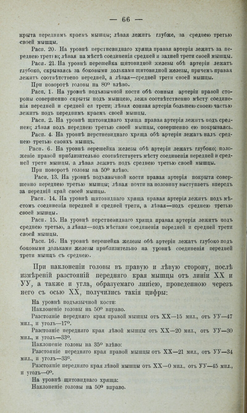 крыта переднимъ краемъ мышцы; лѣвая лежитъ глубже, за среднею третью своей мышцы. Расп. 20. На уровнѣ перстневиднаго хряща правая артерія лежитъ за пе- реднею треті ю; лѣвая на мѣстѣ соединенія средней и задней трети своей мышцы. Расп. 21. На уровнѣ перешейка щитовидной я:елезы обѣ артеріи лежатъ глубоко, скрываясь за боковыми дольками щитовидной железы, причемъ праваа лежитъ соотвѣтствено передней, а лѣвая—средней трети своей мышцы. При поворотѣ головы на 80*^ влѣво. Расп. 1. На уровнѣ подъязычной кости обѣ сонныя артеріи правой сто- роны совершенно скрыты подъ мышцею, лежа соотвѣтственно мѣсту соедине- нія передней и средней ея трети; лѣвая сонная артерія большею своею частью яежптъ подъ переднимъ краемъ своей мышцы. Расп. 2. На уровнѣ щитовиднаго хряща правая артерія лежитъ йодъ сред- нею; лѣвая подъ переднею третью своей мыщцы, совершенно ею покрываясь. Расп. 4. На уровнѣ перстневиднаго хряща обѣ артеріи лежатъ налъ сред- нею третью своихъ мышцъ. Расп. 6. На уровнѣ перешейка железы обѣ артеріп лежатъ глубоко; поло- женіе правой приблизительно соотвѣтствуетъ мѣсту соединенія передней и сред- ней трети мышцы, а лѣвая лежитъ подъ среднею третью своей мышцы. При поворотѣ головы на 50^ влѣво. Расп. 13. На уровнѣ подъязычной кости правая артерія покрыта совер- шенно переднею третью мышцы; лѣвая почти на половпну выступаетъ впередъ за передній край своей мышцы. Расп.-14. На уровнѣ щитовиднаго хряща правая артерія лежптъ подъ мѣ- стомъ соединенія передней и средней трети, а лѣвая—подъ среднею третью своей мышцы. Расп. 15. На уровнѣ перстневиднаго хряща правая артерія лежитъ подъ среднею третью, а лѣвая—подъ мѣстами соединенія передней п средней трети своей мышцы. Расп. 16. На уровнѣ перепіейка железы обѣ артеріп лежатъ глубоко подъ боковыми дольками железы приблизительно на уровнѣ соединенія передней трети мышцъ съ среднею. При нак.іоненіи головы въ правую и лѣвую сторону, послѣ измѣреній разстояній передняго края мышцы отъ линіи XX и УУ, а также и угла, образуемаго линіею, проведенною черезъ него съ осью XX, получились такія цифры: На уровнѣ подъязычной кости: Наклоненіе головы на 50^ вправо. Разстояніе передняго края правой мышцы отъ XX—15 мил., отъ УУ—47 мил., п уголъ—17<^. Разстояніе передняго края лѣвой мышцы отъ XX—20 мил., отъ УУ—30 мил., и уголъ—33°. Наклоненіе головы на 35<^ влѣво: Разстояніе передняго края правой мышцы отъ XX—21 мпл., отъ УУ—34 мил., п уголъ—33<^. Разстояніе передняго края лѣвой мышцы отъ XX—0 мнл., отъ УУ—45 мпл., п уголъ—0^^. На уровнѣ щитовиднаго хряща: Наклоненіе головы на 50^ вправо.