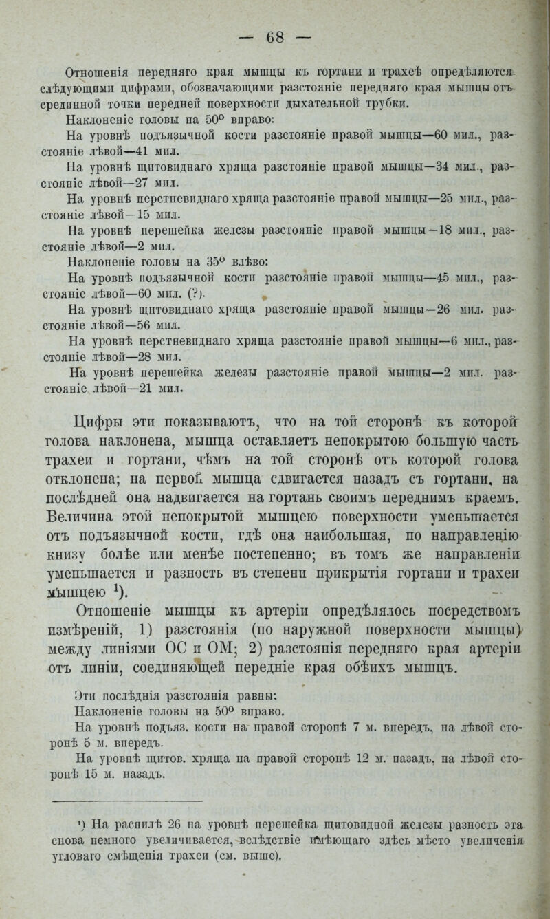 1 Отношенія передняго края мышцы къ гортани и трахеѣ опредѣляются. ■ слѣдующими цифрами, обозначаюіцими разстояніе передняго края мышцы огь ; срединной точки передней поверхности дыхательной трубки. ' Наклоненіе головы на 50^ вправо: На уровнѣ подъязычной кости разстояніе правой мышцы—60 мил., раз- стояніе лѣвой—41 мил. На уровнѣ щитовиднаго хряща разстояніе правой мышцы—34 мил., раз- стояніе лѣвой—27 мил. На уровнѣ перстневиднаго хряща разстояніе правой мышцы—25 мил., раз- | стояніе лѣвой—15 мил. На уровнѣ перешейка железы разстояніе правой мышцы—18 мнл., раз- стояніе лѣвой—2 мил. Наклоненіе головы на 35® влѣво: : На уровнѣ подъязычной кости разстояніе правой мышцы—45 мил., раз- стояніе лѣвой—60 мил. ^ На уровнѣ щитовиднаго хряща разстояніе правой мышцы—26 мил. раз- стояніе лѣвой—56 мил. 1 На уровнѣ перстневиднаго хряща разстояніе правой мышцы—6 мил., раз- ^ стояніе лѣвой—28 мил. На уровнѣ перешейка железы разстояніе правой мышцы—2 мп.т. раз- ^ стояніе лѣвой—21 мил. Цифры ЭТИ показываютъ, что на той сторонѣ къ которой голова наклонена, мышца оставляетъ непокрытою большую часть трахеи и гортани, чѣмъ на той сторонѣ отъ которой голова отклонена; на первой мышца сдвигается назадъ съ гортани, на послѣдней она надвигается на гортань своимъ переднимъ краемъ. Величина этой непокрытой мышцею поверхности уменьшается отъ подъязычной кости, гдѣ она наибольшая, по направ.іецію книзу болѣе или менѣе постепенно; въ томъ же направленіи уменьшается и разность въ степени прикрытія гортани и трахеи мъішцею ^). - Отношеніе мышцы къ артеріи опредѣлялось посредствомъ | измѣреній, 1) разстоянія (по наружной поверхности мышцы) между линіями ОС и ОМ; 2) разстоянія передняго края артеріи отъ линіи, соединяюЬ,ей передніе края обѣихъ мышцъ. Эти послѣднія разстоянія равны: ^ Наклоненіе головы на 50® вправо. На уровнѣ подъяз. кости на- правой сторонѣ 7 м. впередъ, на лѣвой сто- ^ ронѣ 5 м. впередъ. У: На уровнѣ щитов, хряща на правой сторонѣ 12 м. назадъ, на лѣвой сто- ронѣ 15 м. назадъ. ') На распилѣ 26 на уровнѣ перешейка щитовидной железы разность эта снова немного увеличивается,-вслѣдствіе имѣющаго здѣсь мѣсто увеличенія угловато смѣщенія трахеи (см. выше).