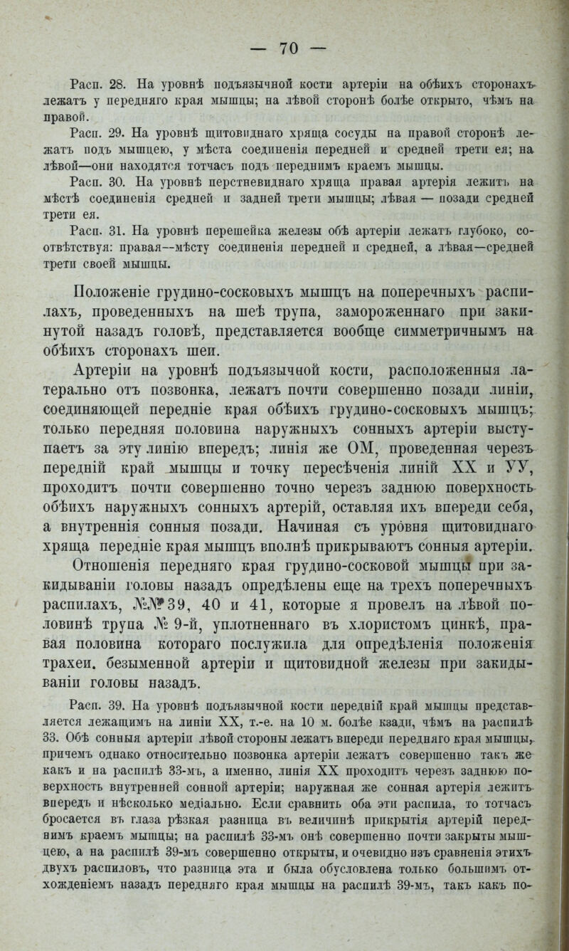 Расп. 28. На уровнѣ подъязычной кости артеріи на обѣихъ сторонахъ лежатъ у передняго края мышцы; на лѣвой сторонѣ болѣе открыто, чѣмъ на правой. Расп. 29. На уровнѣ щитовиднаго хряща сосуды на правой сторонѣ ле- жатъ подъ мышцею, у мѣста соединенія передней и средней трети ея; на лѣвой—они находятся тотчасъ подъ переднимъ краемъ мышцы. Расп. 30. На уровнѣ перстневиднаго хряща правая артерія лежитъ на мѣстѣ соединенія средней и задней трети мышцы; лѣвая — позади средней трети ея. Расп. 31. На уровнѣ перешейка железы обѣ артеріи лежатъ глубоко, со- отвѣтствуя: правая—мѣсту соединенія передней и средней, а лѣвая—средней трети своей мышцы. По.юженіе грудино-сосковыхъ мышцъ на поперечныхъ распи- лахъ^ проведенныхъ на шеѣ трупа, замороженнаго при заки- нутой назадъ головѣ, представляется вообш,е симметричнымъ на обѣихъ сторонахъ шеи. Артеріи на уровнѣ подъязычной кости, расположенныя ла- терально отъ позвонка, лежатъ почти совершенно позади линіи, соединяюш,ей передніе края обѣихъ грудино-сосковыхъ мышцъ; только передняя половина наружныхъ сонныхъ артеріи высту- паетъ за эту линію впередъ; .іинія же ОМ, проведенная черезъ передній край мышцы и точку пересѣченія линій XX и УУ, проходитъ почти совершенно точно черезъ заднюю поверхность обѣихъ наружныхъ сонныхъ артерій, оставляя ихъ впереди себя, а внутреннія сонныя позади. Начиная съ уровня ш,итовиднаго хрягда передніе края мышцъ вполнѣ прикрываютъ сонныя артеріи. Отношенія передняго края грудино-сосковой мышцы при за- кидываніи головы назадъ опредѣлены еш,е на трехъ поперечныхъ распилахъ, №^^[?39, 40 и 41, которые я провелъ на .гѣвой по- ловинѣ трупа № 9-й, уплотненнаго въ хлористомъ цинкѣ, пра- вая половина котораго послужила для опредѣленія положенія трахеи, безыменной артеріи и гцитовидной железы при закиды- ваніи головы назадъ. Расп. 39. На уровнѣ подъязычной кости передній край мышцы представ- ляется лежащимъ на линіи XX, т.-е. на 10 м. болѣе кзади, чѣмъ на распилѣ 33. Обѣ сонныя артеріп лѣвой стороны лежатъ впереди передняго края мышцы,- причемъ однако относительно позвонка артеріп лежатъ совершенно такъ же какъ и на распилѣ 33-мъ, а именно, линія XX проходитъ черезъ заднюю по- верхность внутренней сонной артеріи; наружная же сонная артерія лежитъ впередъ и нѣсколько медіально. Если сравнить оба эти распила, то тотчасъ бросается въ глаза рѣзкая разница въ величинѣ прикрытія артерій перед- нимъ краемъ мышцы; на распилѣ 33-мъ онѣ совершенно почти закрыты мыш- цею, а на распилѣ 39-мъ совершенно открыты, и очевидно изъ сравненія этихъ двухъ распиловъ, что разница эта и была обусловлена только большимъ от- хожденіемъ назадъ передняго края мышцы на распилѣ 39-мъ, такъ какъ по-