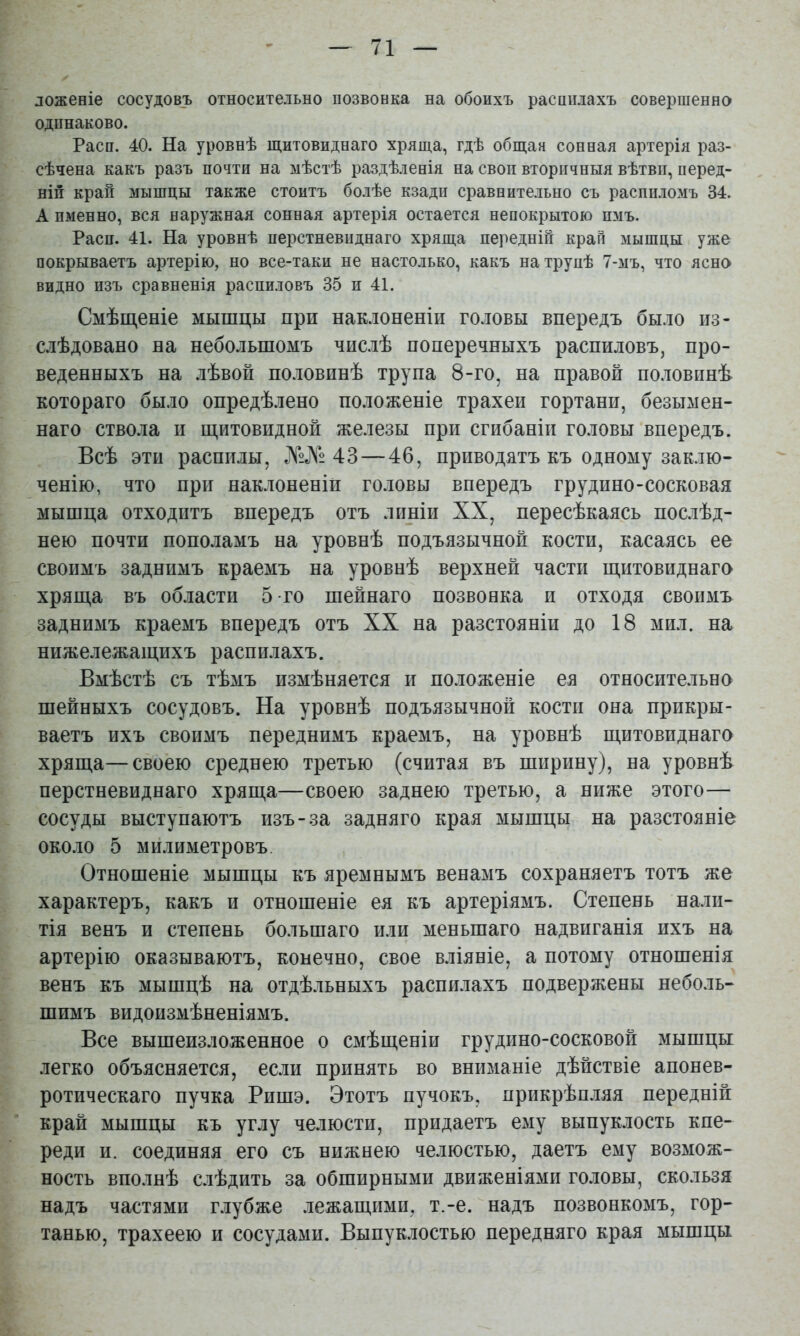 ложеніе сосудовъ относительно позвонка на обоихъ расннлахъ совершенно одинаково. Расп. 40. На уровнѣ щитовиднаго хряща, гдѣ общая сонная артерія раз- сѣчена какъ разъ почти на мѣстѣ раздѣленія на своп вторичныя вѣтви, перед- ній крап мышцы также стоитъ болѣе кзадп сравнительно съ распиломъ 34. А именно, вся наружная сонная артерія остается непокрытою пмъ. Расп. 41. На уровнѣ перстневиднаго хряща передній край мышцы уже покрываетъ артерію, но все-таки не настолько, какъ на трупѣ 7-мъ, что ясно видно изъ сравненія распиловъ 35 п 41. Смѣщеніе мышцы при нак.іоненіи головы впередъ было из- слѣдовано на небольшомъ числѣ поперечныхъ распиловъ, про- веденныхъ на лѣвой половинѣ трупа 8-го, на правой половинѣ котораго было опредѣлено положеніе трахеи гортани, безымен- наго ствола и щитовидной железы при сгибаніи головы впередъ. Всѣ эти распилы, ЖЛ2 43 — 46, приводятъ къ одному заклю- ченію, что при наклоненіи головы впередъ грудино-сосковая мышца отходитъ впередъ отъ линіи XX, пересѣкаясь послѣд- нею почти пополамъ на уровнѣ подъязычной кости, касаясь ее своимъ заднимъ краемъ на уровнѣ верхней части щитовиднаго хряща въ области 5 го шейнаго позвонка и отходя своимъ заднимъ краемъ впередъ отъ XX на разстояніи до 18 мил. на нижележащихъ распилахъ. Вмѣстѣ съ тѣмъ измѣняется и положеніе ея относительно шейныхъ сосудовъ. На уровнѣ подъязычной кости она прикры- ваетъ ихъ своимъ переднимъ краемъ, на уровнѣ щитовиднаго хряща—своею среднею третью (считая въ ширину), на уровнѣ перстневиднаго хряща—своею заднею третью, а ниже этого— сосуды выступаютъ изъ-за задняго края мышцы на разстояніе около 5 мйлиметровъ Отношеніе мышцы къ яремнымъ венамъ сохраняетъ тотъ же характеръ, какъ и отношеніе ея къ артеріямъ. Степень налп- тія венъ и степень большаго или меньшаго надвиганія ихъ на артерію оказываютъ, конечно, свое вліяніе, а потому отношенія венъ къ мышцѣ на отдѣльныхъ распилахъ подвержены неболь- шимъ видоизмѣненіямъ. Все вышеизложенное о смѣщеніи грудино-сосковой мышцы легко объясняется, если принять во вниманіе дѣйствіе апонев- ротическаго пучка Рпшэ. Этотъ пучокъ, прикрѣп.іяя передній край мышцы къ углу челюсти, придаетъ ему выпуклость кпе- реди и. соединяя его съ нижнею челюстью, даетъ ему возмож- ность вполнѣ слѣдить за обширными движеніями головы, скользя надъ частями глубже лежащими, т.-е. надъ позвонкомъ, гор- танью, трахеею и сосудами. Выпук.іостью передняго края мышцы