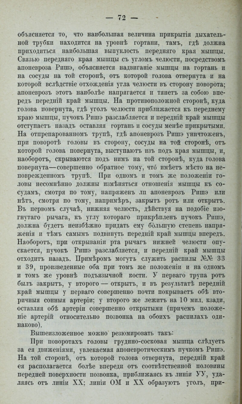 объясняется то, что наибольшая величина прикрытія дыхатель- ной трубки находится на уровнѣ гортани, тамъ, гдѣ должна приходиться наибольшая выпуклость передняго края мышцы. Связью передняго края мышцы съ угломъ челюсти, посредствомъ апоневроза Рпшэ, объясняется надвиганіе мышцы на гортань и на сосуды на той сторонѣ, отъ которой голова отвернута и на которой вслѣдствіе отхожденія угла челюсти въ сторону поворота; апоневрозъ этотъ наиболѣе напрягается и тянетъ за собою впе- редъ передній край мышцы. На противоположной сторонѣ, куда голова повернута, гдѣ уголъ челюсти приближается къ переднему краю мышцы, пучокъ Рпшэ разслабляется и передній край мышцы отступаетъ назадъ оставляя гортань п сосуды менѣе прикрытыми. На отпрепарованномъ трупѣ, гдѣ апоневрозъ Рпшэ уничтоженъ, при поворотѣ головы въ сторону, сосуды на топ сторонѣ, отъ которой голова повернута, выступаютъ изъ подъ края мышцы, и, наоборотъ, скрываются подъ нимъ на той сторонѣ, куда голова повернута—совершенно обратное тому, что имѣетъ мѣсто на не- поврежденномъ трупѣ. При одномъ и томъ же положеніи го- ловы несомнѣнно должны измѣняться отношенія мышцы къ со- судамъ, смотря по тому, напряженъ лп апоневрозъ Рпшэ пли нѣтъ, смотря по тому, напримѣръ, закрытъ ротъ пли открытъ. Въ первомъ случаѣ, нижняя челюсть, дѣйствуя на подобіе изо- гнутаго рычага, къ углу котораго прикрѣпленъ пучокъ Рншэ, должна будетъ неизбѣжно придать ему большую степень напря- женія II тѣмъ самымъ подвинуть передній край мышцы впередъ. Наоборотъ, при открываніи рта рычагъ нижней челюсти опу- скается, пучокъ Рпшэ разслабляется, и передній край мышцы отходитъ назадъ. Примѣромъ могутъ служить распилы ЛеЛ® 33 п 39, произведенные оба при томъ же положеніи и на одномъ п томъ же уровнѣ подъязычной кости. У перваго трупа ротъ былъ закрытъ, у второго — открытъ, и въ результатѣ передній край мышцы у перваго совершенно почти покрываетъ обѣ вто- ричныя сонныя артеріи; у второго же лежитъ на 10 мил. кзади, остав.іяя обѣ артеріи совершенно открытыми (причемъ положе- ніе артерій относительно позвонка на обоихъ распилахъ оди- наково). Вышеизложенное можно резюмировать такъ: При поворотахъ головы грудино-сосковая мышца слѣдуетъ за ея движеніями, увлекаемая апоневротическимъ пучкомъ Ришэ. На той сторонѣ, отъ которой голова отвернута, передній край ея располагается болѣе впереди отъ соотвѣтственной половины передней поверхности позвонка, приближаясь къ .іпніи уда- ляясь отъ линіи XX; линіи ОМ и XX образуютъ уголъ, при-