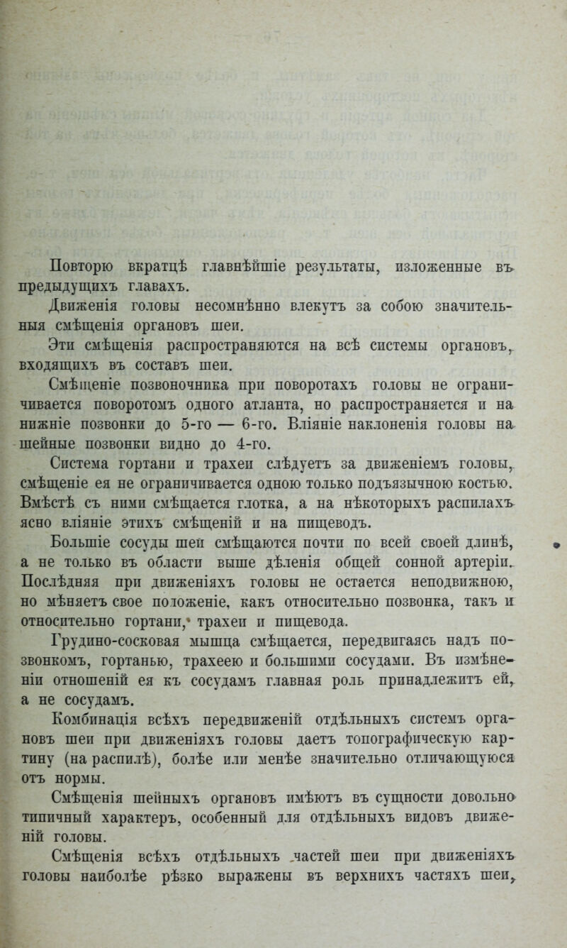 Повторю вкратцѣ главнѣйшіе результаты, изложенные вь предыдуш,ихъ главахъ. Движенія головы несомнѣнно влекутъ за собою значитель- ныя смѣщенія органовъ шеи. Эти смѣщенія распространяются на всѣ системы органовъ,, входящихъ въ составъ шеи. Смѣщеніе позвоночника при поворотахъ головы не ограни- чивается поворотомъ одного атланта, но распространяется и на нижніе позвонки до 5-го — 6-го. Вліяніе наклоненія головы на шейные позвонки видно до 4-го. Система гортани и трахеи слѣдуетъ за движеніемъ головы,, смѣщеніе ея не ограничивается одною только подъязычною костью. Вмѣстѣ съ ними смѣщается глотка, а на нѣкоторыхъ распи.гахъ ясно вліяніе этихъ смѣщеній и на пищеводъ. Большіе сосуды шей смѣщаются почти по всей своей длинѣ, а не только въ области выше дѣленія общей сонной артеріи^ Послѣдняя при движеніяхъ головы не остается неподвижною, но мѣняетъ свое положеніе, какъ относите.іьно позвонка, такъ и относительно гортани,* трахеи и пищевода. Грудино-сосковая мышца смѣщается, передвигаясь надъ по-^ звонкомъ, гортанью, трахеею и бо.льшимп сосудами. Въ измѣне* НІИ отношеній ея къ сосудамъ главная роль принадлежитъ ей, а не сосудамъ. Комбинація всѣхъ передвиженій отдѣльныхъ системъ орга~ новъ шеи при движеніяхъ головы даетъ топографическую кар- тину (на распи.іѣ), болѣе или менѣе значительно отличающуюся отъ нормы. Смѣщенія шейныхъ органовъ имѣютъ въ сущности довольна типичный характеръ, особенный д.ля отдѣ.льныхъ видовъ движе- ній головы. Смѣщенія всѣхъ отдѣльныхъ ^частей шеи при движеніяхъ головы наиболѣе рѣзко выражены въ верхнихъ частяхъ шеи,.