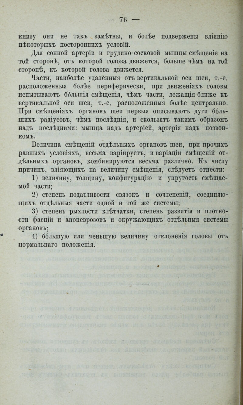 іенпзу они не такъ замѣтны, и болѣе подвержены вліянію нѣкоторыхъ постороннихъ условій. Для сонной артеріп п грудпно-сосковой мышцы смѣш,еніе на той сторонѣ, отъ которой голова движется, больше чѣмъ на той сторонѣ, къ которой голова движется. Части, наиболѣе удаленныя отъ вертикальной оси шеи, т.-е. расположенныя болѣе периферически, при движеніяхъ головы испытываютъ большія смѣш,енія, чѣмъ части, лежащія б.тиже къ вертикальной оси шеи, т.-е. расположенныя болѣе центрально. При смѣщеніяхъ органовъ шеи первыя описываютъ дуги боль- шихъ радіусовъ, чѣмъ послѣднія, и скользятъ такимъ образомъ надъ послѣдними: мышца надъ артеріей, артерія надъ позвон- комъ. Величина смѣщеній отдѣ.іьныхъ органовъ шеи, при прочихъ равныхъ условіяхъ, весьма варінруетъ, и варіаціи смѣщеній от- дѣльныхъ органовъ, комбинируются весьма различно. Къ числу причинъ, вліяющихъ на величину смѣщенія, слѣдуетъ отнести: 1) величину, толщину, конфигурацію и упругость смѣщае- мой части; 2) степень податливости связокъ и сочлененій, соединяю- щихъ отдѣльныя части одной и той же системы; 3) степень рыхлости клѣтчатки, степень развитія и плотно- сти фасцій и апоневрозовъ и окружающихъ отдѣльныя системы органовъ; 4) большую или меньшую величину отклоненія головы отъ нормальнаго положенія.