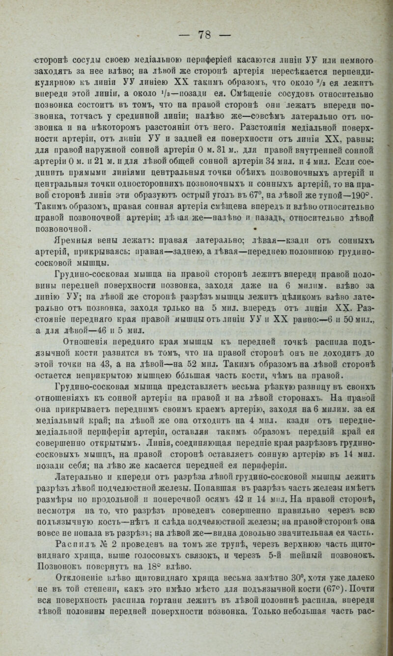 <іторонѣ сосуды своею медіальоою перпферіеп касаются лішін УУ пли немного заходятъ за нее влѣво; на лѣвой же сторонѣ артерія нересѣкается перпенди- кулярною къ линіи УУ линіею XX такимъ образомъ, что около Ѵз ея лежитъ впереди этой линіи, а около >/з—позади ея. Смѣщеніе сосудовъ относительно позвонка состоитъ въ томъ, что на правой сторонѣ они лежатъ впереди по- звонка, тотчасъ у срединной линіи; налѣво же—совсѣмъ латерально отъ по- звонка и на нѣкоторомъ разстояніи отъ него. Разстоянія медіальной поверх- ности артеріи, отъ линіи УУ п задней ея поверхности отъ линіи XX, равны: для правой наружной сонной артеріи О м. 31 м., для правой внутренней сонной .артеріи О м. и 21 м. и для лѣвой общей сонной артеріи 34 мил. и 4 мил. Если сое- динить прямыми линіями центральныя точки обѣихъ позвоночныхъ артерій и центральныя точки одностороннихъ позвоночныхъ и сонныхъ артеріи, то на пра- вой сторонѣ линіи эти образуютъ острый уголъ въ 67®, на лѣвой же тупой—190®. Такимъ образомъ, правая сонная артерія смѣщена впередъ и влѣво относительно правой позвоночной артеріи; лѣ щя же—налѣво и назадъ, относительно лѣвой позвоночной. Яремныя вены лежатъ: правая латерально; лѣвая—кзади отъ сонныхъ артеріи, прикрываясь: правая—заднею, а дѣвая—переднею половиною грудино- сосковой мышцы. Грудино-сосковая мышца на правой сторонѣ лежитъ впереди правой поло- вины передней поверхности позвонка, заходя даже на 6 милпм. влѣво за линію УУ; на лѣвой же сторонѣ разрѣзъ мышцы лежитъ цѣликомъ влѣво лате- рально отъ позвонка, заходя трлько на 5 мил. впередъ отъ линіи XX. Раз- стояніе передняго края правой “мышцы отъ линіи УУ и XX равно:—6 и 50 мил., а для лѣвой—46 и 5 мил. Отношенія иередняго края мышцы къ передней точкѣ распила подъ- язычной кости разнятся въ томъ, что на правой сторонѣ онъ не доходитъ до ОТОИ точки на 43, а на лѣвой—на 52 мил. Такимъ образомъ на лѣвой сторонѣ остается неприкрытою мышцею ббльшая часть кости, чѣмъ на правой. Грудино-сосковая мышца представляетъ весьма рѣзкую разницу въ своихъ отношеніяхъ къ сонной артеріи на правой п на лѣвой сторонахъ. На правой она прикрываетъ переднимъ своимъ краемъ артерію, заходя на 6 милпм. за ея медіальный край; на лѣвой же она отходитъ на 4 мил. кзади отъ передне- медіальной периферіи артеріи, оставляя такимъ образомъ передній край ея совершенно открытымъ. Линія, соединяющая передніе края разрѣзовъ грудино- сосковыхъ мышцъ, на правой сторонѣ оставляетъ сонную артерію въ 14 мил. позади себя; на лѣво же касается передней ея периферіи. .Латерально и кпереди отъ разрѣза лѣвой грудино-сосковой мышцы лежитъ разрѣзъ лѣвой подчелюстной железы. Попавшая въ разрѣзъ часть железы имѣетъ размѣры 110 продольной и поперечной осямъ 42 п 14 мил. На правой сторонѣ, несмотря на то, что разрѣзъ проведенъ совершенно правильно черезъ всю подъязычную кость—нѣтъ п слѣда подчелюстной железы; на правой сторонѣ она вовсе не попала въ разрѣзъ; на лѣвой же—видна довольно значительная ея часть. Распилъ 2 проведенъ на томъ же трупѣ, черезъ верхнюю часть щито- виднаго хряща, выше голосовыхъ связокъ, и черезъ 5-й шейный позвонокъ. Позвонокъ повернутъ на 18° влѣво. Отклоненіе влѣво щитовиднаго хряща весьма замѣтно 30°, хотя уже далеко не въ топ степени, какъ это имѣло мѣсто для подъязычной кости (67<^). Почти вся поверхность распила гортани лежитъ въ лѣвой половинѣ распила, впереди аѣвой половины передней поверхности позвонка. Только небольшая часть рас-