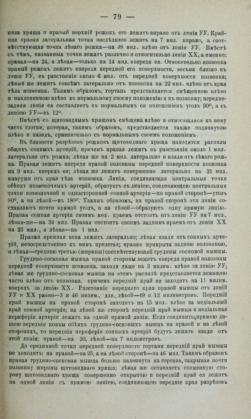 пила хряща п правый верхній рожокъ его лежатъ вправо отъ лпаіи УУ. Край- няя правая латеральная точка послѣдняго лежитъ на 7 мил. вправо, а соот- вѣтствующая точка лѣваго рожка—на 38 мил. влѣво отъ линіи УУ. Вмѣстѣ съ тѣмъ, названныя точки лежатъ различно и относительно линія XX, а именно: правая—на 24, а лѣвая—только на 14 мил. впереди ея. Относительно позвонка правый рожокъ лежитъ впереди передней его поверхности, весьма близко къ линіи У У, въ разстояніи около 6 мил. отъ передней иоверхностп позвонка; лѣвый же лежитъ совсѣмъ латерально отъ позвонка на 22 мил. влѣво отъ края тѣла позвонка. Такимъ образомъ, гортань иредставляется смѣщенною влѣво и наклоненною влѣво къ нормальному своему положенію и къ позвонку; передне- задняя линія ея составляетъ съ нормальнымъ ея положеніемъ уголъ 30°, а съ линіею УУ—въ 12°. Вмѣстѣ съ щитовиднымъ хрящомъ смѣщена влѣво н относящаяся къ нему часть глотки, которая, такимъ образомъ, представляется также подвинутою влѣво іі назадъ, сравнительно съ нормальнымъ своимъ положеніемъ. Въ близости разрѣзовъ рожковъ щитовиднаго хряща находятся распилы общихъ сонныхъ артерій, причемъ правая лежитъ въ разстояніи около 1 мил. латерально отъ рожка; лѣвая же на 2 мил. латерально и кзади отъ лѣваго рож- ка. Правая лежитъ впереди правой половины передней поверхности позвонка на 9 мпл. впередъ ея; лѣвая же лежитъ совершенно латерально на 21 мил. кнаружи отъ края тѣла позвонка. Линія, соединяющая центральныя точки обѣихъ позвоночныхъ артерій, образуетъ съ линіею, соединяющею центральныя точки позвоночной и односторонней сонной артеріи—по правой сторонѣ—уголъ 80°, а на лѣвой—въ 180°.' Такимъ образомъ, на правой сторонѣ эти линіи со- ставляютъ почти прямой уголъ, а на дѣвой—образуютъ одну прямую линію. Правая сонная артерія своимъ мед. краемъ отстоитъ отъ линіи УУ на 7 мпл., лѣвая-же—на 34 мил. Правая отстоитъ своимъ заднимъ краемъ отъ линіи XX - на 23 мил., а лѣвая—на 1 мил. Правая яремная вена лежитъ латерально; лѣвая кзади отъ сонныхъ арте- рій, непосредственно къ нимъ прилегая; правая прикрыта заднею половиною, а лѣвая—среднею третью (ширины)соотвѣтствующей грудины сосковой мышцы. Грудино-сосковая мышца правой стороны лежитъ впереди правой половины передней поверхности позвонка, заходя даже на 3 милим. влѣво за линію УУ; лѣвая же грудино-сосковая мышца на этомъ распилѣ представляется лежащею чисто влѣво отъ позвонка, причемъ передній крап ея заходитъ на 11 милим. впередъ за линію XX. Разстояніе передняго края правой мышцы отъ лпній УУ п XX равно—-3 и 46 милим., для лѣвой—49 и 12 мплиметровъ. Передній край мышцы на правой сторонѣ заходитъ на 15 мил. влѣво за медіальный край сонной артеріи; на лѣвой же сторонѣ передній край мышцы и медіальная периферія артеріи лежатъ на одной прямой лнніи. Если соединить^прямою ли- ніею передніе концы обѣихъ грудино-сосковыхъ мышцъ на правой п на лѣвой сторонахъ, то переднія периферіи сонныхъ артерій будутъ лежать кзади отъ этой линіи; правой—на 20, лѣвой—на 7 мплиметровъ. До срединной точки передней повеі)хности гортани передній край мышцы не доходитъ: на правой—на 25, а на лѣвой сторонѣ—на 46 мил. Такимъ образомъ правая грудино-сосковая мышца больше надвинута на гортань, закрывая почти половину ширины щитовиднаго хряща; лѣвая же оставляетъ соименную сто- рону щитовиднаго хряща совершенно открытою и передній край ея лежитъ на одной лпній съ прямою линіею, соединяющею передніе края разрѣзовъ
