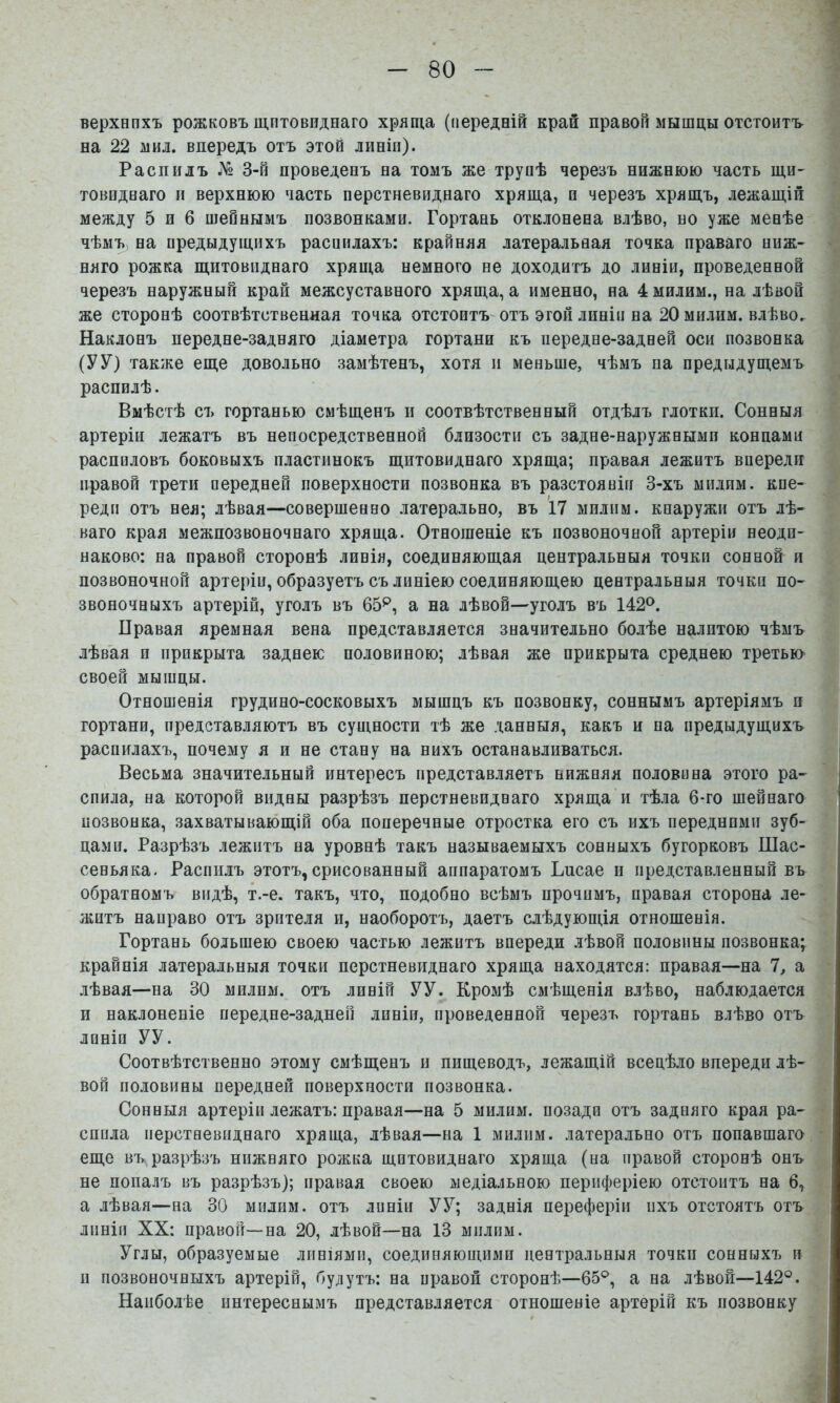 верхвпхъ рожковъ щитовиднаго хряща (передній край правой мышцы отстоитъ на 22 мил. впередъ отъ этой линіи). Распилъ № 3-й проведенъ на томъ же трупѣ черезъ нижнюю часть щи- товиднаго н верхнюю часть перстневиднаго хряща, и черезъ хрящъ, лежащій между 5 и 6 шейнымъ позвонками. Гортань отклонена влѣво, но уже менѣе чѣмъ^ на предыдущихъ распилахъ: крайняя латеральная точка праваго ниж- няго рожка щитовиднаго хряща немного не доходитъ до линіи, проведенной черезъ наружный край межсуставного хряща, а именно, на 4 милим., на лѣвой же сторонѣ соотвѣтственная точка отстоитъ- отъ этой линіи на 20 милим. влѣво. Наклонъ передне-задняго діаметра гортани къ передне-задней оси позвонка (У У) также еще довольно замѣтенъ, хотя и меньше, чѣмъ па предыдущемъ распилѣ. Вмѣстѣ съ гортанью смѣщенъ п соотвѣтственный отдѣлъ глотки. Сонныя артеріи лежатъ въ непосредственной близости съ задне-наружными концами распиловъ боковыхъ пластинокъ щитовиднаго хряща; правая лежитъ впереди правой трети передней поверхности позвонка въ разстояніи 3-хъ милим. кпе- реди отъ нея; лѣвая—совершенно латерально, въ 17 милим. кнаружи отъ лѣ- ваго края межпозвоночнаго хряща. Отношеніе къ позвоночной артеріи неоди- наково; на правой сторонѣ линія, соединяющая центральныя точки сонной и позвоночной артеріи, образуетъ съ линіею соединяющею центральныя точки по- звоночныхъ артерій, уголъ въ 65^, а на лѣвой—уголъ въ 142^. Правая яремная вена представляется значительно болѣе налптою чѣмъ лѣвая и прикрыта заднею половиною; лѣвая же прикрыта среднею третью своей мышцы. Отношенія грудино-сосковыхъ мышцъ къ позвонку, соннымъ артеріямъ и гортани, представляютъ въ сущности тѣ же данныя, какъ и па предыдущихъ распилахъ, почему я и не стану на нихъ останавливаться. Весьма значительный интересъ представляетъ нижняя половина этого ра- спила, на которой видны разрѣзъ перстневиднаго хряща и тѣла 6-го шейнаго нозвонка, захватывающій оба поперечные отростка его съ ихъ передними зуб- цами. Разрѣзъ лежитъ на уровнѣ такъ называемыхъ сонныхъ бугорковъ Шас- сеньяка. Распилъ этотъ, срисованный аппаратомъ Ьпсае и представленный въ обратномъ видѣ, т.-е. такъ, что, подобно всѣмъ прочимъ, правая сторона ле- житъ направо отъ зрителя и, наоборотъ, даетъ слѣдующія отношенія. Гортань большею своею частью лежитъ впереди лѣвой половины позвонка; крайнія латеральныя точки перстневиднаго хряща находятся: правая—на 7, а лѣвая—на 30 милим. отъ линій УУ. Кромѣ смѣщенія влѣво, наблюдается и наклоненіе передне-задней линіи, проведенной черезъ гортань влѣво отъ линіи УУ. Соотвѣтственно этому смѣщенъ и пищеводъ, лежащій всецѣло впереди лѣ- вой половины передней поверхности позвонка. Сонныя артеріи лежатъ: правая—на 5 милим. позади отъ задняго края ра- спила перстневиднаго хряща, лѣвая—на 1 милим. латерально отъ попавшаго еще въ разрѣзъ нижняго рожка щитовиднаго хряща (на правой сторонѣ онъ не попалъ въ разрѣзъ); правая своею медіальною периферіею отстоитъ на б, а лѣвая—на 30 милим. отъ линіи У У; заднія переферіи ихъ отстоятъ отъ линіи XX: правой—на 20, лѣвой—на 13 милим. Углы, образуемые линіями, соединяющими центральныя точки сонныхъ и и позвоночныхъ артерій, будутъ: на правой сторонѣ—65®, а на лѣвой—142®. Наиболѣе интереснымъ представляется отношеніе артерій къ позвонку