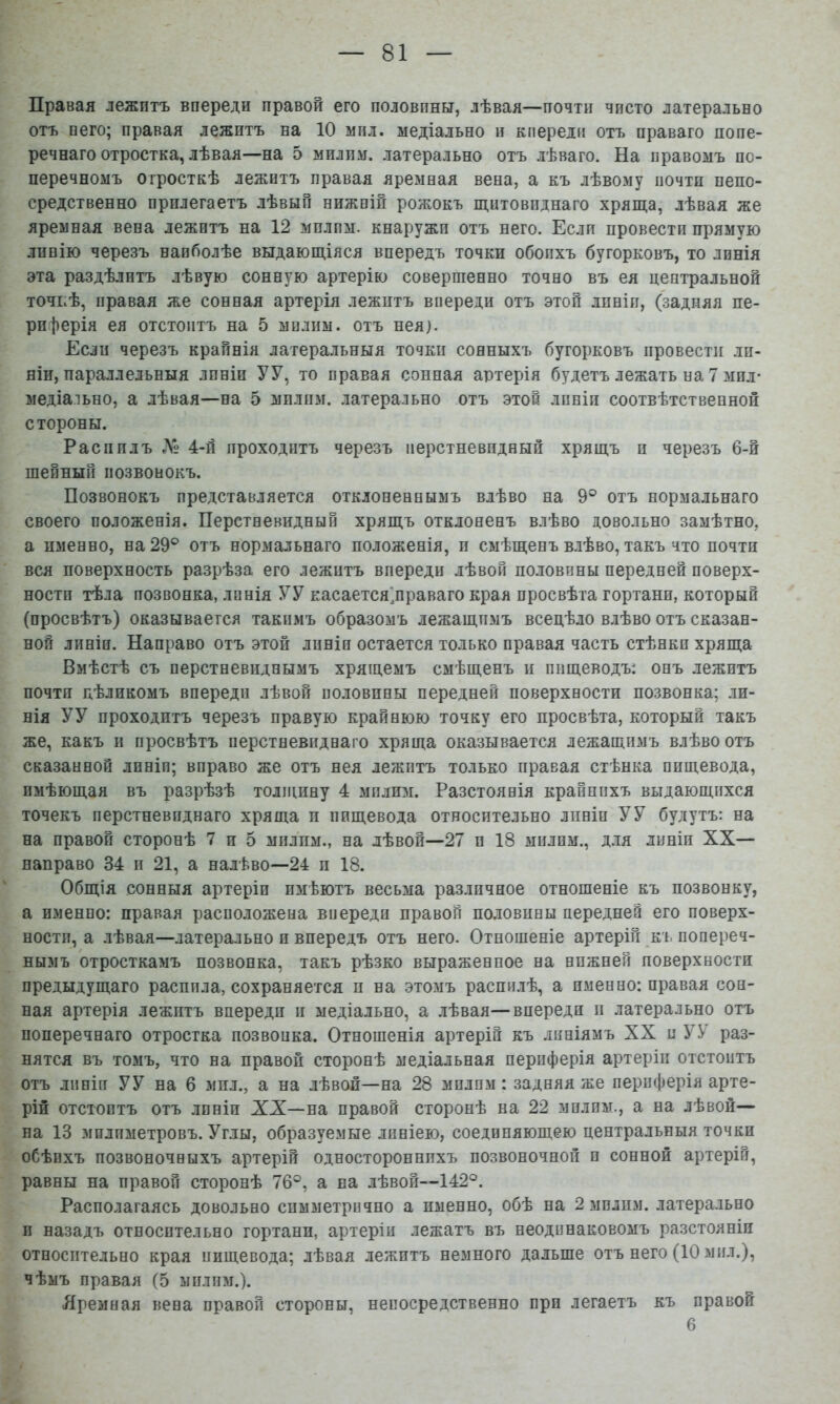 Правая лежитъ впереди правой его половины, лѣвая—почти чисто латерально отъ пего; правая лежитъ на 10 мил. медіально и кпереди отъ праваго попе- речнаго отростка, лѣвая—на 5 милпм. латерально отъ лѣваго. На правомъ по- перечномъ отросткѣ лежитъ правая яремная вена, а къ лѣвому почти непо- средственно прилегаетъ лѣвый нижпШ рожокъ щитовиднаго хряща, лѣвая же яремная вена лежитъ на 12 милпм. кнаружи отъ него. Если провести прямую линію черезъ наиболѣе выдающіяся впередъ точки обоихъ бугорковъ, то линія эта раздѣлитъ лѣвую сонную артерію совершенно точно въ ея центральной точкѣ, правая же сонная артерія лежитъ впереди отъ этой линіи, (задняя пе- риферія ея отстоитъ на 5 мплим. отъ нея). Если черезъ крайнія латеральныя точки сонныхъ бугорковъ провести .ли- ніи, параллельныя линіи УУ, то правая сонная артерія будетъ лежать на 7 мил- медіально, а лѣвая—на 5 милпм. латерально отъ этой линіи соотвѣтственной стороны. Распилъ Л 4-ІІ проходитъ черезъ перстневидный хрящъ и черезъ 6-й шейный позвонокъ. Позвонокъ представляется отклоненнымъ влѣво на 9® отъ нормальнаго своего положенія. Перстневидный хрящъ отклоненъ влѣво довольно замѣтно, а именно, на 29® отъ нормальнаго положенія, и смѣщенъ влѣво, такъ что почти вся поверхность разрѣза его лежитъ впереди лѣвой половины передней поверх- ности тѣла позвонка, линія У У касается’праваго края просвѣта гортани, который (просвѣтъ) оказывается такимъ образомъ лежащимъ всецѣло влѣво отъ сказан- ной линіи. Направо отъ этой линіи остается только правая часть стѣнкп хряща Вмѣстѣ съ перстневиднымъ хрящемъ смѣщенъ и пищеводъ: онъ лежитъ почти цѣликомъ впереди лѣвой половины передней поверхности позвонка; ли- нія У У проходитъ черезъ правую крайнюю точку его просвѣта, который такъ же, какъ іі просвѣтъ перстневиднаго хряща оказывается лежащимъ влѣво отъ сказанной линіи; вправо же отъ нея лежитъ только правая стѣнка пищевода, имѣющая въ разрѣзѣ толщину 4 мплим. Разстоянія крайнихъ выдающихся точекъ перстневиднаго хряща п пищевода относительно линіи УУ будутъ: на на правой сторонѣ 7 и 5 милпм., на лѣвой—27 и 18 милим., д.ія линіи XX— направо 34 п 21, а налѣво—24 п 18. Общія сонныя артеріи имѣютъ весьма различное отношеніе къ позвонку, а именно: правая расположена впереди правой половины передней его поверх- ности, а лѣвая—латерально и впередъ отъ него. Отношеніе артерій къ попереч- нымъ отросткамъ позвонка, такъ рѣзко выраженное на нижней поверхности предыдущаго распила, сохраняется п на этомъ распилѣ, а именно: правая сон- ная артерія лежптъ впереди и медіально, а лѣвая—впереди и латерально отъ поперечнаго отростка позвонка. Отношенія артерій къ линіямъ XX и УУ раз- нятся въ томъ, что на правой сторонѣ медіальная периферія артеріи отстоитъ отъ линіи УУ на 6 мпл., а на лѣвой—на 28 мплим : задняя же периферія арте- рій отстоитъ отъ линіи XX—на правой сторонѣ на 22 мплим., а на лѣвой— на 13 мплпметровъ. Углы, образуемые линіею, соединяющею центральныя точки обѣихъ позвоночныхъ артерій одностороннихъ позвоночной и сонной артерій, равны на правой сторонѣ 76°, а на лѣвой—142°. Располагаясь довольно симметрично а именно, обѣ на 2 милпм. латерально и назадъ относительно гортани, артеріи лежатъ въ неодинаковомъ разстояніи относительно края пищевода; лѣвая лежптъ немного дальше отъ него (10 мил.), чѣмъ правая (5 милпм.). Яремная вена правой стороны, непосредственно при легаетъ къ правой 6