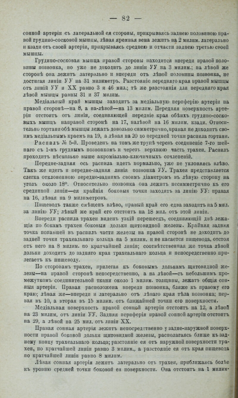 сонной артеріи съ латеральной ея стороны, прикрываясь заднею половпною пра- вой грудино-сосковой мышцы, лѣвая яремная вена лежитъ на 2 милим. латерально и кзади отъ своей артеріи, прикрываясь среднею и отчасти заднею третью своей мышцы. Грудино-сосковая мышца правой стороны находится впереди правой поло- вины позвонка, но уже не доходитъ до линіи УУ на 3 милим.; на лѣвой же сторонѣ она лежитъ латерально и впереди отъ лѣвой половины позвонка, не достигая линіи У У на 31 мнлиметръ. Разстояніе передняго края правой мышцы отъ линій УУ п XX равно 3 и 46 мил.; тѣ же разстоянія для передняго края лѣвой мышцы равны 31 и 37 мплпм. Медіальный край мышцы заходитъ за медіальную периферію артеріи на правой сторонѣ—на 8, а на-лѣвой—на 13 мплпм. Передняя поверхность арте- ріи отстоитъ отъ лпнін^ соеднняюш.ей передніе края обѣихъ грудино-соско- выхъ мышцъ направой сторонѣ на 17, налѣвой на 16 мплпм. кзади. Относи- тельно гортани обѣ мышцы лежатъ довольно симметрично, правая не доходитъ сво- имъ медіальнымъ краемъ на 19, а лѣвая на 20 до передней точки распила гортани. Распилъ Лі 5-й. Проведенъ на томъ же трупѣ черезъ соединеніе 7-го шей- наго съ 1-мъ груднымъ позвонкомъ и черезъ верхнюю часть трахеи. Распилъ проходитъ нѣсколько выше акроміально-ключичныхъ сочлененій. Передне-задняя ось распила идетъ нормально, уже не уклоняясь влѣво. Такъ же идетъ и передне-задняя линія позвонка УУ. Трахея представляется слегка отклоненною передне^заднпмъ своимъ діаметромъ въ лѣвую сторону на уголъ около 18®. Относительно позвонка она лежитъ несимметрично къ его срединной линіи—ея крайнія боковыя точки заходятъ за линію УУ: правая на 16, лѣвая на 9 мплпметровъ. Пищеводъ также смѣщенъ влѣво, правый край его едва заходитъ на 5 мил. за линію УУ; лѣвый же край его отстоитъ на 18 мил. отъ этой линіи. Впереди распила трахеи виденъ узкій перешеекъ, соединяющій двѣ лежа- щія по бокамъ трахеи боковыя дольки щитовидной железы. Крайняя задняя точка попавшей въ распилъ части железы на правой сторонѣ не доходитъ до задней точки трахеальнаго кольца на 5 милим. и не касается пищевода, отстоя отъ него на 8 мплпм. по кратчайшей лпніп; соотвѣтственная же точка лѣвой долькп доходитъ до задняго края трахеальнаго кольца и непосредственно при- легаетъ къ пищеводу. По сторонамъ трахеи, прилегая къ боковымъ долькамъ щитовидной же- лезы—на правой сторонѣ непосредственно, а на лѣвой—съ небольшимъ про- межуткомъ соединительной ткани около 1 мплпм. толщины, лежатъ общія сон- ныя артеріи. Правая расположена впереди позвонка, ближе къ правому его краю; лѣвая же—впереди и латерально отъ лѣваго края тѣла позвонка; пер- вая въ 10, а вторая въ 15 мплим. отъ ближайшей точки его поверхности. Медіальная поверхность правой сонной артеріи отстоитъ на 12, а лѣвой на 23 милим. отъ линіи УУ. Задняя периферія правой сонной артеріи отстоитъ на 29, а лѣвой на 25 мпл. отъ линіи XX. Правая сонная артерія лежитъ непосредственно у задне-наружной поверх- ности правой боковой дольки щитовидной железы, располагаясь ближе къ зад- нему концу трахеальнаго кольца; разстояніе ея отъ наружной поверхности тра- хеи, по кратчайшей линіи равно 3 мплпм., а разстояніе ея отъ края пищевода по кратчайшей линіи равно 8 милим. .Іѣвая сонная артерія лежптъ латерально отъ трахеи, приближаясь болѣе къ уровню средней точки боковой ея поверхности. Она отстоитъ на 1 милим*