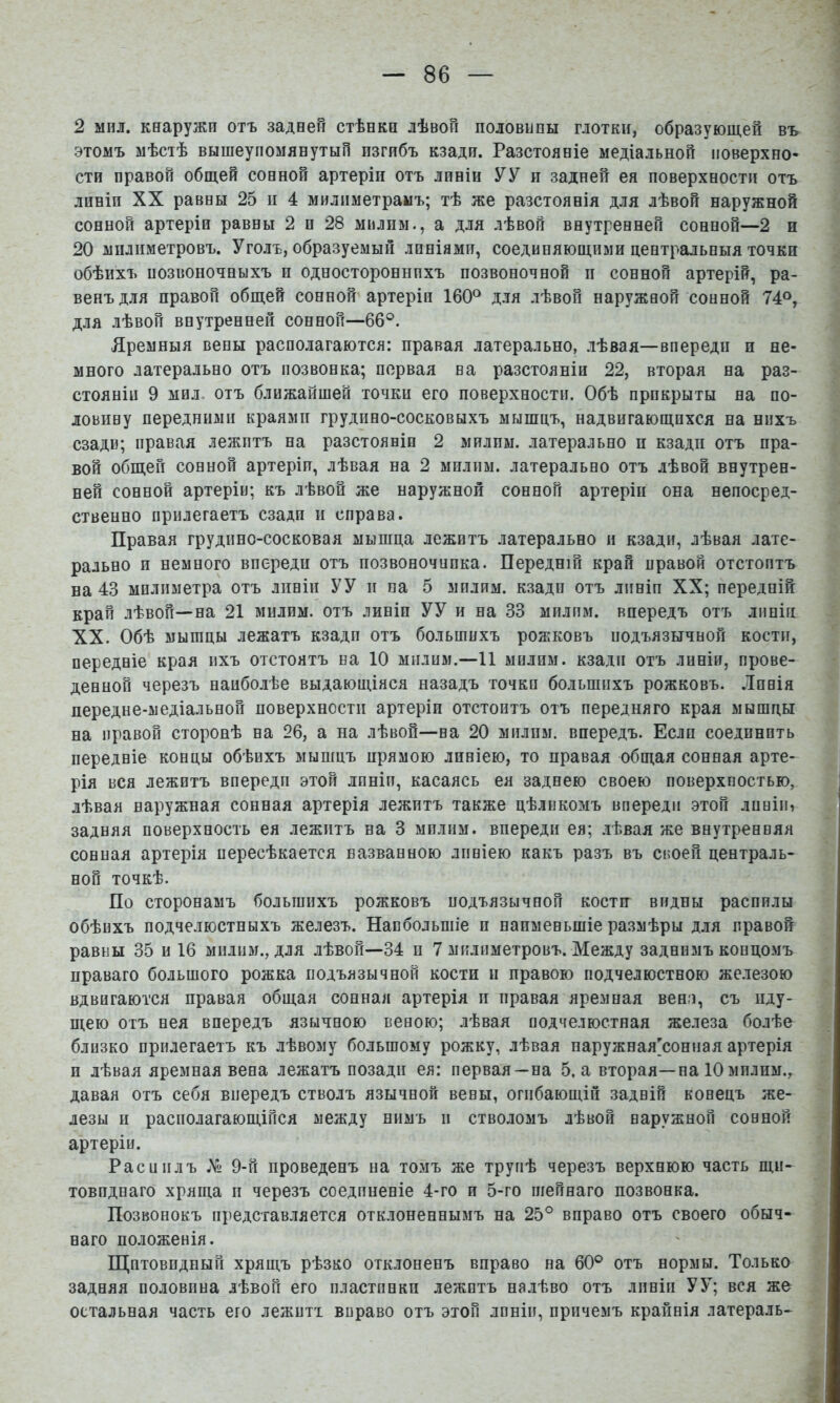 2 мил. кнаружи отъ задней стѣнки лѣвой половины глотки, образующей въ этомъ мѣстѣ вышеупомянутый изгибъ кзади. Разстояніе медіальной поверхно- сти правой общей сонной артеріи отъ линіи УУ и задней ея поверхности отъ линіи XX равны 25 іі 4 милиметраыъ; тѣ же разстоянія для лѣвой наружной сонной артеріи равны 2 и 28 милпм., а для лѣвой внутренней сонной—2 и 20 мплиметровъ. Уголъ, образуемый линіями, соединяющими центральныя точки обѣихъ позвоночныхъ и одностороннихъ позвоночной II сонной артерій, ра- венъ для правой общей сонной артеріи 160° для лѣвой наружной сонной 74°, для лѣвой внутренней сонной—66°. Яремныя вены располагаются: правая латерально, лѣвая—впереди и не- много латерально отъ позвонка; первая на разстояніи 22, вторая на раз- стояніи 9 мил, отъ ближайшей точки его поверхности. Обѣ прикрыты на по- ловину передними краями грудино-сосковыхъ мышцъ, надвигающихся на нихъ сзади; правая лежитъ на разстояніи 2 милпм. латерально и кзади отъ пра- вой общей сонной артеріи, лѣвая на 2 мплим. латерально отъ лѣвой внутрен- ней сонной артеріи; къ лѣвой же наружной сонной артеріи она непосред- ственно прилегаетъ сзади и справа. Правая грудино-сосковая мышца лежитъ латерально и кзади, лѣвая лате- рально и немного впереди отъ позвоночппка. Передній край правой отстоитъ на 43 милиметра отъ линіи УУ и па 5 милим. кзади отъ линіи XX; передній край лѣвой—на 21 милим. отъ линіи УУ и на 33 милпм. впередъ отъ линіи XX. Обѣ мышцы лежатъ кзади отъ большихъ рожковъ подъязычной кости, передніе края ихъ отстоятъ на 10 милим.-11 милпм. кзади отъ линіи, прове- денной черезъ наиболѣе выдающіяся назадъ точки большихъ рожковъ. Линія передне-медіальной поверхности артеріи отстоитъ отъ передняго края мышцы на правой сторонѣ на 26, а на лѣвой—на 20 милпм. впередъ. Если соединить передніе концы обѣихъ мышцъ прямою линіею, то правая общая сонная арте- рія вся лежитъ впередп этой линіи, касаясь ея заднею своею поверхностью, лѣвая наружная сонная артерія лежитъ также цѣликомъ впередп этой линіи, задняя поверхность ея лежитъ на 3 милпм. впереди ея; лѣвая же внутренняя сонная артерія пересѣкается названною линіею какъ разъ въ своей централь- ной точкѣ. По сторонамъ большихъ рожковъ подъязычной кости видны распилы обѣихъ подчелюстныхъ железъ. Наибольшіе и наименьшіе размѣры для правой равны 35 и 16 милпм., для лѣвой—34 п 7 мплиметровъ. Между заднимъ концомъ праваго большого рожка подъязычной кости и правою подчелюстною же.іезою вдвигаются правая общая сонная артерія іі правая яремная вена, съ иду- щею отъ нея впередъ язычною веною; лѣвая подчелюстная железа болѣе близко прилегаетъ къ лѣвому большому рожку, лѣвая наружная[сонная артерія и лѣвая яремная вена лежатъ позади ея: первая—на 5. а вторая—на 10 милим., давая отъ себя впередъ стволъ язычной вены, огибающій задній конецъ же- лезы II располагающійся между нимъ и стволомъ лѣвой наружной сонной артеріи. Рас и илъ № 9-й проведенъ на томъ же трупѣ черезъ верхнюю часть щи- товиднаго хряща и черезъ соединеніе 4-го и 5-го шейнаго позвонка. Позвонокъ представляется отклоненнымъ на 25° вправо отъ своего обыч- наго положенія. Щитовидный хрящъ рѣзко отклоненъ вправо на 60° отъ нормы. Только задняя половина лѣвой его пластинки лежитъ налѣво отъ линіи УУ; вся же остальная часть его лежитъ вправо отъ этой линіи, причемъ крайнія латераль-