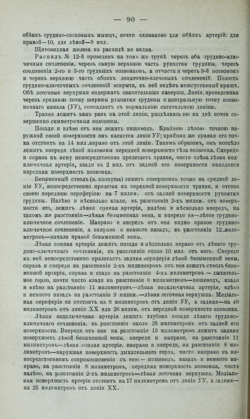обѣихъ грудпио-сосковыхъ мышцъ, почти одинаково для обѣихъ артеріи: для правой—10, для лѣвой—9 мпл. Щнтовпдвая железа на распилѣ не видна. Распилъ .ЛЬ 12-п проведенъ на тозл. же трупѣ черезъ оба грудино-клю- чичныя сочлененія, черезъ самую верхнюю часть рукоятки грудины, черезъ соединенія 2-го и 3-го грудныхъ позвонковъ, а отчасти п черезъ 3-й позвонокъ н черезъ верхнюю часть обопхъ лопаточно-плечевыхъ сочлененій. Полость грудино-ключичныхъ сочлененій вскрыта, въ ней видѣнъ межсуставный хряшъ. Обѣ легочныя верхушки содержатъ значительныя каверны. Лпнія, проведенная черезъ среднюю точку ширины рукоятки грудины и центральную точку позво- ночнаго канала (УУ)? совпадаетъ съ нормальною сагптальною линіею. Трахея лежитъ какъ разъ на этой лпніп, раздѣляясь ею на двѣ почти со- вершенно симметричныя половины. Позади п влѣво отъ нея лежитъ пищеводъ. Крайнею лѣво») точкою на- ружной своей поверхности онъ касается лпніп УУ; крайняя же правая его точ- ка отстоитъ на 14 мил .вправо отъ этой линіи. Такимъ образомъ, онъ всецѣло лежитъ впереди лѣвой половины передней поверхности тѣла позвонка. Спереди и справа къ нему непосредственно прилегаетъ трахея, чисто слѣва лѣвая под- ключичная артерія, кзади въ 2 мпл. отъ задней его поверхности находится передняя поверхность позвонка. Безыменный стволъ (а. анонута) лежптъ совершенно точно на средней лп- ніп УУ, непосредственно прилегая къ передней поверхности трахеи, п отстоя своею переднею периферіею на 7 мплпм. отъ задней поверхности рукоятки грудины. Налѣво и нѣсколько кзади, въ разстоявіп 2-хъ мплпм. отъ поверх- ности его, лежптъ лѣвая сонная артерія, налѣво и нѣсколько впередъ, на такомъ же разстояніи—лѣвая безыменная вена, и впередп ея—лѣвое грудино- ключичное сочлененіе. Направо п впередъ отъ нея видно правое грудино- ключичное сочлененіе, а направо и немного назадъ, въ разстояніи 12_-мили- ыетровъ—начало правой безыменной вены. Лѣвая сонная артерія лежитъ позади п нѣсколько вправо отъ лѣваго гру- дино-ключичнаго сочлененія, въ разстояніи около 10 мпл. отъ него. Спереди къ ней непосредственно прилегаетъ задняя периферія лѣвой безыменной вены, справа и спереди на разстояніи 2-хъ мплпметровъ отъ нея лежптъ стволъ безы- менной артеріи, справа и сзади на разстояніи 4-хъ мплпметровъ — дыхатель- ное горло, почти чисто кзади на разстояніи 8 мплпметровъ—пищеводъ, кзади и влѣво на разстояніи 11 мплпметровъ—лѣвая подключичная артерія, влѣво II немного назадъ на разстояніи 9 мплпм.—.лѣвая легочная верхушка. Медіаль- ная периферія ея отстоитъ на 8 мплпметровъ отъ линіи УУ, а задняя—на 48 мплпметровъ отъ лпніп XX пли 26 мплпм. отъ передней поверхности позвонка. Лѣвая подключичная артерія лежитъ глубоко позади лЬваго грудино- ключичнаго сочлененія, въ разстояніи около 25 мплпметровъ отъ задней его поверхности. Впередп отъ нея на разстоянія 15 мплимегрокъ лежптъ задняя поверхность лѣвой безыменной вены, впереди п направо, на разстояніи 11 мплпметровъ—лѣвая сониая артерія, направо и впередп, на разстояніи 8 ми- лпметровъ—наружная поверхность дыхательнаго горла, чисто направо въ не- посредственномъ соприкосновеніи съ нею — пищеводъ, назадъ и немного на- право, на разстояніи 8 мплпметровъ, передняя поверхность позвонка, чпстэ налѣво, на разстояніи 2-хъ мплпметровъ—лѣвая легочная верхушка. Медіаль- ная поверхность артеріи отстоитъ на 17 милиметровъ отъ лпніп УУ, а задняя— на 25 милнметровъ отъ линіи XX.