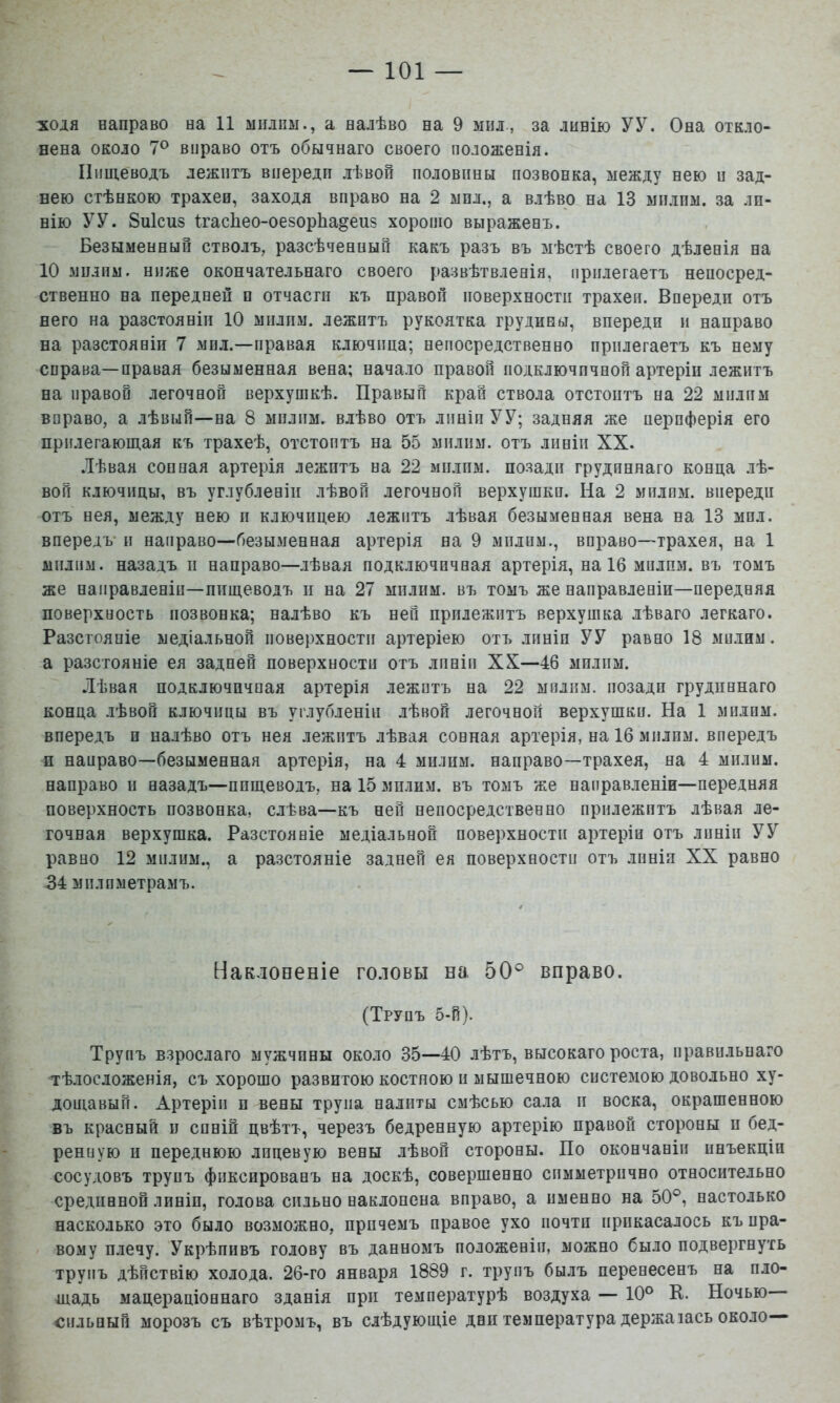 ■ходя направо на И міілпы., а налѣво на 9 мил., за линію УУ. Она откло- нена около 7® вправо отъ обычнаго своего положенія. Пищеводъ лежитъ впереди лѣвой половины позвонка, между нею и зад- нею стѣнкою трахее, заходя вправо на 2 мпл., а влѣво на 13 мплпм. за ли- нію УУ. 8и1сиз ІгасІіео-оезорЬадеиз хорошо выраженъ. Безыменный стволъ, разсѣченный какъ разъ въ мѣстѣ своего дѣленія на 10 мплпм. ниже окончательнаго своего развѣтвленія, прилегаетъ непосред- ственно на передней п отчасгп къ правой поверхности трахеи. Впереди отъ него на разстояніи 10 милпм. лежптъ рукоятка грудины, впереди и направо на разстояніи 7 мпл.—правая ключица; непосредственно прилегаетъ къ нему справа—правая безыменная вена; начало правой подключичной артеріи лежитъ на правой легочной верхушкѣ. Правый край ствола отстоитъ на 22 мплпм вправо, а лѣвый—на 8 мпліш. влѣво отъ лпніп УУ; задняя же периферія его прилегающая къ трахеѣ, отстоитъ на 55 мплпм. отъ линіи XX. Лѣвая соппая артерія лежптъ на 22 мплпм. позади грудиннаго конца лѣ- вой ключицы, въ углубленіи лѣвой легочной верхушки. На 2 мплпм. впереди отъ нея, между нею п ключицею лежптъ лѣвая безыменная вена на 13 мпл. впередъ и направо—безыменная артерія на 9 мплпм., вправо—трахея, на 1 мплпм. назадъ п направо—лѣвая подключичная артерія, на 16 мплпм. въ томъ же направленіи—пищеводъ п на 27 мплпм. въ томъ же направленіи—передняя поверхность позвонка; налѣво къ ней прилежитъ верхушка лѣваго легкаго. Разстояніе медіальной поверхности артеріею отъ лпніп УУ равно 18 мплим. а разстояніе ея задней поверхности отъ лпніп XX—46 мплпм. Лѣвая подключичная артерія лежптъ на 22 мплпм. позади грудиннаго конца лѣвой ключицы въ углубленіи лѣвой легочной верхушки. На 1 мплпм. впередъ и налѣво отъ нея лежптъ лѣвая сонная артерія, на 16 мплпм. впередъ н направо—безыменная артерія, на 4 мплнм. направо—трахея, на 4 мплпм. направо п назадъ—пищеводъ, на 15 мплим. въ томъ же направленіи—передняя поверхность позвонка, слѣва—къ ней непосредственно приложитъ лѣвая ле- гочная верхушка. Разстояніе медіальной поверхности артеріи отъ линіи УУ равно 12 МПЛІШ., а разстояніе задней ея поверхности отъ линія XX равно 34 мплпметрамъ. Наклоненіе головы на 50® вправо. (Трупъ 5-й). Трупъ взрослаго мужчины около 35—40 лѣтъ, высокаго роста, правильнаго тѣлосложенія, съ хорошо развитою костною п мышечною системою довольно ху- дощавый. Артеріи п вены трупа налиты смѣсью сала п воска, окрашенною въ красный и синій цвѣтъ, черезъ бедренную артерію правой стороны и бед- ренную п переднюю лицевую вены лѣвой стороны. По окончаніи инъекціи сосудовъ трупъ фиксированъ на доскѣ, совершенно симметрично относительно срединной лпніп, голова сильно наклонена вправо, а именно на 50®, настолько насколько это было возможно, причемъ правое ухо почти прикасалось къ пра- вому плечу. Укрѣпивъ голову въ данномъ положевіп, можно было подвергнуть трупъ дѣйствію холода. 26-го января 1889 г. трупъ былъ перенесенъ на пло- шадь мацераціоннаго зданія при температурѣ воздуха — 10® К. Ночью спльпыГі морозъ съ вѣтромъ, въ слѣдующіе двп температура держаіась около—