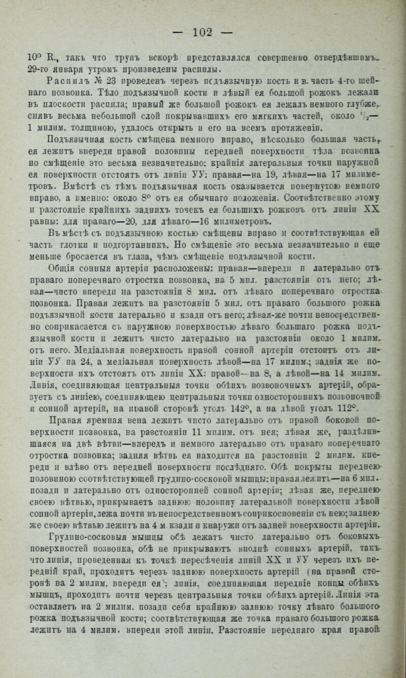 10^ К., такъ что трупъ вскорѣ представлялся совершевыо отвердѣвшемъ^ 29-го января утромъ произведены распилы. Распилъ Дё 23 проведенъ черезъ педъязычвую костъ и в. часть 4-го шей- наго позвонка. Тѣло подъязычной кости п лѣвый ея большой рожокъ лежали въ плоскости распила; правый же большой рожокъ ея лежалъ немного глубже,- снявъ весьма небольшой слой покрывавшихъ его мягкихъ частей, около '■а— 1 мплим. толщиною, удалось открыть п его на всемъ протяженіи. Подъязычная кость смѣщена немного вправо, нѣсколько большая часть^ ея лежитъ впереди правой половины передней поверхности тѣла позвонка но смѣщеніе это весьма незначительно; крайнія латеральныя точки наружной ея поверхности отстоятъ отъ линіи УУ; правая—на 19, лѣвая—на 17 мплнме- тровъ. Вмѣстѣ съ тѣмъ подъязычная кость оказывается повернутою немного вправо, а пменпо: около 8® отъ ея обычнаго положенія. Соотвѣтственно этому и разстояніе крапнпхъ заднихъ точекъ ея большихъ рожковъ отъ линіи XX равны: Д.ТЯ праваго—20, для лѣваго—16 міілиметровъ. Въ мѣстѣ съ подъязычною костью смѣщены вправо и соотвѣтствующая ей часть глотки и иодгортаннпкъ. Но смѣщеніе это весьма незначительно и еще меньше бросается въ глаза, чѣмъ смѣщеніе иодъязычнон кости. Общія сонныя артеріи расположены: правая—впереди и латерально отъ праваго поперечнаго отростка позвонка, на 5 мил. разстоянія отъ него; лѣ- вая—чисто впереди на разстояніи 8 мил. отъ лѣваго поперечнаго отростка позвонка. Правая лежитъ на разстояніи 5 мил. отъ праваго большого рожка подъязычной кости латерально и кзади отъ него; лѣвая-же почти непосредствен- но соприкасается съ наружною поверхностью лѣваго большаго рожка подъ- язычной кости и лежитъ чисто латерально на разстояніи около 1 мплим. отъ него. Медіальная поверхность правой сонной артеріи отстоитъ отъ ли- ніи У У на 24, а медіальная поверхность лѣвой—на 17 мплим.; заднія же по- верхности ихъ отстоятъ отъ линіи XX: правой—на 8, а лѣвой—на 14 зіилпм. .Іпнія, соединяющая центральныя точки обѣихъ позвоночныхъ артерій, обра- зуетъ съ линіею, соединяющею центральныя точки одностороннихъ позвоночной и сонной артеріи, на правой сторонѣ уголъ 142®, а на лѣвой уголъ 112®. Правая яремная вена лежптъ чисто латерально отъ правой боковой по- верхности позвонка, на равстояніп И мплим. отъ нея; лѣвая же, раздѣлив- шаяся на двѣ вѣтви—впередъ и немного латерально отъ праваго поперечнаго отростка позвонка; задняя вѣтвь ея находится на разстояніи 2 милпм. кпе- реди и влѣво отъ передней поверхности послѣдняго. Обѣ покрыты переднею половиною соотвѣтствующей грудино-сосковой мышцы: правая лежптъ—на 6 мил. позади и латерально отъ односторонней сонной артеріи; лѣвая же, переднею своею вѣтвью, прикрываетъ заднюю половину латеральной поверхности лѣвой сонной артеріи,лежа почти вънепосредственномъсопрпкосновеніп съ нею;заднею же своею вѣтвью лежптъ на 4 м. кзади и кнаружи отъ задней поверхности артеріи. Грудино-сосковыя мышцы обѣ лежатъ чисто латерально отъ боковыхъ поверхностей позвонка, обѣ не прикрываютъ вполнѣ сонныхъ артерій, такъ что линія, проведенная къ точкѣ пересѣченія лпній XX и УУ черезъ ихъ пе- редній край, проходитъ черезъ заднюю поверхность артерій (на правой сто- ронѣ на 2 мплим. впереди ея^; линія, соединяющая передніе концы обѣихъ мышцъ, проходить почти черезъ центральныя точки обѣихъ артерій. .Іпнія эта оставляетъ на 2 мплим. позади себя крайнюю заднюю точку лѣваго большого рожка подъязычной костп; соотвѣтствующая же точка праваго большого рожка лежптъ на 4 мвлпм. впереди этой линіи. Разстояніе передняго края правой.