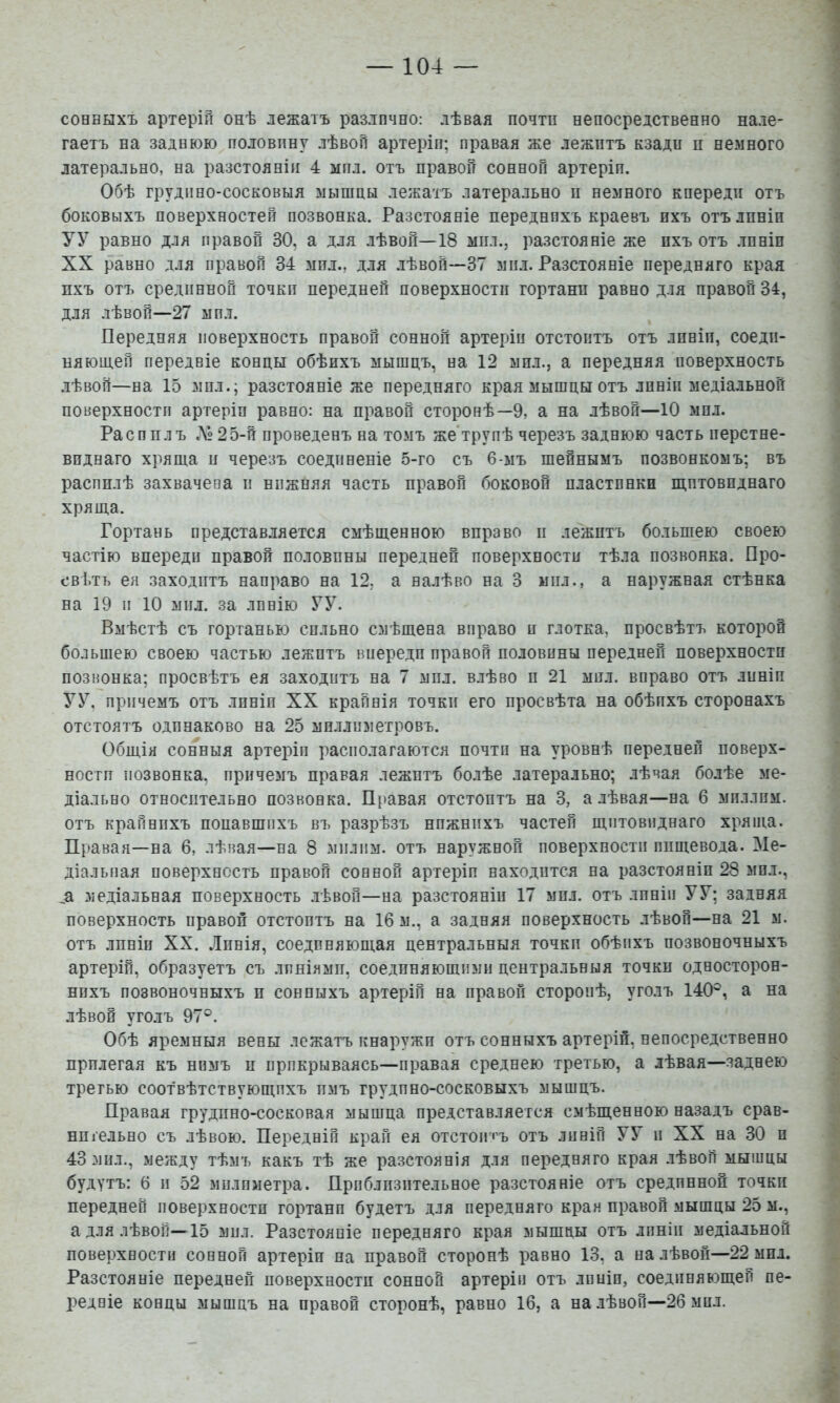 сонныхъ артерій онѣ лежатъ различно: лѣвая почти непосредственно нале- гаетъ на заднюю половину лѣвой артеріп; правая же лежитъ кзади н немного латерально, на разстояніи 4 ііпл. отъ правой сонной артеріп. Обѣ грудино-сосковыя мышцы лежатъ латерально н немного кпереди отъ боковыхъ поверхностей позвонка. Разстояніе переднихъ краевъ ихъ отълпніп УУ равно для правой 30, а для лѣвой—18 мил., разстояніе же ихъ отъ лпніп XX равно для правой 34 мпл., для лѣвой—37 мп.і. Разстояніе передняго края пхъ отъ срединной точки передней поверхности гортани равно для правой 34, для лѣвой—27 мпл. Передняя поверхность правой сонной артеріи отстоитъ отъ лпніп, соедп- няюш.ей передніе концы обѣихъ мышцъ, на 12 мил., а передняя поверхность лѣвой—на 15 мпл.; разстояніе же передняго края мышцы отъ лпніп медіа.іьной поверхностп артеріп равно: на правой сторонѣ—9, а на лѣвой—10 мпл. Распилъ Л»25-й проведенъ на томъ же'трупѣ черезъ заднюю часть перстне- виднаго хряща и черезъ соединеніе 5-го съ 6-мъ шейнымъ позвонкомъ; въ распилѣ захвачена и нижняя часть правой боковой иластпнкн щитовиднаго хряща. Гортань представляется смѣщенною вправо и лежитъ большею своею частію впереди правой половины передней поверхностп тѣла позвонка. Про- свѣтъ ея заходитъ направо на 12. а налѣво на 3 мил., а наружная стѣнка на 19 и 10 мил. за линію УУ. Вмѣстѣ съ гортанью сильно смѣщена вправо п глотка, просвѣтъ которой большею своею частью лежптъ впереди правой половины передней поверхностп позвонка; просвѣтъ ея заходитъ на 7 мпл. влѣво п 21 мпл. вправо отъ лпніп УУ, причемъ отъ лпніп XX крайнія точки его просвѣта на обѣихъ сторонахъ отстоятъ одпнаково на 25 миллиметровъ. Общія сонныя артеілп располагаются почти на уровнѣ передней поверх- ностп позвонка, причемъ правая лежптъ болѣе латерально; лѣвая болѣе ме- діально относительно позвонка. Правая отстоитъ на 3, а лѣвая—на 6 миллим, отъ крайнихъ попавшихъ въ разрѣзъ нпжнпхъ частей щитовиднаго хряща. Правая—на 6, лѣвая—на 8 мплпм. отъ наружной поверхности пищевода. Ме- діальная поверхность правой сонной артеріп находится на разстояніи 28 мил., _а медіальная поверхность .іѣвой—на разстояніи 17 мпл, отъ линіи У У; задняя поверхность правой отстоитъ на 16 м., а задняя поверхность лѣвой—на 21 м. отъ лпніп XX. Линія, соединяющая центральныя точки обѣихъ позвоночныхъ артерій, образуетъ съ лпніямп, соединяющими центральныя точки односторюн- нпхъ позвоночныхъ и сонныхъ артеріп на правой сторонѣ, уголъ 140^, а на лѣвой уголъ 97°. Обѣ яремныя вены лежатъ кнаружп отъ сонныхъ артерій, непосредственно прилегая къ нпмъ п прикрываясь—правая среднею третью, а лѣвая—заднею третью соотвѣтствующихъ пмъ грудино-сосковыхъ мышцъ. Правая грудпно-сосковая мышца представляется смѣщенною назадъ срав- нпгельно съ лѣвою. Передній край ея отстоні'ъ отъ линій УУ и XX на 30 п 43 мпл., между тѣмъ какъ тѣ же разстоянія для передняго края лѣвой мышцы будутъ: 6 и 52 мплпметра. Приблизительное разстояніе отъ срединной точки передней поверхностп гортанп будетъ для передняго края правой мышцы 25 м., а для лѣвой—15 мпл. Разстояніе передняго края мышцы отъ лпніп медіальной поверхности сонной артеріп на правой сторонѣ равно 13, а на лѣвой—22 мпл. Разстояніе передней поверхностп сонной артеріи отъ лпніп, соединяющей пе- редніе концы мышцъ на правой сторонѣ, равно 16, а на лѣвой—26 мпл.