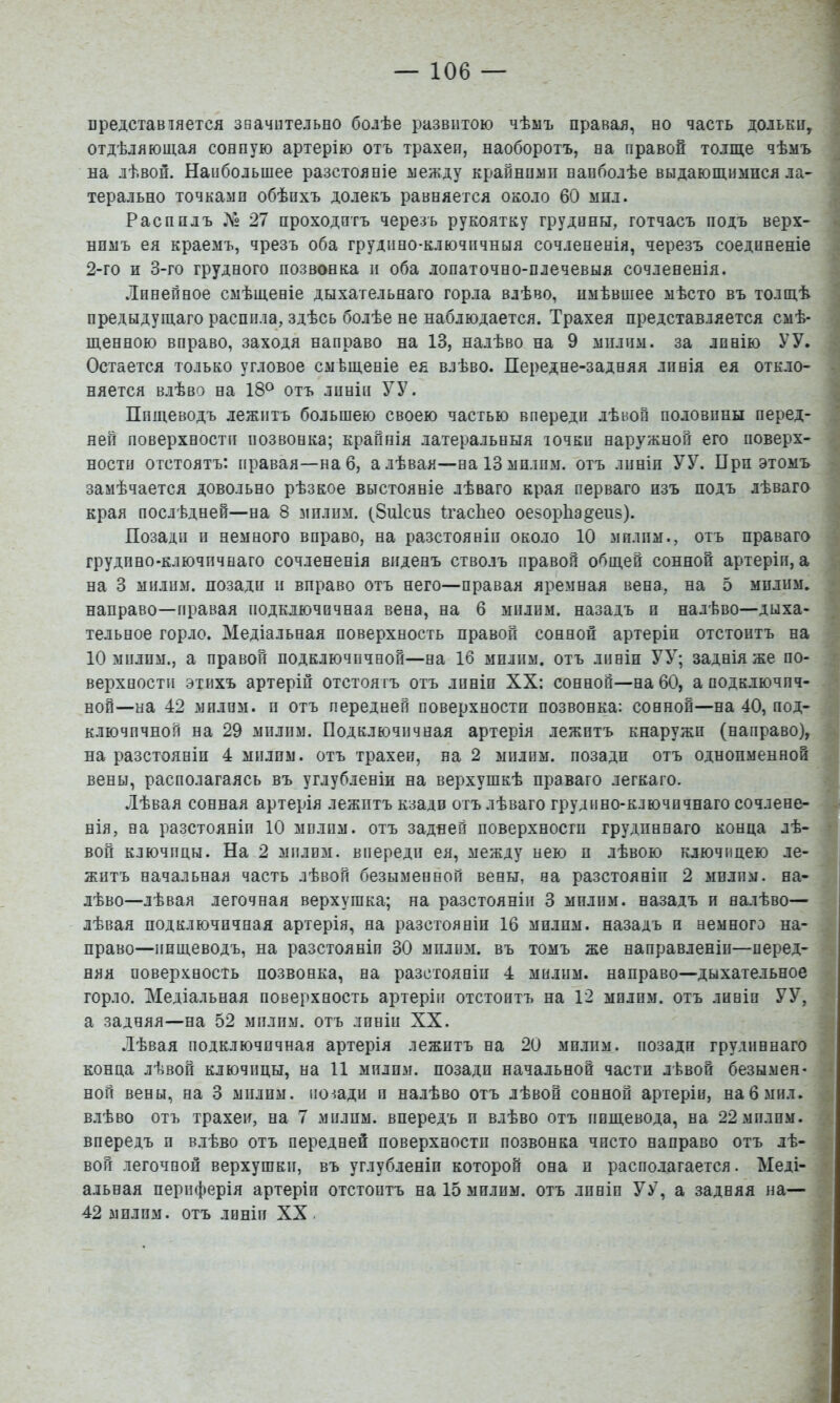 вредставіяется звачвтельпо болѣе развитою чѣмъ правая, но часть дольки, отдѣляющая сонную артерію отъ трахеи, наоборотъ, на правой толще чѣмъ на лѣвой. Наибольшее разстояніе между крайнпміі наиболѣе выдающимися ла- терально точками обѣихъ долекъ равняется около 60 мил. Распилъ 27 проходитъ черезъ рукоятку грудины, тотчасъ подъ верх- нимъ ея краемъ, чрезъ оба грудино-ключичныя сочлененія, черезъ соединеніе 2-го и 3-го грудного позвонка и оба лопаточно-плечевыя сочлененія. Линейное смѣщеніе дыхательнаго горла влѣво, имѣвшее мѣсто въ толщѣ предыдущаго распила, здѣсь болѣе не наблюдается. Трахея представляется смѣ- щенною вправо, заходя направо на 13, налѣво на 9 мил им. за линію У У. Остается только угловое смѣщеніе ея влѣво. Передне-задняя линія ея откло- няется влѣво на 18^ отъ линіи УУ. Пищеводъ лежитъ большею своею частью впереди лѣвой половины перед- ^ ней поверхности позвонка; крайнія латеральныя ючки наружной его поверх- ности отстоятъ: правая—на 6, а лѣвая—наІЗмплпм. отъ линіи УУ. При этомъ . замѣчается довольно рѣзкое выстояніе лѣваго края перваго изъ подъ лѣваго ' края послѣдней—на 8 мплим. (8и1сиз Пасііео оезорііадеиз). Позади и немного вправо, на разстояніи около 10 мплпм., отъ праваго ■] грудпно-ключпчнаго сочлененія виденъ стволъ правой общей сонной артеріи, а | на 3 милпм. позади п вправо отъ него—правая яремная вена, на 5 мплпм, , направо—правая подключичная вена, на 6 мплим. назадъ п налѣво—дыха- • тельное горло. Медіальная поверхность правой сонной артеріи отстоитъ на і 10 милпм., а правой подключичной—на 16 мплпм. отъ линіи УУ; заднія же по- ^ верхности этихъ артеріи отстоятъ отъ линіи XX: сонной—на 60, а подключпч- ^ ной—на 42 мплпм. п отъ передней поверхностп позвонка: сонной—на 40, под- і ключичной на 29 мплпм. Подключичная артерія лежитъ кнаружп (направо), ] на разстояніи 4 мплим. отъ трахеи, на 2 мплим. позади отъ одноименной 3 вены, располагаясь въ углубленіи на верхушкѣ праваго легкаго. ] Лѣвая сонная артерія лежитъ кзади отъ лѣваго грудино-ключичнаго сочлене- н НІЯ, на разстояніи 10 милпм. отъ задней поверхностп грудиннаго конца лѣ- ] вой ключицы. На 2 мплим. впереди ея, между нею п лѣвою ключицею ле- ] жптъ начальная часть лѣвой безыменной вены, на разстояніи 2 мплпм. на- ] лѣво—лѣвая легочная верхушка; на разстояніи 3 милпм. назадъ и налѣво— ^ лѣвая подключичная артерія, на разстояніи 16 милпм. назадъ и немного на- і право—пищеводъ, на разстоянія 30 мплим. въ томъ же направленіи—перед- і няя поверхность позвонка, на разстояніи 4 милпм. направо—дыхательное | горло. Медіальная поверхность артеріи отстоитъ на 12 милпм. отъ линіи УУ, | а задняя—на 52 мплпм. отъ линіи XX. I Лѣвая подключичная артерія лежитъ на 20 мплпм. позади грудиннаго 1 конца лѣвой ключицы, на 11 милпм. позади начальной части лѣвой безымен- I ной вены, на 3 мплпм. позади и налѣво отъ лѣвой сонной артеріи, на 6 мил. | влѣво отъ трахеи, на 7 милпм. впередъ п влѣво отъ пищевода, на 22 мплпм. I впередъ и влѣво отъ передней поверхности позвонка чисто направо отъ лѣ- I вой легочной верхушки, въ углубленіи которой она и располагается. Меді- 1 альная периферія артеріи отстоитъ на 15 милим. отъ лпніп УУ, а задняя на—I 42 мплпм. отъ линіи XX. 1