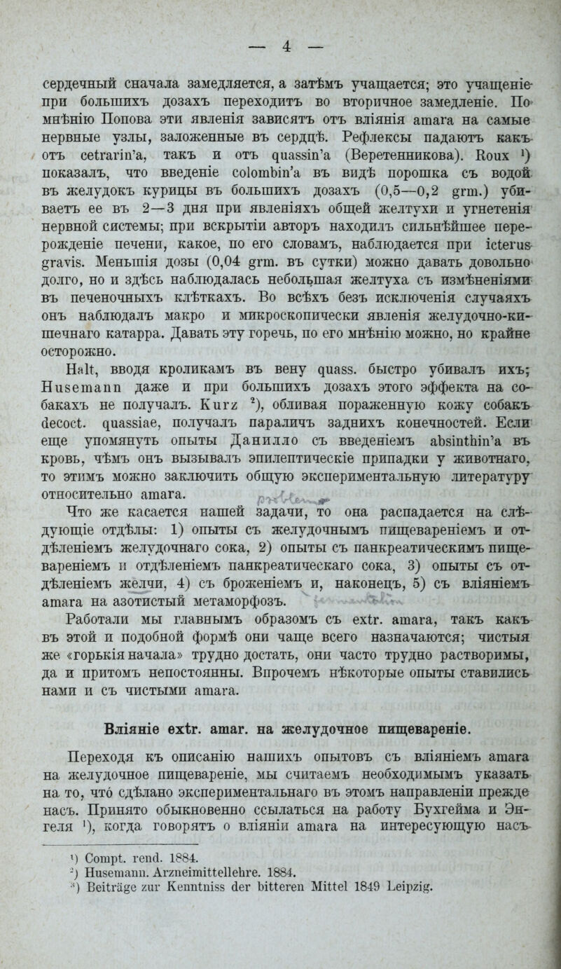 сердечный сначала замедляется, а затѣмъ учащается; это учащеніѳ' при большихъ дозахъ переходить во вторичное замедленіе. По мнѣнію Попова эти явленія зависятъ отъ вліянія ашага на самые нервные узлы, заложенные въ сердцѣ. Рефлексы падаютъ какъ- отъ се1гагіп'а, такъ и отъ ^иа88Іп'а (Веретенникова). Коих показалъ, что введеніе со1отЬіп'а въ видѣ порошка съ водой, въ желудокъ курицы въ большихъ дозахъ (0,5—0,2 §гш.) уби- ваетъ ее въ 2—3 дня при явленіяхъ обш;ей желтухи и угнетенія нервной системы; при вскрытіи авторъ находилъ сильнѣйшее пере- рожденіе печени, какое, по его словамъ, наблюдается при іс1еги& дгаѵІ8. Меньшія дозы (0,04 §гт. въ сутки) можно давать довольно- долго, но и здѣсь наблюдалась небольшая желтуха съ измѣненіями^ въ печеночныхъ клѣткахъ. Во всѣхъ безъ исключенія случаяхъ онъ наблюдалъ макро и микроскопически явленія желудочно-ки- шечнаго катарра. Давать эту горечь, по его мнѣнію можно, но крайне осторожно. Нак, вводя кроликамъ въ вену ^иа8з. быстро убивалъ ихъ; Ни8етапп даже и при большихъ дозахъ этого эффекта на со- бакахъ не получалъ. Киѵі ^), обливая пораженную кожу собакъ йесосі. диа88Іае, получалъ параличъ заднихъ конечностей. Если ешіе упомянуть опыты Данилло съ введеяіемъ аЪзіпіЬіп^а въ кровь, чѣмъ онъ вызывалъ эпилептическіе припадки у животнаго, то этимъ можно заключить обп];ую экспериментальную литературу относительно ашага. .т ,,. ,^ Что же касается нашей задачи, то она распадается на слѣ- дующіе отдѣлы: 1) опыты съ желудочнымъ пип];евареніемъ и от- дѣленіемъ желудочнаго сока, 2) опыты съ панкреатическимъ пище- вареніемъ и отдѣленіемъ панкреатическаго сока, 3) опыты съ от- дѣленіемъ желчи, 4) съ броженіемъ и, наконецъ, 5) съ вліяніемъ ашага на азотистый метаморфозъ. Работали мы главнымъ образомъ съ ехіг. ашага, такъ какъ въ этой и подобной формѣ они чаіце всего назначаются; чистыя же «горькія начала» трудно достать, они часто трудно растворимы, да и притомъ непостоянны. Впрочемъ нѣкоторые опыты ставились нами и съ чистыми ашага. Вліяніе ѳхѣг. ашаг. на желудочное пищевареніе. Переходя къ описанію нашихъ опытовъ съ вліяніемъ ашага на желудочное пишіевареніе, мы считаемъ необходимымъ указать на то, что сдѣлано экспериментальнаго въ этомъ направленіи прежде насъ. Принято обыкновенно ссылаться на работу Бухгейма и Эн- геля ')? когда говорятъ о вліяніи ашага на интересующую насъ Ч Сотр!. гепсі. 1884. -) Низетапп. АггпеітіиеІІеЬге. 1884. Веііга^е шѵ Кешііпізз (іег Ъіііегеп Міиеі 1849 Ьеірхі^.