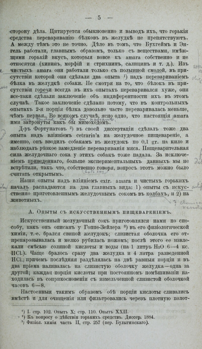сторону дѣла. Цитируется обыкновенно и выводъ ихъ, что горькія средства перевариванію бѣлковъ въ желудкѣ не препятствуютъ. А между тѣмъ это не точно. Дѣло въ томъ, что Бухгеймъ и Эн- гель работали, главнымъ образомъ, только съ веществами, имѣю- щими горькій вкусъ, которыя вовсе къ атага собственно и не относятся (хининъ, морфій и стрихнинъ, салицинъ и т. д.). Изъ і чистыхъ атага они работали только съ полынной смолой, въ при- сутствіи которой они сдѣлали два опыта надъ перевариваніемъ бѣлка въ желудкѣ собаки. Не смотря на то, что бѣлокъ въ при- сутствіи горечи всегда въ ихъ опытахъ переваривался хуже, они все-таки сдѣлали заключеніе объ индиферентности ихъ въ этомъ случаѣ. Такое заключеніе сдѣлано потому, что въ контрольныхъ юпытахъ 2-я порція бѣлка довольно часто переваривалась меньше, чѣмъ первая. Во всяко])!ъ случаѣ, ясн^ одно, что настоящія атага ими затронуты какъ бы мймоходомъ' Д-ръ Фортунатовъ въ своей диссертаціи сдѣлалъ тоже два опыта надъ вліяніемъ сеѣгагіп'а на желудочное пищевареніе, а именно, онъ вводилъ собакамъ въ желудокъ по 0,1 ^т. на кило и наблюдалъ ръзкое замедленіе перевариванія мяса. Пищеварительная сила желудочнаго сока у этихъ собакъ тоже падала. За исключе- ніемъ п^иведеннаго, больше экспериментальныхъ данныхъ мы не встрѣтили, такъ что, собственно говоря, вопросъ этотъ можно было считать открытымъ. Наши опыты надъ вліяніемъ ехіг. атага и чистыхъ горькихъ началъ распадаются на два главныхъ вида: 1) опыты съ искус- о^''^ ственно приготовленнымъ желудочнымъ сокомъ въ колбахъ, и 2) на животныхъ. А. Опыты съ ИСКУССТВЕННЫМЪ ПИЩЕВАРЕНІЕМЪ. Искусственный желудочный сокъ приготовлялся нами по спо- собу, какъ онъ описанъ у Гоппе-Зейлера въ его физіологической химіи, т.-е. брался свиной желудокъ; слизистая оболочка его от- препаровывалась и мелко рубилась ножомъ; послѣ этого ее извле- кали смѣсью соляной кислоты и воды (на 1 литръ Н2О 6—4 кс. НС1.)- Чаще бралось сразу два желудка и 4 литра разведенной НС1.; причемъ послѣдняя раздѣлялась на двѣ равныя порціи и въ два пріема наливалась на слизистую оболочку желудка—одна за другой; каждая порція кислоты при постоянномъ помѣшиваніи на- ходилась въ соприкосновеніи съ измельченной слизистой оболочкой часовъ 6—8. Настоенныя такимъ образомъ обѣ порціи кислоты сливались вмѣстѣ и для очищенія или фильтровались черезъ плотную полот- I. стр. 102. Опытъ X; стр. 110. Опытъ XXII. Къ вопросу о дѣйствіи горькихъ средствъ. Диссер. 1884. Физіол. химія часть II, стр. 257 (пер. Булыгинскаго).
