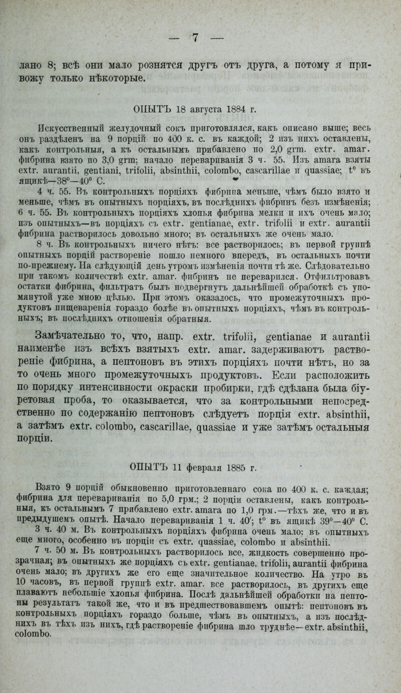 лано 8; всѣ они мало рознятся другъ отъ друга, а потому я при- вожу только нѣкоторые, ОиЫТЪ 18 августа 1884 г. Искусственный желудочный сокъ приготовлялся, какъ описано выше; весь онъ раздѣленъ на 9 порцій по 400 к. с. въ каждой; 2 пзъ нихъ оставлены, какъ контрольныя, а къ остальнымъ прибавлено по 2,0 §гт. ехіг. атаг. фибрина взято по 3,0 §гт; начало перевариванія 3 ч. 55. Изъ атага взяты ехіг. аигапШ, ^епііапі, ІгііоИі, аЪзіпѣІііі, соІотЬо, сазсагіИае и диаззіае; 1° въ ящикѣ—38^—40^^ С. 4 ч. 55. Въ контрольныхъ порціяхъ фибрипа меньше, чѣмъ было взято и меньше, чѣмъ въ опытныхъ порціяхъ, въ послѣднпхъ фибринъ безъ измѣненія; 6 ч. 55. Въ контрольныхъ порціяхъ хлопья фибрина мелки и ихъ очень мало; изъ опытныхъ—въ пордіяхъ съ ехіг. і^епііапае, ехіт. Ігі^оііі и ехѣг. аигапгіі фибрина растворилось довольно много; въ остальныхъ же очень мало. 8 ч. Въ контрольныхъ ничего нѣтъ: все растворилось; въ первой группѣ опытныхъ порцій раствореніе пошло немного впередъ, въ остальныхъ почти по-прежнему. На слѣдующій день утромъ измѣненія почти тѣ же. Слѣдовательно при такомъ количествѣ ехіг. атаг. фибринъ не переварился. Отфильтровавъ остатки фибрина, фильтратъ былъ подвергнутъ дальнѣйшей обработкѣ съ упо- мянутой уже мною цѣлью. При этомъ оказалось, что промежуточныхъ про- дуктовъ пищеваренія гораздо болѣе въ опытныхъ порціяхъ, чѣмъ въ контроль- ныхъ; въ послѣднихъ отношенія обратныя. Замѣчательно то, что, напр. ехіг. ІгіГоІіі, ^епііапае и аигапШ наименѣе изъ всѣхъ взятыхъ ехѣг. атаг. задерживаютъ раство- реніе фибрина, а пептоновъ въ этихъ порціяхъ почти нѣтъ, но за то очень много промежуточныхъ продуктовъ. Если расположить по порядку интенсивности окраски пробирки, гдѣ сдѣлана была біу- ретовая проба, то оказывается, что за контрольными непосред- ственно по содержанію пептоновъ слѣдуетъ порція ехіг. аЬвіпіЬіі, а затѣмъ ех1:г. соІотЬо, сазсагіііае, диайзіае и уже затѣмъ остальныя порціи. ОПЫТЪ 11 февраля 1885 г. Взято 9 порцій обыкновенно приготовленнаго сока по 400 к. с. каждая; фибрина для перевариванія по 5,0 грм.; 2 порціи оставлены, какъ контроль- ныя, къ остальнымъ 7 прибавлено ехѣг. атага по 1,0 грм.—тѣхъ же, что и въ предыдушемъ опытѣ. Начало переварнванія 1 ч. 40'; 1« въ ящикѣ 39*^—40° С. 3 ч. 40 м. Въ контрольныхъ порціяхъ фибрина очень мало; въ опытныхъ еще много, особенно въ порціи съ ехіг. диаззіае, соІотЪо и аЬзіпІЬіі. 7 ч. 50 м. Въ контрольныхъ растворилось все, жидкость совершенно про- зрачная; въ опытныхъ же порціяхъ съ ехіг. ^епѣіапае, ІгііоИі, аигапШ фибрина очень мало; въ другихъ же его еще значительное количество. На утро въ 10 часовъ, въ первой группѣ ехіг. атаг. все растворилось, въ другихъ еще плаваютъ небольшіе хлопья фибрина. Послѣ дальнѣйшей обработки на пепто- ны результатъ такой же, что и въ предшествовавшемъ опытѣ: пептоновъ въ контрольныхъ пордіяхъ гораздо больше, чѣмъ въ опытныхъ, а изъ послѣд- нихъ въ тѣхъ изъ нихъ, гдѣ раствореніе фибрина шло труднѣе-ехіг. аЪзіпШі, соІотЬо.