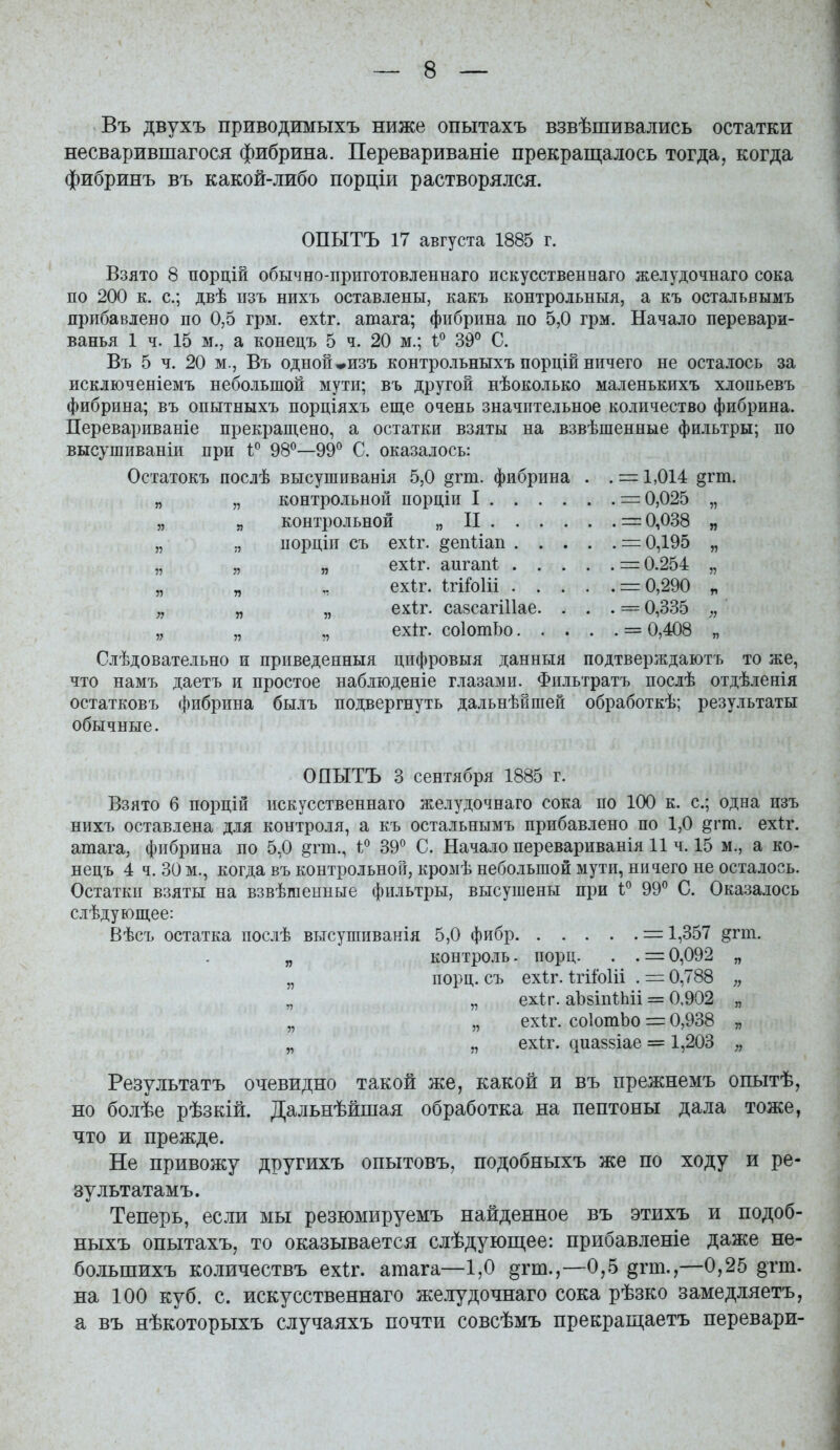 Въ двухъ приводимыхъ ниже опытахъ взвѣшивались остатки несварившагося фибрина. Перевариваніе прекращалось тогда, когда фибринъ въ какой-либо порціи растворялся. ОПЫТЪ 17 августа 1885 г. Взято 8 порцій обычно-приготовленнаго искусственнаго желудочнаго сока по 200 к. с; двѣ пзъ нихъ оставлены, какъ контрольныя, а къ остальвымъ пррібавлено по 0,5 грм. ехіг. атага; фибрина по 5,0 грм. Начало перевари- ванья 1 ч. 15 м., а конецъ 5 ч. 20 м.; 39° С. Въ 5 ч. 20 м., Въ одной *изъ контрольныхъ порцій ничего не осталось за исключеніемъ небольшой мути; въ другой нѣоколько маленькихъ хлопьевъ фибрина; въ опытныхъ порціяхъ еще очень значительное количество фибрина. Перевариваніе прекращено, а остатки взяты на взвѣшенные фильтры; по высушиваніи при 98^—99° С. оказалось: Остатокъ послѣ высушиванія 5,0 §гт. фибрина . . = 1,014 §гт. „ „ контрольной порціи I = 0,025 „ „ я контрольной „ П = 0,038 „ „ иорціп съ ехіг. ^епііап = 0,195 „ „ „ „ ехіг. аигап! = 0.254 „ „ „ „ ехѣг. ІгіМі = 0,290 „ „ „ „ ехіг. сазсагіИае. . . . = 0,335 „ „ „ ехіг. соІотЬо = 0,408 „ Слѣдовательно и приведенныя цифровыя данныя подтверждаютъ то же, что намъ даетъ и простое наблюденіе глазами. Фильтратъ послѣ отдѣленія остатковъ фибрина былъ подвергнуть дальнѣйпіей обработкѣ; результаты: обычные. ОПЫТЪ 3 сентября 1885 г. Взято 6 порцій искусственнаго желудочнаго сока по 100 к. с; одна изъ нихъ оставлена для контроля, а къ остальнымъ прибавлено по 1,0 ^гт. ехіг. атага, фибрина по 5,0 ^гт., 1:^ 39*^ С. Начало перевариванія 11 ч. 15 м., а ко- нецъ 4 ч. 30 м., когда въ контрольной, кромѣ небольшой мути, ничего не осталось. Остатки взяты на взвѣшенные фильтры, высушены при 1° 99° С. Оказалось слѣдующее: Вѣсъ остатка послѣ высушпванія 5,0 фибр = 1,357 ^гт. „ контро.іь. иорц. . . = 0,092 „ „ порц. съ ехіг. ІгііоИі . = 0,788 „ „ „ ехіг. аЪзіпиііі = 0,902 „ „ „ ехіг. соІотЬо = 0,938 „ „ ,, ехѣг. сіиа88Іае = 1,203 „ Результатъ очевидно такой же, какой и въ прежнемъ опытѣ, но болѣе рѣзкій. Дальнѣйшая обработка на пептоны дала тоже, что и прежде. Не привожу другихъ опытовъ, подобныхъ же по ходу и ре- зультатамъ. Теперь, если мы резюмируемъ найденное въ этихъ и подоб- ныхъ опытахъ, то оказывается слѣдующее: прибавленіе даже не- большихъ количествъ ехіг. атага—1,0 §гт.,—0,5 §гт.,—0,25 §тт. на 100 куб. с. искусственнаго желудочнаго сока рѣзко замедляетъ, а въ нѣкоторыхъ случаяхъ почти совсѣмъ прекращаетъ перевари-