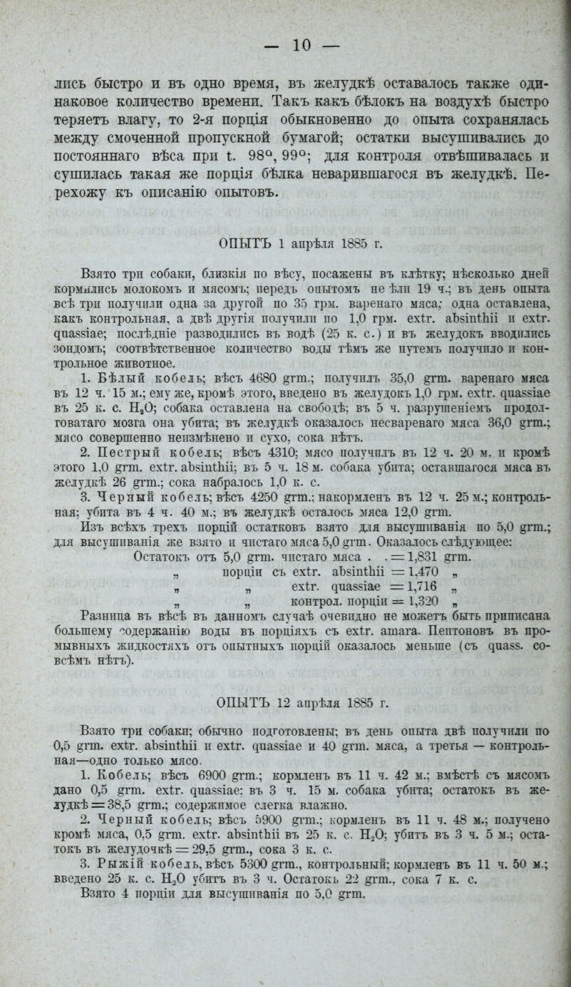 ліісь быстро и въ одно время, въ желудкѣ оставалось также оди- наковое количество времени. Такъ какъ бѣлокъ на воздухѣ быстро теряетъ влагу, то 2-я порція обыкновенно до опыта сохранялась между смоченной пропускной бумагой; остатки высушивались до постояннаго вѣса при I. 98^, 99°; для контроля отвѣшивалась и сушилась такая же порція бѣлка неварившагося въ желудкѣ. Пе- рехожу къ описанію опытовъ. ОПЫТЪ 1 апрѣ.тя 1885 г. Взято трп собакп, близкія по вѣсу, посажены въ клѣтку; нѣсколько дней кормилпсь ыолокомъ и мясомь; передъ опытомъ не ѣли 19 ч.; въ день опыта всѣ три получплп одна за другой по 35 грм. варенаго мяса; одна оставлена, какъ контрольная, а двѣ другія получплп по 1,0 грм. ех1:г. аЪвіпШі п ехіг. диаззіае; послѣдніе разводились въ водѣ (25 к. с.) п въ желудокъ вводились зондомъ; соотвѣтственное количество воды тѣмъ же путемъ получило и кон- трольное животное. 1. Бѣлын кобель; вѣсъ 4680 §гт.; иолучплъ 35,0 варенаго мяса въ 12 ч. 15 м.; ему же, кромѣ этого, введено въ желудокъ 1,0 грм. ех1:г. ^иа55Іае въ 25 к. с. НаО; собака оставлена на свободѣ; въ 5 ч. разрушеніемъ продол- говатаго мозга она убита; въ желудкѣ оказалось несваренаго мяса 36,0 ?гт.; мясо совершенно неизмѣнено и сухо, сока нѣтъ. 2. Пестрый кобель; вѣсъ 4310; мясо получплъ въ 12 ч. 20 м. и кромѣ этого 1,0 §гт. ехіг. аЪзіиІІііі; въ 5 ч. 18 м. собака убита; оставшагося мяса въ желудкѣ 26 ^гт.; сока набралось 1,0 к. с. 3. Черный кобель; вѣсъ 4250 ^т.; накормленъ въ 12 ч. 25 м.; контроль- ная; убита въ 4 ч. 40 м.; въ желудкѣ осталось мяса 12,0 ^гт. Йзъ всѣхъ трехъ порціп остатковъ взято для высушиванія по 5,0 §гт.; для высушиванія же взято и чистаго мяса 5,0 ^гіп. Оказалось слѣдующее: Остатокъ отъ 5,0 ^гт. чистаго мяса . . = 1,831 іггт. ., порціи съ ехіг. аЪ^іпіЬіі = 1.470 „ „ „ ехіг. диа§5Іае =1,716 „ „ „ контрол. порціи = 1,320 „ Разница въ вѣсѣ въ данномъ случаѣ очевидно не можетъ быть прпиисана большему -одержанію воды въ порціяхъ съ ех1:г. атага. Пептоновъ въ про- мывныхъ жидкостлхъ отъ оиытныхъ порціи оказалось меньше (съ ^иа85. со- всѣмъ нѣтъ). ОПЫТЪ 12 апрѣля 1885 г. Взято три собакп; обычно подготовлены: въ день опыта двѣ получили по 0,5 §гт. ехѣг. аЪзіпіЬіі и ехіг. с|иа§8Іае и 40 §гт. мяса, а третья — контроль- ная—одно только мясо. 1. Кобель; вѣсъ 6900 ^гт.; кормленъ въ 11 ч. 42 м.: вмѣстѣ съ мясомъ дано 0,5 ^гт. ехіг. диаязіае: въ 3 ч. 15 м. собака убігга; остатокъ въ же- Л7дкѣ = 38,5 ^гт.; содержимое слегка влажно. 2. Черный кобель; вѣсъ 5900 §гт.; кормленъ въ И ч. 48 м.; получено кромѣ мяса, 0,5 §гт. ех1:г. аЪ^іпіЬіі въ 25 к. с. НоО; убитъ въ 3 ч. 5 м.; оста- токъ въ же.тудочкѣ = 29,5 ^гт., сока 3 к. с. 3. Рыжіи кобель, вѣсъ 5300 ^гга., контрольный: кормленъ въ 11 ч. 50 м.; введено 25 к. с. НзО убитъ въ 3 ч. Остаток ь 22 ^гт., сока 7 к. с. Взято 4 порціи для высушиванія по 5,0 ^т.