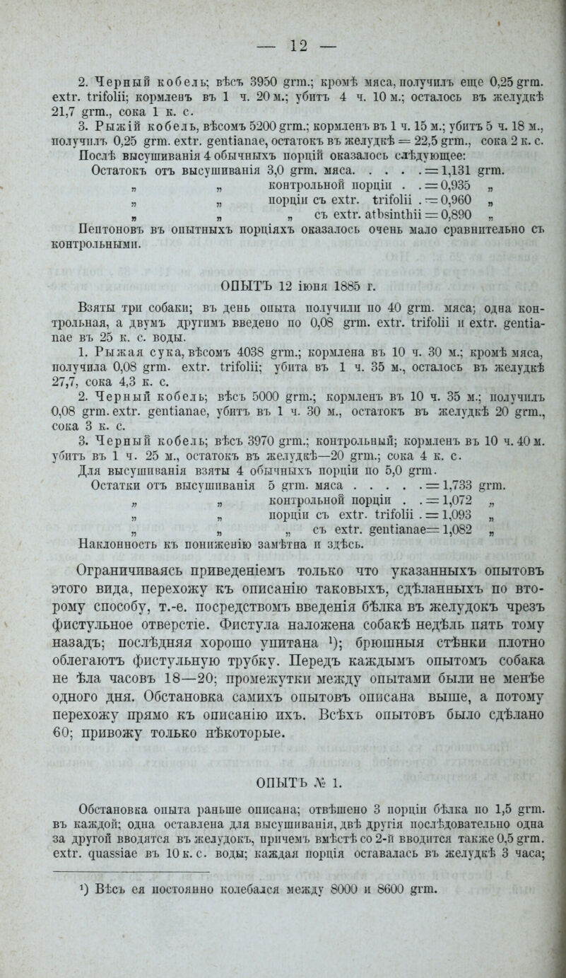 2. Черный кобель; вѣсъ 3950 §гга.; кромѣ мяса,по.тучнлъ еще 0,25^гга. ехіг. ІгіЫіі; кормлевъ въ 1 ч. 20 м.; убитъ 4 ч. 10 ы.; осталось въ желудкѣ 21,7 §гт., сока 1 к. с. 3. Рыжій кобель, вѣсомъ 5200^гт.; кормленъ въ 1 ч. 15 м.; убнтъ 5 ч. 18 м., получіілъ 0,25 ^гт. ехіг. депііапае, остатокъ въ желудкѣ = 22,5 ^гт., сока 2 к. с. Послѣ высушиванія 4 обычныхъ порцій оказалось слѣдующее: Остатокъ отъ высушиванія 3,0 ^гт. мяса = 1,131 §гт. „ „ контрольной порціц . . = 0,935 „ „ „ порціи съ ехіг. ѣгіЫіі . — 0,960 „ „ „ п съ ехіг. аіЪзіпіЬіі = 0,890 „ Пептоновъ въ опытныхъ порціяхъ оказалось очень мало сравнительно съ контрольными. ОПЫТЪ 12 іюня 1885 г. Взяты три собаки; въ день опыта получили по 40 дгт. мяса; одна кон- трольная, а двумъ другпмъ введено по 0,08 §гт. ехіг. ІгіГоІіі и ехіг. ^епііа- пае въ 25 к. с. воды. 1. Рыжая сука, вѣсомъ 4038 §гт.; кормлена въ 10 ч. 30 м.; кромѣ мяса, получила 0,08 §гт. ехіг. Ігіі^оііі; убита въ 1 ч. 35 м., осталось въ желудкѣ 27,7, сока 4,3 к. с. 2. Черный кобель; вѣсъ 5000 §гт.; кормленъ въ 10 ч. 35 м.; иолучилъ 0,08 §гт. ехіг. §епііапае, убнтъ въ 1 ч. 30 м., остатокъ въ желудкѣ 20 ^гт., сока 3 к. с. 3. Черный кобель; вѣсъ 3970 §гт.; контро.іьньіи; кормленъ въ 10 ч. 40 м. убнтъ въ 1 ч. 25 м., остатокъ въ желудкѣ—20 §гт.; сока 4 к. с. Для высушиванія взяты 4 обычныхъ порціи по 5,0 ^гт. Остатки отъ высушиванія 5 ^гт. мяса = 1,733 ^гт. „ „ контрстьной порціи . . = 1,072 „ „ „ порціи съ ехіг. Ігі^оііі . = 1,093 „ „ „ „ съ ехіт. §еп1:іапае= 1,082 „ Наклонность къ понпженію замѣтна и здѣсь. Ограничиваясь приведеніемъ только что указанныхъ опытовъ этого вида, перехожу къ описанію таковыхъ, сдѣланныхъ по вто- рому способу, т.-е. посредствомъ введенія бѣлка въ же.іудокъ чрезъ фистульное отверстіе. Фистула наложена собакѣ недѣль пять тому назадъ; послѣдняя хорошо упитана ^); брюшныя стѣнки плотно облегаютъ фистульную трубку. Передъ каждымъ опытомъ собака не ѣла часовъ 18—20; промежутки между опытами были не менѣе одного дня. Обстановка самихъ опытовъ описана выше, а потому перехожу прямо къ описанію ихъ. Всѣхъ опытовъ было сдѣ.іано 60; привожу только нѣкоторые. ОПЫТЪ Л1. 1. Обстановка опыта раньше описана; отвѣшено 3 порціп бѣлка по 1,5 §гт. въ каждой; одна оставлена для высушпванія, двѣ другія послѣдовательно одна за другой вводятся въжелудокъ, причемъ вмѣстѣсо2-п вводится также 0,5 §гт. ехіг. диаззіае въ 10 к. с. воды; каждая порція оставалась въ желудкѣ 3 часа; 1) Вѣсъ ея иостоянно колебался между 8000 и 8600 ^гт.