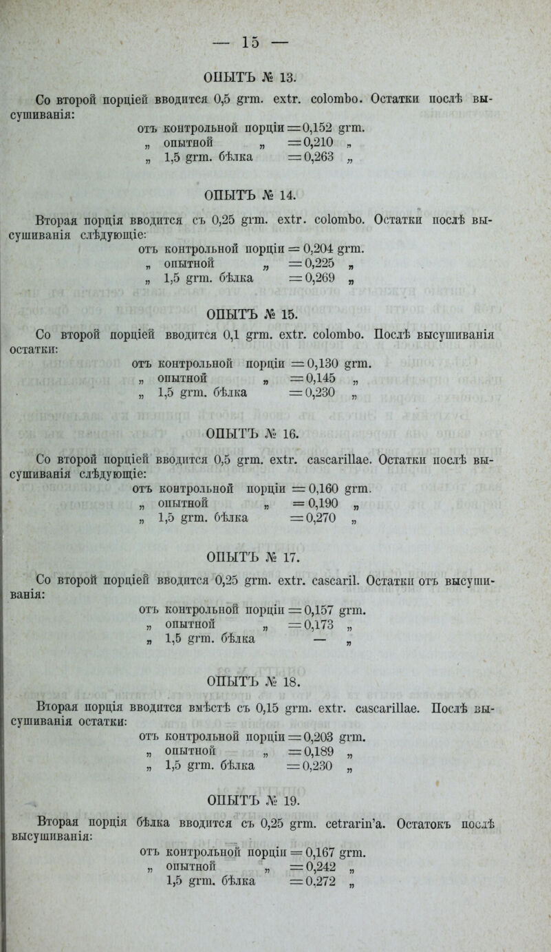 ОПЫТЪ № 13. Со второй порціей вводится 0,5 ^гт. ехіг. соІотЪо. Остатки посіѣ вы- сушиванія: отъ контрольной порціи = 0,152 §гт. „ опытной „ =0,210 „ „ 1,5 ^гт. бѣлка =0,263 „ ОПЫТЪ № 14. Вторая порція вводится съ 0,25 ^тт. ехіг. соІотЪо. Остатки посіѣ вы- сушиванія сіѣдующіе: отъ контрольной порціи = 0,204 §гт. „ опытной =0,225 „ „ 1,5 §гт. бѣлка =0,269 „ ОПЫТЪ № 15. Со второй порціей вводится 0,1 §гт. ехіг. соІотЬо. Послѣ высупіиванія остатки: отъ контрольной порціи =0,130 §гт. „ опытной „ г= 0,145 „ „ 1,5 ёгт. бѣлка =0,230 „ ОПЫТЪ Л^. 16. Со второй порціей вводится 0,5 §гт. ехіг. сазсагіИае. Остатки послѣ вы- сушиванія слѣдующіе: отъ контрольной порціи = 0,160 §гт. „ опытной „ =0,190 „ „ 1,0 §тт. бѣлка =0,270 „ ОПЫТЪ № 17. Со второй порціей вводится 0,25 дгт. ехіг. сазсагіі. Остатки отъ высупіи- ванія: отъ контрольной порціи = 0,157 §тт. „ опытной „ =0,173 „ „ 1,5 §ѵт. бѣлка — „ ОПЫТЪ № 18. Вторая порція вводится вмѣстѣ съ 0,15 §гт. ехіг. сазсагіИае. Послѣ вы- сушиванія остатки: отъ контрольной порціи = 0,203 ^гт. „ опытной „ =0,189 „ „ 1,5 §гт. бѣлка =0,230 „ ОПЫТЪ № 19. Вторая порція бѣлка вводится съ 0,25 §гт. се1:гагіп'а. Остатокъ послѣ высушиванія: отъ контрольной порціи = 0,167 §гт. „ опытной „ =0,242 „ 1,5 §гт. бѣлка =0,272 „