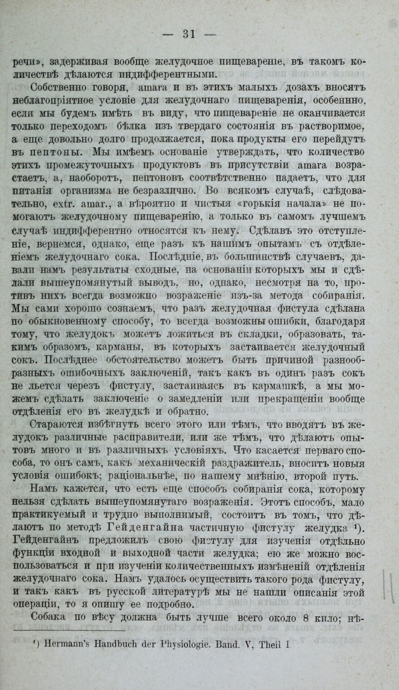 речи», задерживая вообще желудочное пищевареніе, въ такомъ ко- личествѣ дѣлаются индифферентными. Собственно говоря, атага и въ этихъ малыхъ дозахъ вносятъ неблагопріятное условіе для желудочнаго пищеваренія, особеннно, если мы будемъ имѣть въ виду, что пищевареніе не оканчивается только переходомъ бѣлка изъ твердаго состоянія въ растворимое, а еще довольно долго продолжается, пока продукты его перейдутъ въ пептоны. Мы имѣемъ основаніе утверждать, что количество этихъ промежуточныхъ продуктовъ въ присутствіи атага возра- стаетъ, а, наоборотъ, пептоновъ соотвѣтственно падаетъ, что для питанія организма не безразлично. Во всякомъ случаѣ, слѣдова- тельно, ех<:г. атаг., а вѣроятно и чистыя «горькія начала^- не по- могаютъ желудочному пищеваренію, а только въ самомъ лучшемъ случаѣ индифферентно относятся къ нему. Сдѣлавъ это отступле- ніе, вернемся, однако, еще разъ къ нашимъ опытамъ съ отдѣле- ніемъ желудочнаго сока. Послѣдніе, въ большинствѣ случаевъ, да- вали намъ результаты сходные, на основаніи которыхъ мы и сдѣ- лали вышеупомянутый выводъ, но, однако, несмотря на то, про- тивъ нихъ всегда возможно возраженіе изъ-за метода собиранія. Мы сами хорошо сознаемъ, что разъ желудочная фистула сдѣлана по обыкновенному способу, то всегда возможны ошибки, благодаря тому, что желудокъ можетъ ложиться въ складки, образовать, та- кимъ образомъ, карманы, въ которыхъ застаивается желудочный сокъ. Послѣднее обстоятельство можетъ быть причиной разнооб- разныхъ ошибочныхъ заключеній, такъ какъ въ одинъ разъ сокъ не льется черезъ фистулу, застаиваясь въ кармашкѣ, а мы мо- жемъ сдѣлать заключеніе о замедленіи или прекращеніи вообще отдѣленія его въ желудкѣ и обратно. Стараются избѣгнуть всего этого или тѣмъ, что вводятъ въ же- лудокъ различные расправители, или же тѣмъ, что дѣлаютъ опы- товъ много и въ различныхъ условіяхъ. Что касается перваго спо- соба, то онъ самъ, какъ механическій раздражитель, вносить новыя условія ошибокъ; раціональнѣе, по нашему мнѣнію, второй путь. Намъ кажется, что есть еще способъ собиранія сока, которому нельзя сдѣлать вышеупомянутаго возраженія. Этотъ способъ, мало практикуемый и трудно выполнимый, состоитъ въ томъ, что дѣ- лаютъ по методѣ Гейденгайна частичную фистулу желудка ^). Гейденгайнъ предложилъ свою фистулу для изученія отдѣльно функціи входной и выходной части желудка; ею же можно вос> пользоваться и при изученіи количественныхъ измѣненій отдѣленія желудочнаго сока. Намъ удалось осуществить такого рода фистулу, и такъ какъ въ русской литературѣ мы не нашли описанія этой операціи, то я опишу ее подробно. Собака по вѣсу должна быть лучше всего около 8 кило; нѣ- Негтапп'8 НапсІЪисЬ сіег Рііузіоіо^іе. Ваікі. V, ТЬеіІ I
