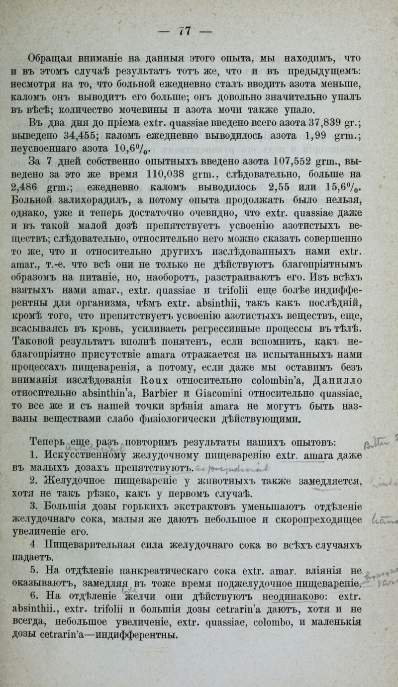 Обращая вниманіе на данныя этого опыта, мы находимъ, что и въ этомъ случаѣ результатъ тотъ же, что и въ предыдущемъ: несмотря на то, что больной ежедневно сталъ вводить азота меньше, каломъ онъ выводить его больше; онъ довольно значительно упалъ въ вѣсѣ; количество мочевины и азота мочи также упало. Въ два дня до пріема ехіг. диаевіае введено всего азота 37,839 ^г.; выведено 34,455; каломъ ежедневно выводилось азота 1,99 §тш.; неусвоеннаго азота 10,67о- За 7 дней собственно опытныхъ введено азота 107,552 §гт., вы- ведено за это же время 110,038 ^гт., слѣдовательно, больше на 2,486 §гт.; ежедневно каломъ выводилось 2,55 или 15,67о. Больной залихорадилъ, а потому опыта продолжать было нельзя, однако, уже и теперь достаточно очевидно, что ехіг. ^иа88Іае даже и въ такой малой дозѣ препятствуетъ усвоенію азотистыхъ ве- ществъ; слѣдовательно, относительно него можно сказать совершенно то же, что и относительно другихъ изслѣдованныхъ нами ехіг. атаг., т.-е. что всѣ они не только не дѣйствуютъ благопріятнымъ образомъ на питаніе, но, наоборотъ, разстраиваютъ его. Изъ всѣхъ взятыхъ нами ашаг., ехіг. ^иа88Іае и Ігііоііі еш;е болѣе индиффе- рентны для организма, чѣмъ ехіг. аЬзіпШіі, такъ какъ послѣдній, кромѣ того, что препятствуетъ усвоенію азотистыхъ веш,ествъ, еще, всасываясь въ кровь, усиливаеть регрессивные процессы вътѣлѣ. Таковой результатъ вполнѣ понятенъ, если вспомнить, какі> не- благопріятно присутствіе ашага отражается на испытанныхъ нами процессахъ пищеваренія, а потому, если даже мы оставимъ безъ вниманія изслѣдованія Коих относительно со1отЪіп'а, Данилло относительно аЬзіпіЬіпа, ВагЬіег и Оіасотіпі относительно диазаіае, то все же и съ нашей точки зрѣнія ашага не могутъ быть наз- ваны веществами слабо физіологически дѣйствующими. Теперь еще разъ повторимъ результаты нашихъ опытовъ: 1. Искусственному желудочному пищеваренію ехіг. ашага даже въ малыхъ дозахъ препятствуютъ. - 2. Желудочное пищевареніе у жіівотныхъ также замедляется, хотя не такъ рѣзко, какъ у первомъ случаѣ. 3. Большія дозы горькихъ экстрактовъ уменьшаютъ отдѣленіе желудочнаго сока, малыя же даютъ небольшое и скоропреходящее увеличеніе его. 4 Пищеварительная сила желудочнаго сока во всѣхъ случаяхъ падаетъ. 5. На отдѣленіе панкреатическаго сока ехіг. ашаг. вліянія не оказываютъ, замедляя въ тоже время поджелудочное пищевареніеі^ 6. На отдѣленіе желчи они дѣйствуютъ неодинаково: ехіѵ, аЪзіпШіі., ехѣг. Ігі^оііі и большія дозы сеігагіпа даютъ, хотя и не всегда, небольшое увеличеніе, ехіг. ^иа88Іае, соІотЪо, и маленькія дозы сеігагіп'а—индифферентны.