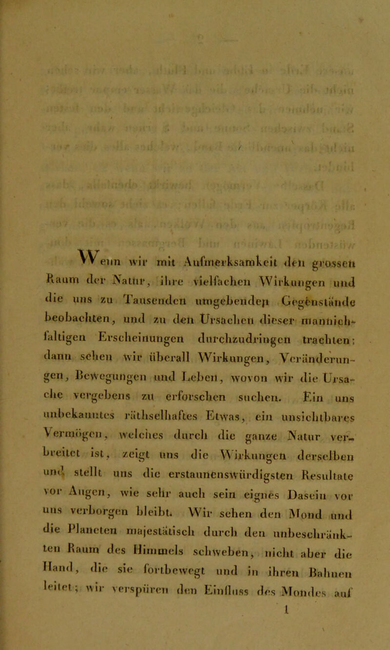 ff VV eiin wif mit Aufmeiksamkeil «len grossen Raum der Natur, ihre vielfachen Wirkungen und die uns zu Tausenden umgebendeji Gegfcnstandc heohachten, und zu den Ursachen dieser mannich faltigen Ei'scheirtungcn diirchzudriugcn trachten; dann sehen wir überall Wirkungen, Voriinderun- gen, Rewegungen und Leben, wovon wir die Ursa- che vergebens zu erforschen suchen. Ein uns unbekanntes rälhselhaftes EtvVas, ein unsichtbares Vermögen, vvelciies durch die ganze Natur ver- breitet ist, zeigt uns die Wirkungen derselben und stellt uns die erstaunensW'ürdigsten Resultate vor Augen, wie sehr auch sein eignes Dasein vor uns verborgen bleibt* Wir sehen den Mond mul die Planeten majestätisch durch den unbeschrUnk- ten Raum des Himmels schweben, nicht aber die Hand, die sie fortbevvegt und in ihren Bahnen leitet; wir verspüren den Einlluss des Mondes auf l