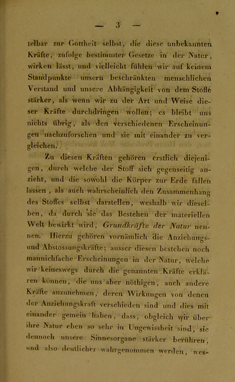 lelbar Zur Gottlielt selbst, tlie diese unbekannten Kräfte, zufolge bestiimnter Gesetze in der Natur, wirken lasst, und vielleicht fühlen wir auf keinem Standpunkte unscrn beschränkten menschlicbeji Verstand und unsere Abhängigkeit von dem Stofle stärker, als wenn wir zu der Art und Weise die- ser Kräfte durchdringen wollen; Cs bleibt uns nichts übrig, als den verschiedenen Erscheinun- gen nachzuforschen und sie mit einander zu ver- gleichen. Zu diesen Kräften gehören erstlich diefeni- gen, durch welche der Stoff sich gegenseitig an- zieht, und die sowohl die Körper zur Erde fallet! lassen , als auch wahrscheinlich den Zusammenhang des Stoffes selbst darstellen, weshalb wir diesel- ben, da durch sie das Bestehen der materiellen Welt bewirkt tvird, Grundhrnfte der Naliir neu- nen. Hierzu gehören vornämlich die Anziehungs- und Absiossungskräfte; ausser diesen bestehen noch mannichfache Erscheinungen in der Natur, welche wir keiuesw'egs durch die genannten Kräfte erkJä- 1 en können, die uns aber nölhigen, auch andere Kräfte anzunehmen, deren Wirkungen von denen der Anziehungskraft verscliieden sind und dies mit einander gemein haben, dass, ol)gleich \yiv über ihre Natur eben so sehr in Ungewissheit sind, sic dennoch unsere .Sinnesorgane stärker berühren, •md also deutlicher wahrgenoinmen werden, weS-