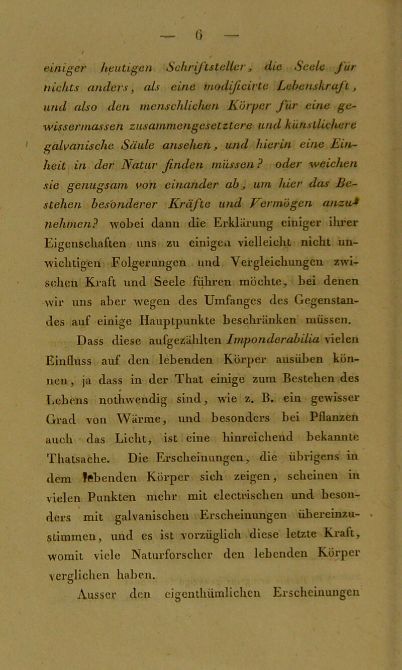 (i einiger heutigen Schrijtsteller, die Seele für nichts anders, als eine modijicirte Lebenskraft, und also den menschlichen Körper für eine ge- wissermassen zusammengesetztere und künstlichere ' galvanische Säule ansehen ^ und hierin eine Eut- heit in der Natur finden müssen ? oder weichen sie genugsam von einander ab, um hier das Be- stehen besonderer Kräfte und Vermögen anzu-> nehmen? wobei dauu die Erkläi'ung eiuiger ilirer Eigenschaften uns zu einigen vielleicht nicht un- wichtigen Folgerungen und Vergleichungen zwi- schen Kraft und Seele führen möchte, bei denen wir uns aber wegen des Umfanges des Gegenstan- des auf einige Hauptpunkte beschränken müssen. Dass diese aufgezählten Imponderabilia vielen Einfluss auf den lebenden Körper ausüben kön- nen , ja dass in der That einige zum Bestehen des Lebens nothwendig sind, wie z. B. ein gewisser Grad von Wärme, und besonders bei Pflanzen auch das Licht, ist eine hinreichend bekannte Thatsache. Die Erscheinungen, die übrigens in dem lebenden Körper sich zeigen, scheinen in vielen Punkten mehr mit electrischen und beson- ders mit galvanischen Erscheinungen übereinzu- . stimmen, und es ist vorzüglich diese letzte Kraft, womit viele Naturforscher den lebenden Körper verglichen haben. Ausser den cigcuthütnlichen Erscheinungen