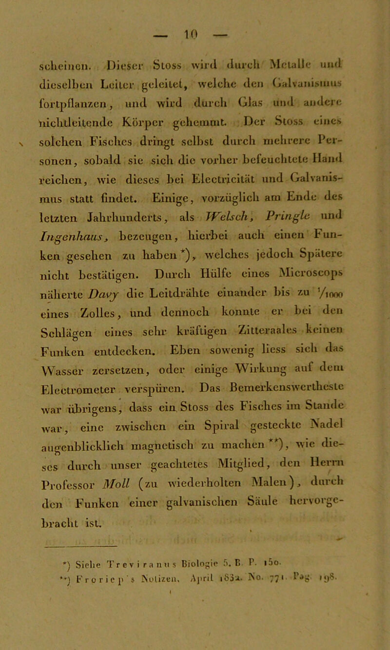 scheinen. Dieser Sioss wird durch Metalle und dieselben Leiter geleitet, welche den Galvanismus l’ortpllanzen, und wird durch Glas uml andere 'nichtleitende Körper gehemait. Der Sioss eines N solchen Fisches dringt selbst durch mehrere Per- sonen, sobald sic sich die vorher befeuchlele Hand reichen, wie dieses bei Electricität und Galvanis- mus statt findet. Einige, vorzüglich am Ende des letzten Jahrhunderts, als Tf'elsch, Pringle und Ingenhaiis, bezeugen, hierbei auch einen Fun- ken gesehen zu haben*), welches jedoch Spätere nicht bestätigen. Durch Hülfe eines Microseops näherte Davy die Leitdrähte einander bis zu ’/iooo eines Zolles, und dennoch konnte er bei den Schlägen eines sehr kräftigen Zitteraales keinen Funken entdecken. Eben sowenig liess sich das Wasser zersetzen, oder einige Wirkung auf dem Eleetrometer verspüren. Das Bemerkenstvertheste w'ar übrigens, dass ein, Stoss des Fisches im Stande war, eine zwischen ein Spiral gesteckte Nadel augenblicklich magnetisch zu machen **), wie die- ses durch unser geachtetes Mitglied, den Herrn Professor Moll (zu wiederholten Malen), durch den P'unken einer galvanischen Säule hervorge- bracht ist. *) Siehe T r c v i r .1 n ii s Biologe .'i. E B- i5o- t'r 0 1'i e ji' s Mülizeii, Ajiril i83a. No. 771 I iy8.