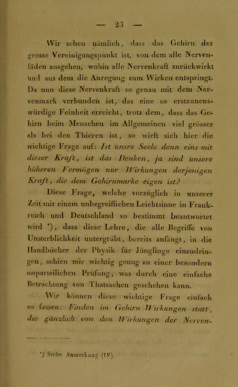 Wir sollen uiinilioli, dass Jas Gehirn der grosse Vereiuigiingspunkt ist, von dem alle Nerven- fäden ausgehen, wohin alle Nerven kraft zurückwirkt \nid aus dem die Anregung zum Wirken entspringt. Da nun diese Nervenkraft so genau mit dem Ner- venrnark verbunden ist, das eine so erstaunens- würdige Feinheit erreicht, trotz dem, dass das Ge- hirn beim Menschen im Allgemeinen viel grösser als bei den Thieren ist, so wirft sich hier die wichtige Frage auf; Ist unsre Seele denn eins mit dieser Kraft, ist das Denken, ja sind unsere huiieren Vermögen nur Wirkungen derjetUgen Kraft, die dem Gehirnmarke eigen ist? Diese Frage, welche vorzüglich in unserer Zeit mit einem unbegreiflichen Leichtsinne in Frank- reich und Deutschland so bestimmt beantwortet wird *), dass diese Lehre, die alle BegrilFe von Unsterblichkeit untergräbt, bereits anfängt, in die Handbücher der Physik für Jünglinge einzudrin- gen, schien mir wichtig genug zu einer besonderu unparteilichen Prüfung, was durch eine einfache Betrachtung von Thatsaehen geschehen kann. Wir können diese wichtige Frage einfach so fassen; Finden im Gehirn Wirkungen statt, die gänzlich von den VI irkiingen der ]Scrven~ ') Siehn Anmerkung {IV').