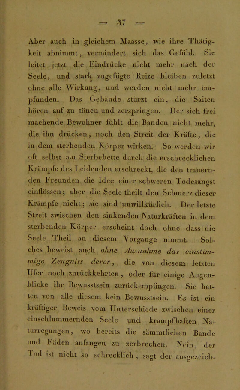 Aber auch iu gleichem Maasse, wie ihre Thälig- keit abnimmt, vermiuclerl sich das Gefühl. Sie leitet jetzt die Eindrücke nicht mehr nach der Seele, und stark zugefügte Reize bleiben zuletzt ohne alle Wirkung, und werden nicht mehr em- jjfunden. Das Gebiiude stürzt ein, die Saiten hören auf zu tönen und zerspringen. Der sich frei machende Bewohner fühlt die Banden nicht mehr, die ihn drücken, noch den Streit der Kräfte, die in dem sterbenden Körper wirken. So werden wir oft selbst am Sterbebette durch die erschrecklichen Kräraj)fe des Leidenden erschreckt, die den trauern- den Freunden die Idee einer schweren Todesangst einflössen; aber die Seele theilt den Schmerz dieser Krämpfe nicht; sie sind unwillknrlich. Der letzte Streit zwischen den sinkenden Naturkräften in dem sterbenden Körper erscheint doch ohne dass die Seele Theil an diesem Vorgänge nimmt. Sol- ches beweist auch ohne Ausnahme das einstim- mige Zeugniss derer, die von diesem letzten Ufer noch zurückkehrten, oder für einige Ausen- blicke ihr Bewusstsein zurückempüugen. Sie hat- ten von alle diesem kein Bewusstsein. Es ist ein kräftiger Beweis vom Unterschiede zwisclicn einer cinschlummernden Seele und krampfhaften Na- turregungen, wo bereits die sämmllichen Bande und Fäden anfangen zu zerbrechen. Nein, der 1 od ist nicht so schrecklich , sagt der ausgezcich-