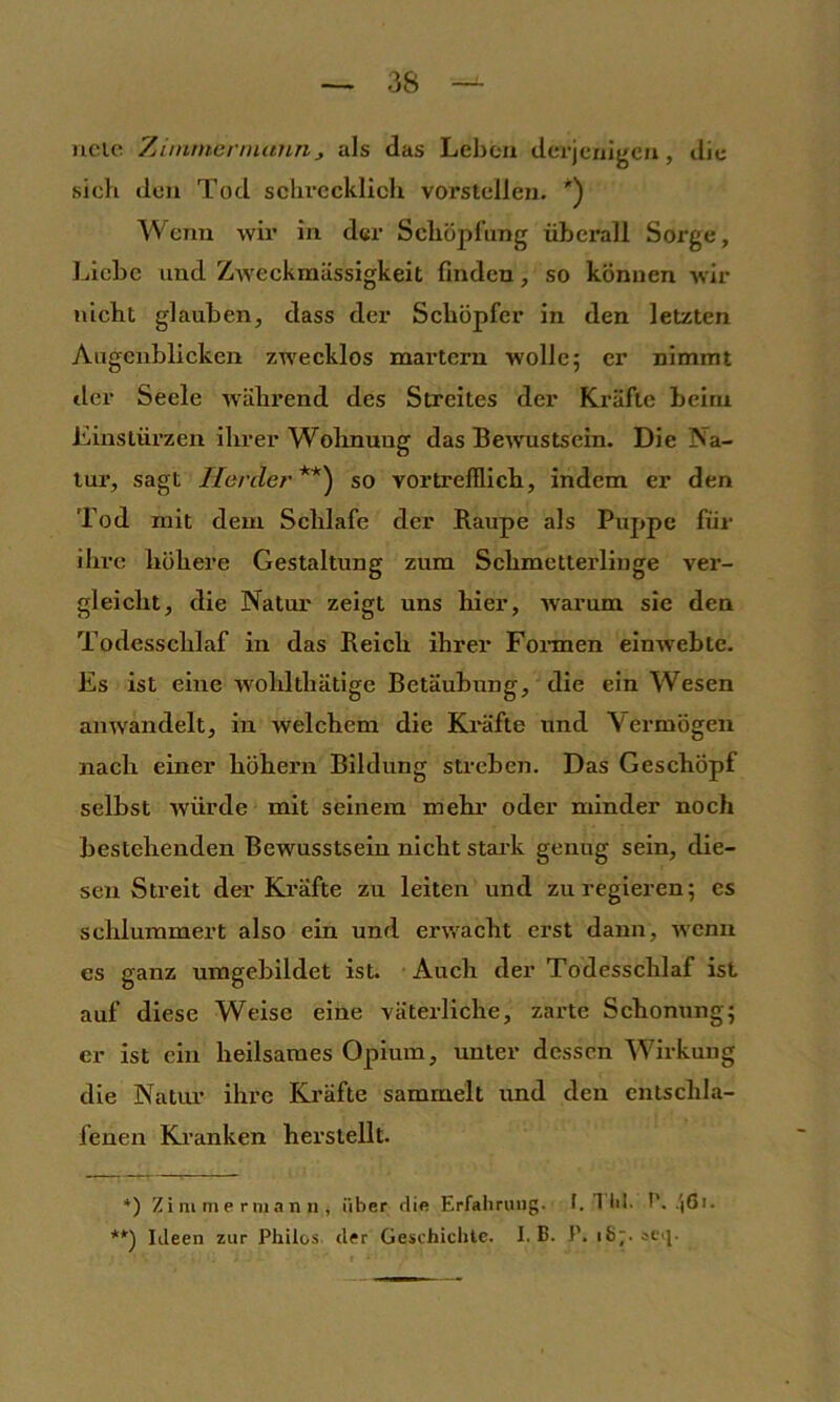 ncic Tjitnmcnnann, als das Leben derjenigen, die sich den Tod schrecklich vorstellen. ') Wenn wir in der Schöpfung üfjerall Sorge, Liebe und Zweckmässigkeit finden, so können wir nicht glauben, dass der Schöpfer in den letzten Augenblicken zwecklos martern wolle; er nimmt der Seele während des Streites der Kräfte beim Einstürzen ihrer Wohnung das Bewustsein. Die Na- tur, sagt Horde/’*) **) so vortrefflich, indem er den Tod mit dem Schlafe der Raupe als Puppe für ihre höhere Gestaltung zum Schmetterlinge ver- gleicht, die Natur zeigt uns hier, warum sie den Todesschlaf in das Reich ihrer Fonnen einwebte. Es ist eine wohlthätige Betäubung, die ein Wesen amvandelt, in welchem die Kräfte und Vermögen nach einer hohem Bildung streben. Das Geschöpf selbst würde mit seinem mehi’ oder minder noch bestehenden Bewusstsein nicht stark genug sein, die- sen Streit der Kräfte zu leiten und zu regieren; es schlummert also ein und erwacht erst dann, wenn es ganz nmgebildet ist. Auch der Todesschlaf ist auf diese Weise eine väterliche, zarte Schonung; er ist ein heilsames Opium, unter dessen Wirkung die Natur ihre Kräfte sammelt imd den entschla- fenen Kranken herstellt. *) Z i m m e rni an n , über die Erfahmug. I. 1 bl. P. .'i6i. Ideen zur Philos. der Geschichte. I. B. P. 187. scij.