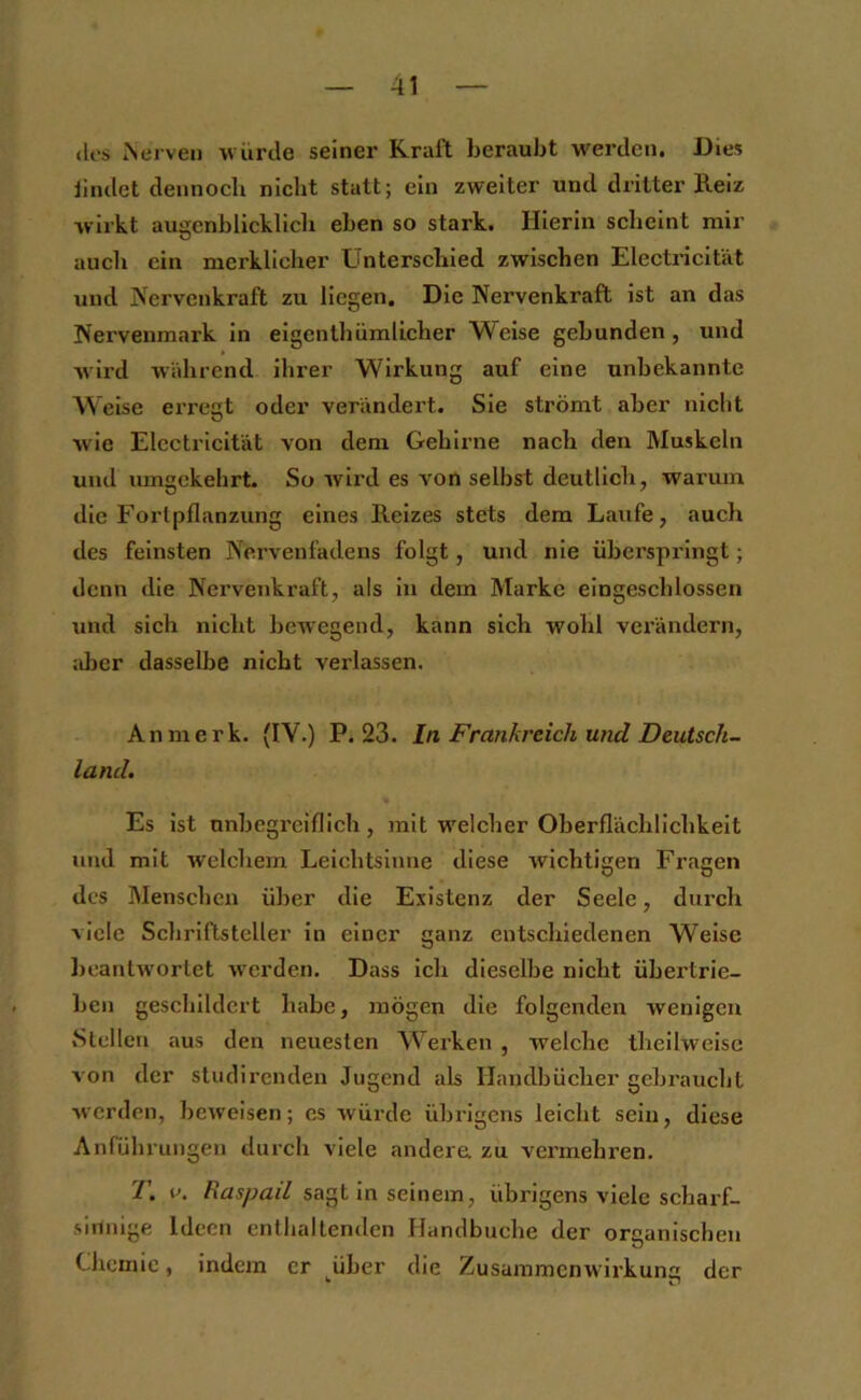 (los Nerven würde seiner Kraft beraubt werden. Dies iindet dennoch nicht statt; ein zweiter und dritter Reiz wirkt augenblicklich eben so stark. Hierin scheint mir auch ein merklicher Unterschied zwischen Electricität und Nervenkraft zu liegen. Die Nervenkraft ist an das Nervenmark in eigcnthümlicher Weise gebunden, und wird wahrend ihrer Wirkung auf eine unbekannte Weise erreut oder verändert. Sie strömt aber nicht wie Electricität von dem Gehirne nach den Muskeln und umgekehrt. So wird es von selbst deutlich, warum die Fortpflanzung eines Reizes stets dem Laufe, auch des feinsten Nerveulhdens folgt, und nie überspringt; denn die Nervenkraft, als ln dem Marke eingeschlossen und sich nicht besvegend, kann sich wohl verändern, ;iber dasselbe nicht verlassen. An merk. (IV.) P. 23. ln Frankreich und Deutsch- land. Es ist nnbcgrciflich, mit w'elcher Oberflächlichkeit und mit welchem Leichtsinne diese wichtigen Fragen des Menschen über die Existenz der Seele, durch viele Schriftsteller in einer ganz entschiedenen Weise ])cantw'orlet w’erden. Dass ich dieselbe nicht übertrie- ben geschildert habe, mögen die folgenden wenigen Stellen aus den neuesten Werken , welche thellweisc von der studirenden Jugend als Handbücher gebraucht werden, beweisen; es würde übrigens leicht sein, diese Anführungen durch viele andern zu vermehren. T. i>. Raspad sagt ln seinem, übrigens viele schai’f- sirinige Ideen cntlialtenden Handbuche der organischen Chemie, indem er über die Zusammenwirkunc der • n