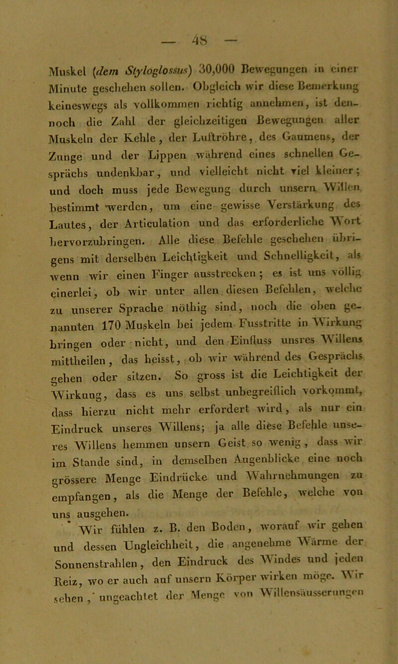 4« Muskel [dem Styloglossiis) 30,000 Hewesungen in einer Minute gesclielien sollen. Obgleich wir diese Bemerkung keineswegs als vallkonunen richtig anuehmen, ist den- noch die Zahl der gleichzeitigen Bewegungen aller Muskeln der Kehle, der Lul'tröhre, des Gaumens, der Zunge und der Lippen wahrend eines schnellen Ge- sprächs undenkJjar, und vielleicht nicht viel kleiner; und doch muss jede Bewegung durch unsern Wdlc-n Bestimmt -werden, um eine gewisse Verstärkung des Lautes, der Articulation und das erforderliche Wort hervorzuhringen. Alle diese Befehle geschehen übri- gens mit derselben Leichtigkeit und Schnelligkeit, als wenn wir einen Finger ausstrecken ; es ist uns völlig einerlei, oh wir unter allen diesen Befehlen, welche zu unserer Sprache nöthig sind, noch die oben ge- nannten 170 Muskeln hei jedem Fusstrltte in Wirkung bringen oder nicht, und den Einfluss unsres Willens mittheilen, das heisst, oh wir während des Gesprächs gehen oder sitzen. So gross ist die Leichtigkeit der Wirkung, dass es uns seihst unbegreiflich vorkommt, dass hierzu nicht mehr erfordert wird, als nur ein Eindruck unseres Willens; ja alle diese Befehle unse- res Willens hemmen unsern Geist so wenig , dass wir im Stande sind, in demselben Augenblicke eine noch grössere Menge Eindrücke und Wahrnehmungen zu empfangen, als die Menge der Befehle, welche von uns ausgehen. Wir fühlen z. B. den Boden, worauf wir gehen und dessen Ungleichheit, die angenehme Wärme der Sonnenstrahlen, den Eindruck des Windes und jeden Reiz, wo er auch auf unsern Körper wirken möge. ir sehen ungeachtet der Menge von Willensäussernngen