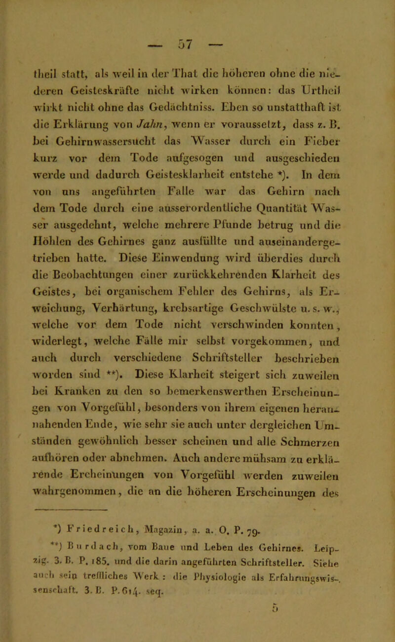 flieil statt, als weil in clei’ Tliat die hölieren ohne die nie- deren Geisteskräfte nicht wirken können: das Urtheil wii kt nicht ohne das Gedächtniss. Ehen so unstatthaft ist die Erklärung von Jahn, wenn er vorausselzt, dass z. B. bei Gehirn Wassersucht das Wasser durch ein Fieber kurz vor dem Tode aufgesogen und nusgeschieden werde und dadurch Geistesklarheit entstehe *). In dem von uns angeführten Falle war das Gehirn nach dem Tode durch eine ausserordentliche Quantität Was- ser ausgedehnt, welche mehrere Pfunde betrug und die Höhlen des Gehli’nes ganz ausfüllte und auseinanderge- trlehen hatte. Diese Einwendung wird überdies durch die Beobachtungen einer zurückkehrenden Klarheit des Geistes, bei organischem Fehler des Gehirns, als Ex- welchung, Verhärtung, krebsartige Geschwülste u. s. w., welche vor dem Tode nicht verschwinden konnten, widerlegt, welche Fälle mir seihst vorgekommen, und auch durch verschiedene Schriftsteller beschrieben worden sind **). Diese Klarheit steigert sich zuweilen bei Kranken zu den so bemerkenswerthen Erscheinun- gen von Vorgefühl, besonders von ihrem eigenen heran- nahenden Ende, wie sehr sie auch unter dergleichen Um- ständen gewöhnlich besser scheinen und alle Schmerzen aufliören oder abnehmen. Auch andere mühsam zu erklä- rende Ercheinungen von Vorgefühl werden zuweilen wahrgenommen, die an die höheren Erscheinungen des ■*) F r ic tl r e i c li, Magazin, a. a. 0. P. 79. **J BlirdacJi, vom Baue und Leben des Gehirnes. Leip- zig. 3. B. P. i85. und die darin angeführten Schriftsteller. Siehe auch sein treflliches Werk : die Physiologie als Erfahrungswis-, sensrhaft. 3. B. P. 614. seq. 5