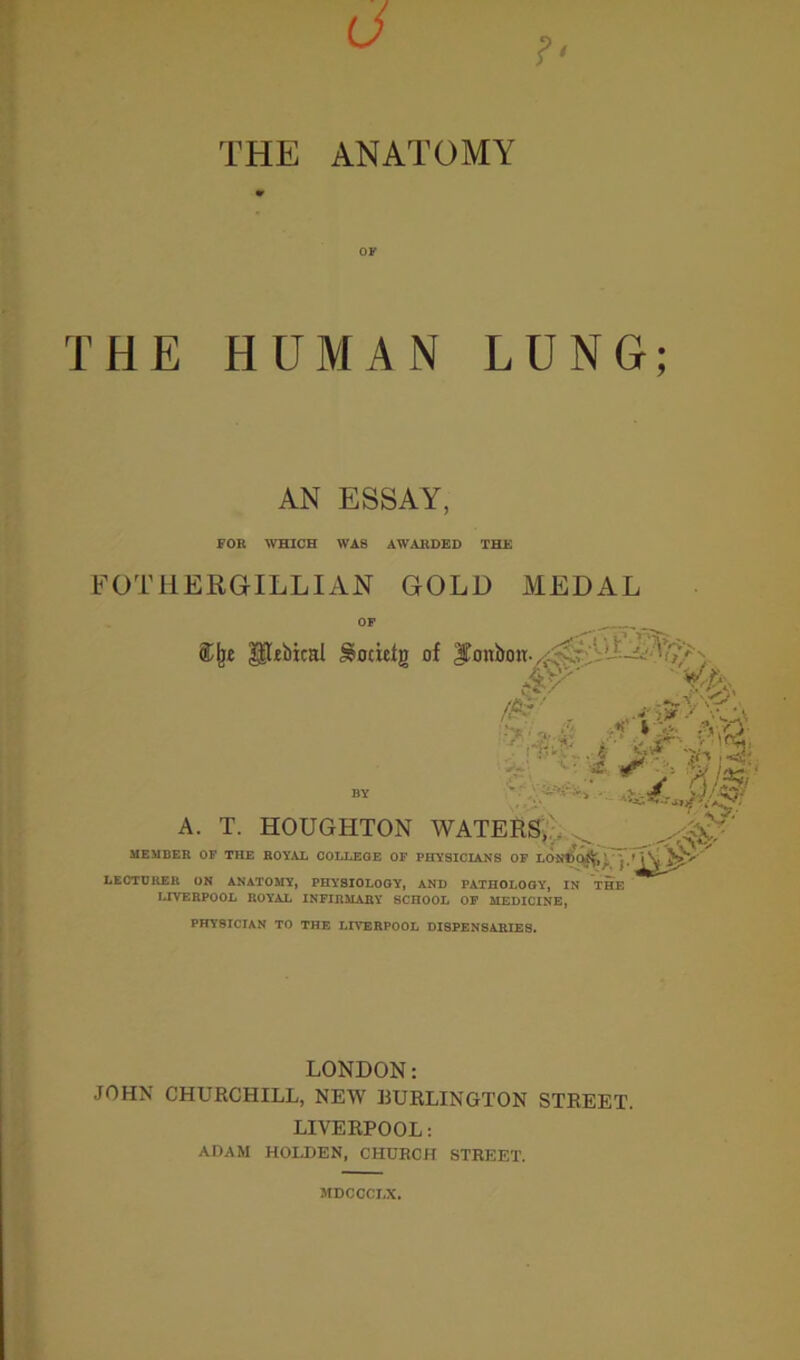 THE ANATOMY OF THE HUMAN LUNG; AN ESSAY, FOR WHICH WAS AWARDED THE FOTHERGILLIAN GOLD MEDAL OF ®lj£ gHbical Socielj) of bonbon. ■' £■ & •- A //v. BY - -X-A. 0# A. T. HOUGHTON WATERS,/. _ MEMBER OF THE ROYAL COLLEGE OF PHYSICIANS OF LONffc^^^/1 LECTURER ON ANATOMY, PHYSIOLOGY, AND PATHOLOGY, IN THE LIVERPOOL ROYAL INFIRMARY SCHOOL OF MEDICINE, PHYSICIAN TO THE LIVERPOOL DISPENSARIES. LONDON: JOHN CHURCHILL, NEW BURLINGTON STREET. LIVERPOOL: ADAM HOLDEN, CHURCH STREET. JtDCCCI.X.