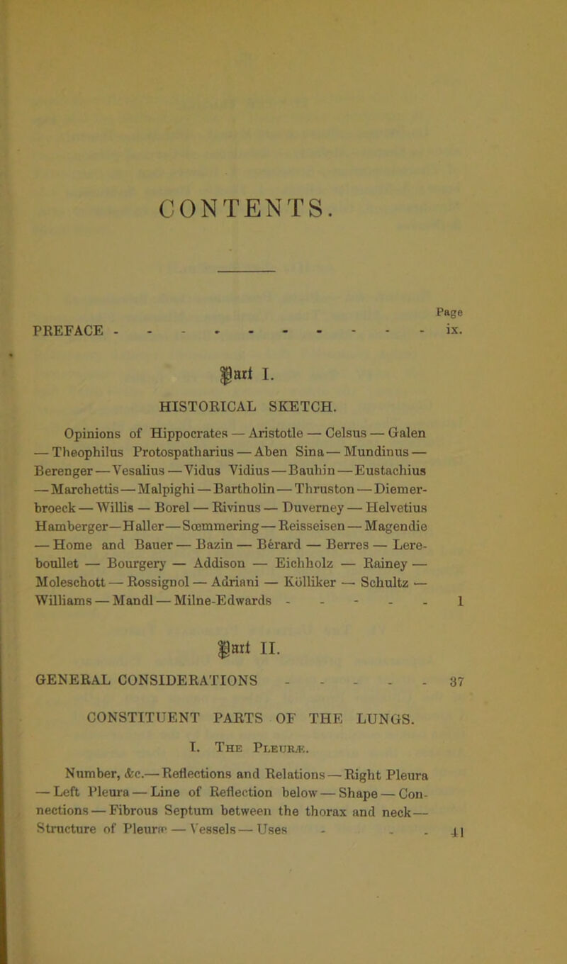 CONTENTS. PREFACE Page ix. HISTORICAL SKETCH. Opinions of Hippocrates — Aristotle — Celsus — Galen — Theophilus Protospatharius — Aben Sina—Mundinus — Berenger—Vesalins —Vidus Vidius—Bauliin—Eustachius — Marchettis—Malpighi — Bartholin—Thruston—Diemer- broeck — Willis — Borel — Rivinus — Duverney — Helvetius Hamberger—Haller—Soemmering—Reisseisen—Magendie — Home and Bauer—Bazin—Berard — Berres—Lere- boullet — Bourgery — Addison — Eichholz — Rainey — Moleschott — Rossignol — Adriani — Kblliker — Schultz — Williams — Mandl — Milne-Edwards ----- 1 gjHlt II. GENERAL CONSIDERATIONS 37 CONSTITUENT PARTS OF THE LUNGS. I. The Pi.etjrje. Number, &c.—Reflections and Relations — Right Pleura — Left Pleura — Line of Reflection below—Shape — Con- nections— Fibrous Septum between the thorax and neck— Structure of Pleura' — Vessels—Uses - - . j.|