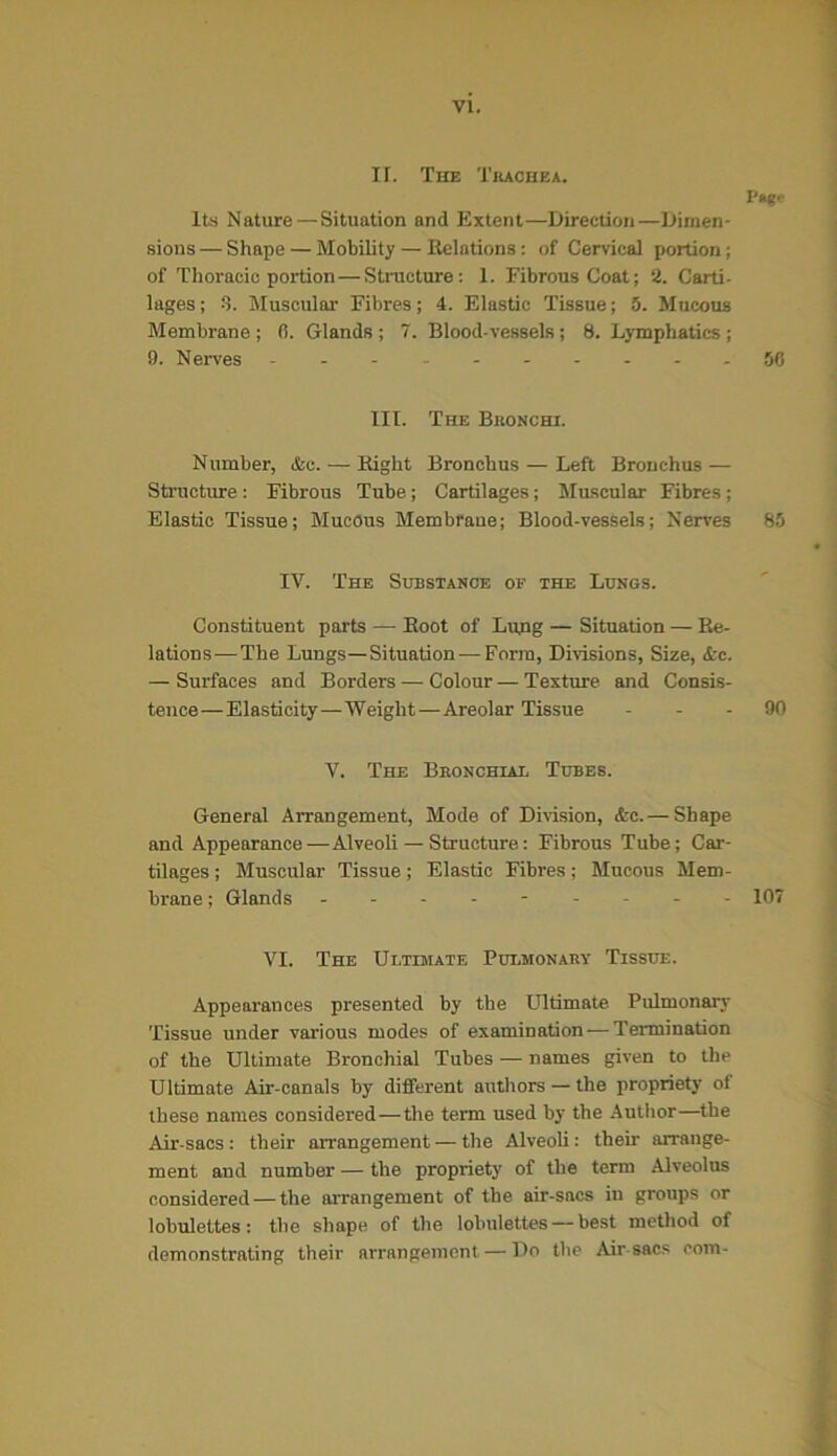 II. The Trachea. Its Nature—Situation and Extent—Direction—Dimen- sions — Shape — Mobility — Relations: of Cervical portion; of Thoracic portion—Structure : 1. Fibrous Coat; 2. Carti- lages ; 3. Muscular Fibres; 4. Elastic Tissue; 5. Mucous Membrane ; (i. Glands ; 7. Blood-vessels ; 8. Lymphatics ; 9. Nerves ---------- 50 III. The Bronchi. Number, &c. — Right Bronchus — Left Bronchus — Structure: Fibrous Tube; Cartilages; Muscular Fibres; Elastic Tissue; Mucous Membrane; Blood-vessels; Nerves 85 IV. The Substance of the Lungs. Constituent parts — Root of Lung — Situation — Re- lations—The Lungs—Situation—Form, Divisions, Size, &c. — Surfaces and Borders — Colour — Texture and Consis- tence—Elasticity—Weight—Areolar Tissue 90 V. The Bronchial Tubes. General Arrangement, Mode of Division, &c. — Shape and Appearance—Alveoli — Structure: Fibrous Tube; Car- tilages ; Muscular Tissue; Elastic Fibres; Mucous Mem- brane ; Glands --------- 107 VI. The Ultimate Pulmonary Tissue. Appearances presented by the Ultimate Pulmonary Tissue under various modes of examination — Termination of the Ultimate Bronchial Tubes — names given to the Ultimate Air-canals by different authors — the propriety of these names considered—the term used by the Author—the Air-sacs: their arrangement — the Alveoli: them arrange- ment and number — the propriety of the term Alveolus considered—the arrangement of the air-sacs in groups or lobulettes: the shape of the lobulettes — best method of demonstrating their arrangement — Do the Air sacs com-
