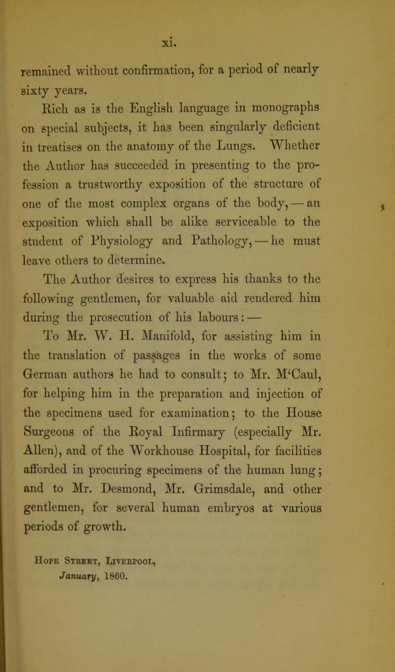 remained without confirmation, for a period of nearly sixty years. Rich as is the English language in monographs on special subjects, it ha3 been singularly deficient in treatises on the anatomy of the Lungs. Whether the Author has succeeded in presenting to the pro- fession a trustworthy exposition of the structure of one of the most complex organs of the body, — an exposition which shall be alike serviceable to the student of Physiology and Pathology, — he must leave others to determine. The Author desires to express his thanks to the following gentlemen, for valuable aid rendered him during the prosecution of his labours: — To Mr. W. H. Manifold, for assisting him in the translation of passages in the works of some German authors he had to consult; to Mr. M‘Caul, for helping him in the preparation and injection of the specimens used for examination; to the House Surgeons of the Royal Infirmary (especially Mr. Allen), and of the Workhouse Hospital, for facilities afforded in procuring specimens of the human lung; and to Mr. Desmond, Mr. Grimsdale, and other gentlemen, for several human embryos at various periods of growth. Hope Street, Liverpool, January, 1860.