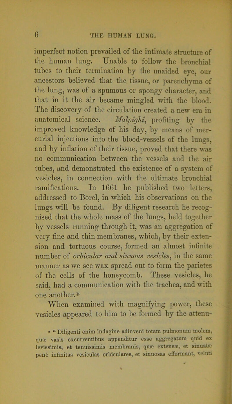 imperfect notion prevailed of the intimate structure of the human lung. Unable to follow the bronchial tubes to their termination by the unaided eye, our ancestors believed that the tissue, or parenchyma of the lung, was of a spumous or spongy character, and that in it the air became mingled with the blood. The discovery of the circulation created a new era in anatomical science. Malpighi, profiting by the improved knowledge of his day, by means of mer- curial injections into the blood-vessels of the lungs, and by inflation of their tissue, proved that there was no communication between the vessels and the air tubes, and demonstrated the existence of a system of vesicles, in connection with the ultimate bronchial ramifications. In 1661 he published two letters, addressed to Borel, in which his observations on the lungs will be found. By diligent research he recog- nised that the whole mass of the lungs, held together by vessels running through it, was an aggregation of very fine and thin membranes, which, by their exten- sion and tortuous course, formed an almost infinite number of orbicular and sinuous vesicles, in the same manner as we see wax spread out to form the parietes of the cells of the honeycomb. These vesicles, he said, had a communication with the trachea, and with one another.* When examined with magnifying power, these vesicles appeared to him to be formed by the attenu- * “ Diligenti enim indagine adinveni totam pulmonum mo’.em, quce vasis excurrentibus appenditur esse aggregatum quid ex levissitnis, et tenuissimis membranis, quoe extens®, et sinuate penfe infinites vesiculas orbiculares, et sinuosas efformant, veluti