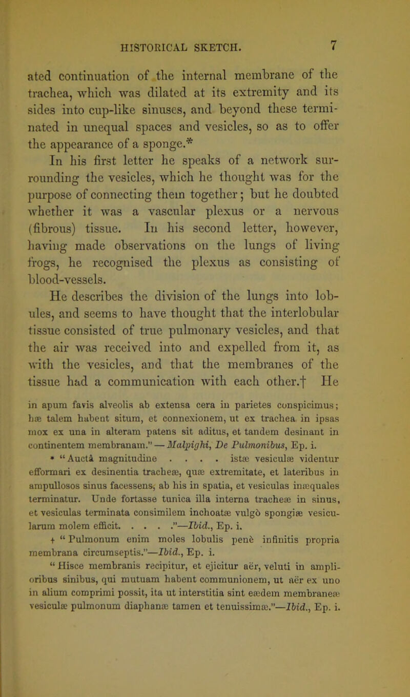 ated continuation of the internal membrane of the trachea, which was dilated at its extremity and its sides into cup-like sinuses, and beyond these termi- nated in unequal spaces and vesicles, so as to offer the appearance of a sponge.* In his first letter he speaks of a network sur- rounding the vesicles, which he thought was for the purpose of connecting them together; but he doubted whether it was a vascular plexus or a nervous (fibrous) tissue. In his second letter, however, having made observations on the lungs of living frogs, he recognised the plexus as consisting of blood-vessels. He describes the division of the lungs into lob- ules, and seems to have thought that the interlobular tissue consisted of true pulmonary vesicles, and that the air was received into and expelled from it, as with the vesicles, and that the membranes of the tissue had a communication with each other, f He in apum favis alveolis ab extensa cera in parietes conspicimus; bee talem habent situm, et connexionem, ut ex trachea in ipsas mox ex una in alteram patens sit aditus, et tandem desinant in continentem membranam.” — Malpighi, De Pulmonibus, Ep. i. * “Aucti magnitudine .... ista; vesicuke videntur efformari ex desinentia trachea;, quae extremitate, et lateribus in ampullosos sinus facessens, ab his in spatia, et vesiculas imequales terminatur. Unde fortasse tunica ilia interna trachese in sinus, et vesiculas terminata consimilem inchoatoa vulgd spongiee vesicu- larum molem efficit ”—Ibid., Ep. i. + “ Pulmonum enim moles lobulis penb infinitis propria membrana circumseptis.”—Ibid., Ep. i. “ Hisce membranis recipitur, et ejicitur aer, veluti in ampli- oribus sinibus, qui mutuam habent communionem, ut aer ex uno in alium comprimi possit, ita ut interstitia sint eacdem membraneie vesiculse pulmonum diaphana; tamen et tenuissima;.”—Ibid., Ep. i.