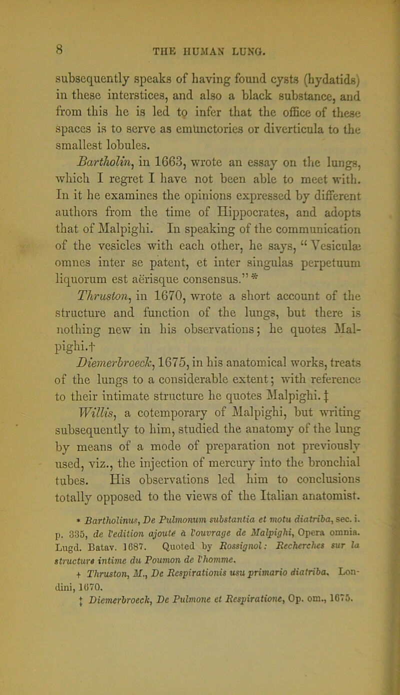 subsequently speaks of having found cysts (hydatids) in these interstices, and also a black substance, and from this lie is led to infer that the office of these spaces is to serve as emUnctories or diverticula to the smallest lobules. Bartholin, in 1663, wrote an essay on tire lungs, which I regret I have not been able to meet with. In it he examines the opinions expressed by different authors from the time of Hippocrates, and adopts that of Malpighi. In speaking of the communication of the vesicles with each other, he says, “ Vesiculai omnes inter se patent, et inter singulas perpetuum liquorum est aerisque consensus.” * Thruston, in 1670, wrote a short account of the structure and function of the lungs, but there is nothing new in his observations; he quotes Mal- pighi.f Diemerbroeck, 1675, in his anatomical works, treats of the lungs to a considerable extent; with reference to their intimate structure he quotes Malpighi. J Willis, a cotemporary of Malpighi, but writing subsequently to him, studied the anatomy of the lung by means of a mode of preparation not previously used, viz., the injection of mercury into the bronchial tubes. His observations led him to conclusions totally opposed to the views of the Italian anatomist. * Bartliolinus, Be Pulmonum substantia et motu diatriba, sec. i. p. 335, de Vedition ajoute a Vouvrage de Malpighi, Opera omnia. Lugd. Batav. 1687. Quoted by Rossignol: Eecherclies sur hi structure intime du Poumon de Vhomme. f Thruston, M., De Respirationis usu primario diatriba, Lon- dini, 1070. + Dicmerbroeck, De Pulmone et Rcspiratione, Op. om., 1675.